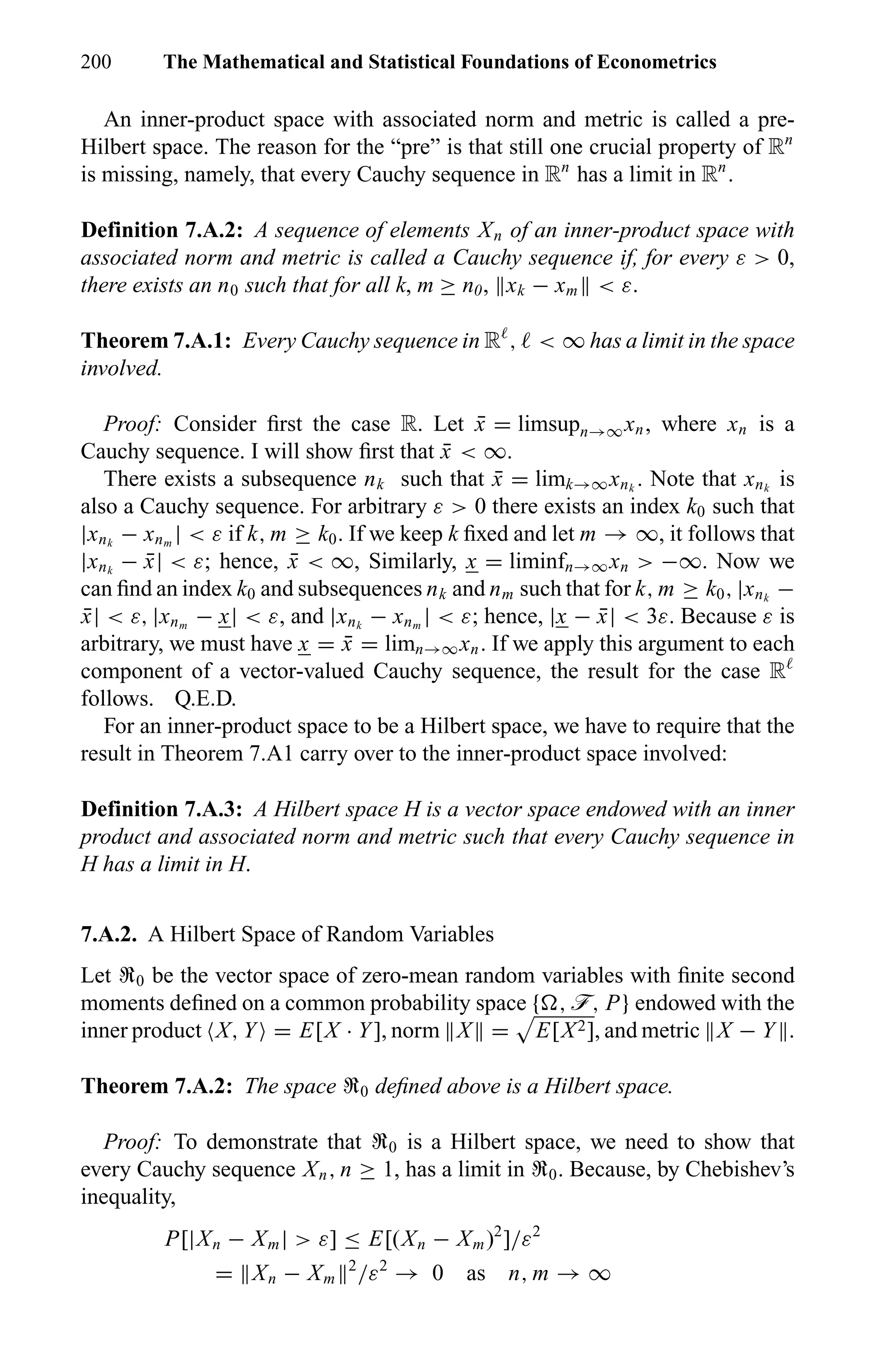 200 The Mathematical and Statistical Foundations of Econometrics
An inner-product space with associated norm and metric is called a pre-
Hilbert space. The reason for the “pre” is that still one crucial property of Rn
is missing, namely, that every Cauchy sequence in Rn
has a limit in Rn
.
Definition 7.A.2: A sequence of elements Xn of an inner-product space with
associated norm and metric is called a Cauchy sequence if, for every ε > 0,
there exists an n0 such that for all k, m ≥ n0, xk − xm < ε.
Theorem 7.A.1: Every Cauchy sequence in R , < ∞ has a limit in the space
involved.
Proof: Consider ﬁrst the case R. Let ¯x = limsupn→∞xn, where xn is a
Cauchy sequence. I will show ﬁrst that ¯x < ∞.
There exists a subsequence nk such that ¯x = limk→∞xnk
. Note that xnk
is
also a Cauchy sequence. For arbitrary ε > 0 there exists an index k0 such that
|xnk
− xnm
| < ε if k, m ≥ k0. If we keep k ﬁxed and let m → ∞, it follows that
|xnk
− ¯x| < ε; hence, ¯x < ∞, Similarly, x = liminfn→∞xn > −∞. Now we
can ﬁnd an index k0 and subsequences nk and nm such that for k, m ≥ k0, |xnk
−
¯x| < ε, |xnm
− x| < ε, and |xnk
− xnm
| < ε; hence, |x − ¯x| < 3ε. Because ε is
arbitrary, we must have x = ¯x = limn→∞xn. If we apply this argument to each
component of a vector-valued Cauchy sequence, the result for the case R
follows. Q.E.D.
For an inner-product space to be a Hilbert space, we have to require that the
result in Theorem 7.A1 carry over to the inner-product space involved:
Definition 7.A.3: A Hilbert space H is a vector space endowed with an inner
product and associated norm and metric such that every Cauchy sequence in
H has a limit in H.
7.A.2. A Hilbert Space of Random Variables
Let U0 be the vector space of zero-mean random variables with ﬁnite second
moments deﬁned on a common probability space { , ö, P} endowed with the
inner product X, Y = E[X · Y], norm X = E[X2], and metric X − Y .
Theorem 7.A.2: The space U0 deﬁned above is a Hilbert space.
Proof: To demonstrate that U0 is a Hilbert space, we need to show that
every Cauchy sequence Xn, n ≥ 1, has a limit in U0. Because, by Chebishev’s
inequality,
P[|Xn − Xm| > ε] ≤ E[(Xn − Xm)2
]/ε2
= Xn − Xm
2
/ε2
→ 0 as n, m → ∞
 