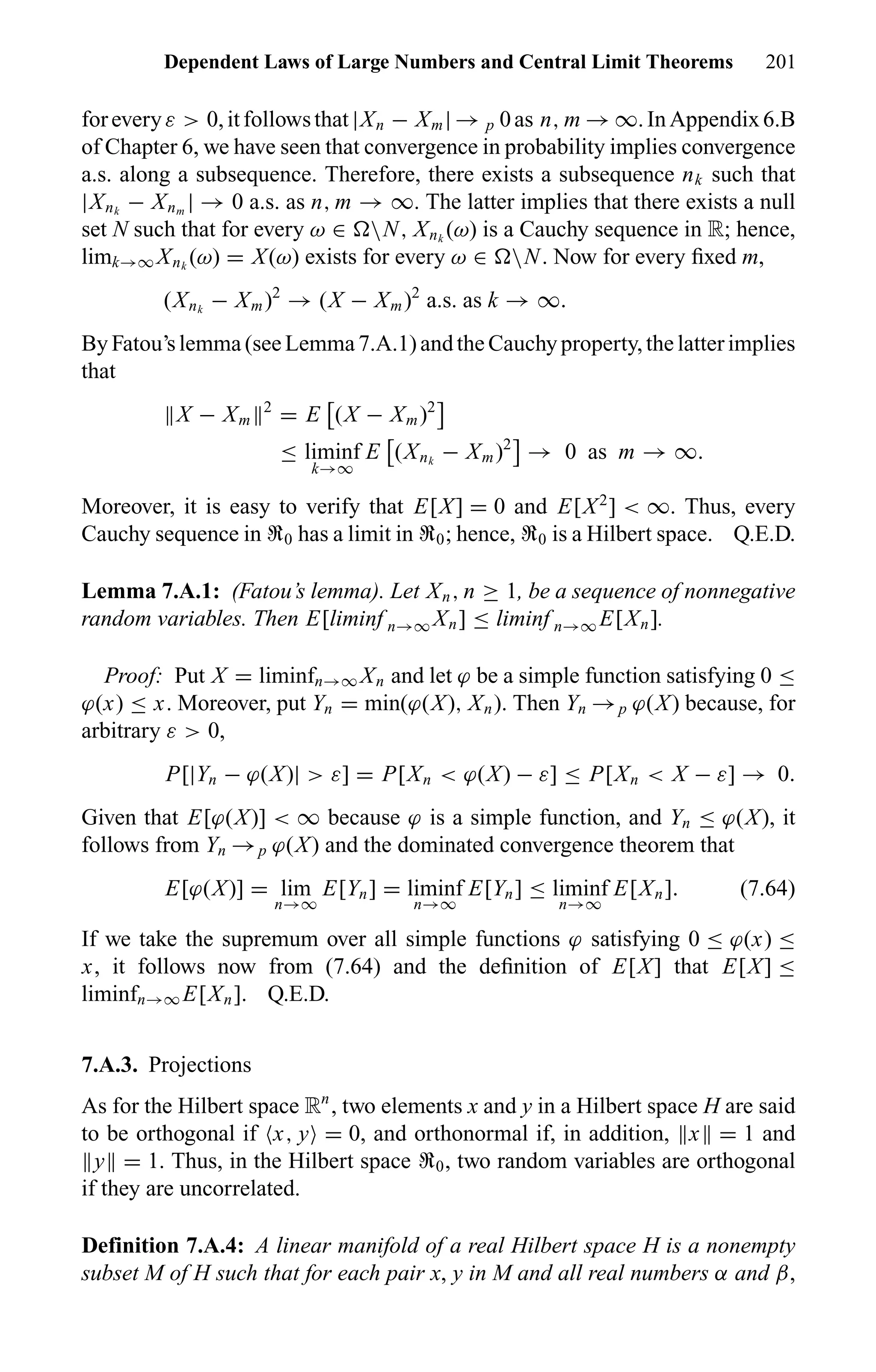 Dependent Laws of Large Numbers and Central Limit Theorems 201
foreveryε > 0,itfollowsthat|Xn − Xm| → p 0as n, m → ∞.InAppendix6.B
of Chapter 6, we have seen that convergence in probability implies convergence
a.s. along a subsequence. Therefore, there exists a subsequence nk such that
|Xnk
− Xnm
| → 0 a.s. as n, m → ∞. The latter implies that there exists a null
set N such that for every ω ∈ N, Xnk
(ω) is a Cauchy sequence in R; hence,
limk→∞ Xnk
(ω) = X(ω) exists for every ω ∈ N. Now for every ﬁxed m,
(Xnk
− Xm)2
→ (X − Xm)2
a.s. as k → ∞.
ByFatou’slemma(seeLemma7.A.1)andtheCauchyproperty,thelatterimplies
that
X − Xm
2
= E (X − Xm)2
≤ liminf
k→∞
E (Xnk
− Xm)2
→ 0 as m → ∞.
Moreover, it is easy to verify that E[X] = 0 and E[X2
] < ∞. Thus, every
Cauchy sequence in U0 has a limit in U0; hence, U0 is a Hilbert space. Q.E.D.
Lemma 7.A.1: (Fatou’s lemma). Let Xn, n ≥ 1, be a sequence of nonnegative
random variables. Then E[liminf n→∞ Xn] ≤ liminf n→∞ E[Xn].
Proof: Put X = liminfn→∞ Xn and let ϕ be a simple function satisfying 0 ≤
ϕ(x) ≤ x. Moreover, put Yn = min(ϕ(X), Xn). Then Yn →p ϕ(X) because, for
arbitrary ε > 0,
P[|Yn − ϕ(X)| > ε] = P[Xn < ϕ(X) − ε] ≤ P[Xn < X − ε] → 0.
Given that E[ϕ(X)] < ∞ because ϕ is a simple function, and Yn ≤ ϕ(X), it
follows from Yn →p ϕ(X) and the dominated convergence theorem that
E[ϕ(X)] = lim
n→∞
E[Yn] = liminf
n→∞
E[Yn] ≤ liminf
n→∞
E[Xn]. (7.64)
If we take the supremum over all simple functions ϕ satisfying 0 ≤ ϕ(x) ≤
x, it follows now from (7.64) and the deﬁnition of E[X] that E[X] ≤
liminfn→∞ E[Xn]. Q.E.D.
7.A.3. Projections
As for the Hilbert space Rn
, two elements x and y in a Hilbert space H are said
to be orthogonal if x, y = 0, and orthonormal if, in addition, x = 1 and
y = 1. Thus, in the Hilbert space U0, two random variables are orthogonal
if they are uncorrelated.
Definition 7.A.4: A linear manifold of a real Hilbert space H is a nonempty
subset M of H such that for each pair x, y in M and all real numbers α and β,
 