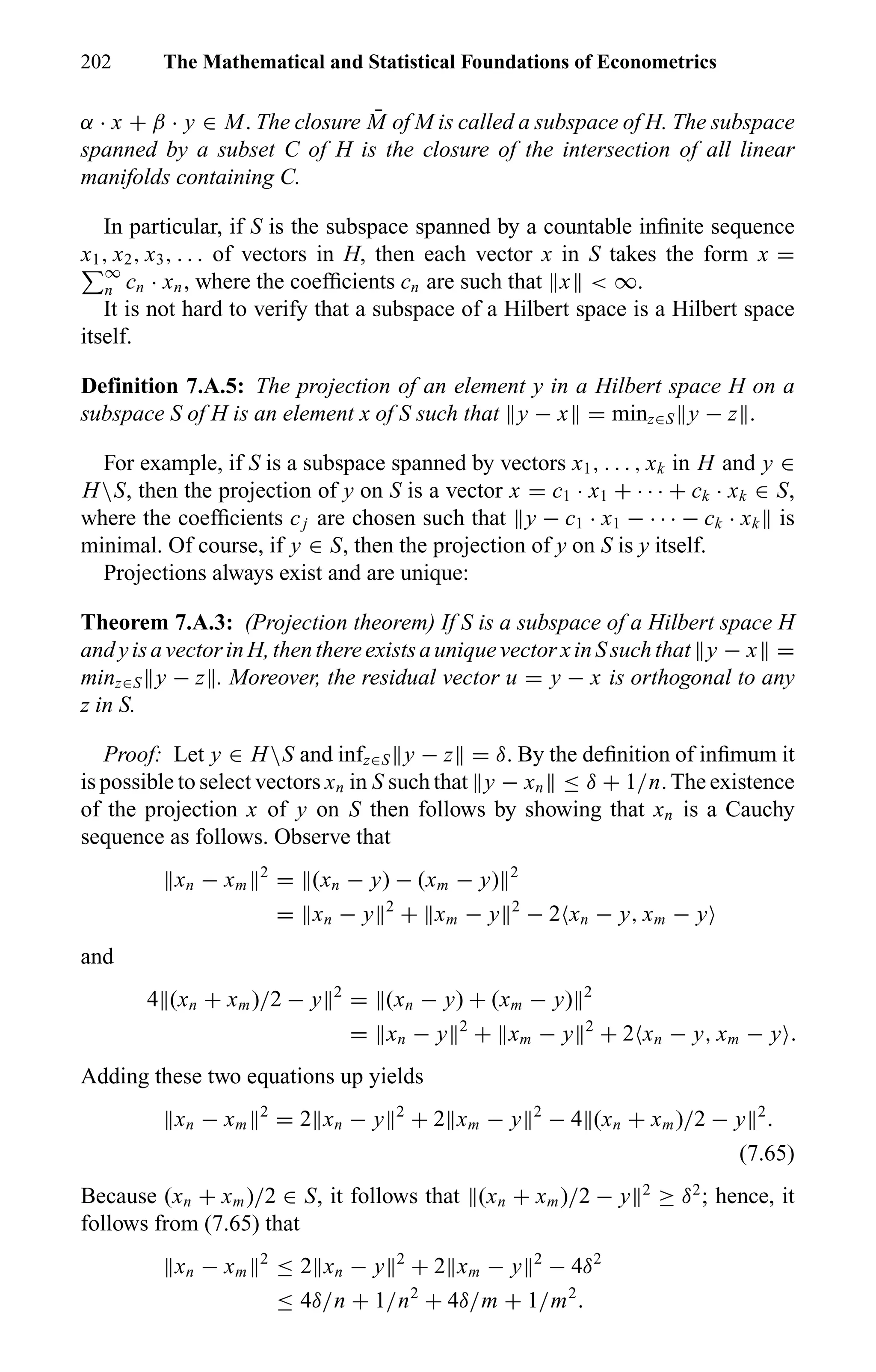 202 The Mathematical and Statistical Foundations of Econometrics
α · x + β · y ∈ M. The closure ¯M of M is called a subspace of H. The subspace
spanned by a subset C of H is the closure of the intersection of all linear
manifolds containing C.
In particular, if S is the subspace spanned by a countable inﬁnite sequence
x1, x2, x3, . . . of vectors in H, then each vector x in S takes the form x =
∞
n cn · xn, where the coefﬁcients cn are such that x < ∞.
It is not hard to verify that a subspace of a Hilbert space is a Hilbert space
itself.
Definition 7.A.5: The projection of an element y in a Hilbert space H on a
subspace S of H is an element x of S such that y − x = minz∈S y − z .
For example, if S is a subspace spanned by vectors x1, . . . , xk in H and y ∈
HS, then the projection of y on S is a vector x = c1 · x1 + · · · + ck · xk ∈ S,
where the coefﬁcients cj are chosen such that y − c1 · x1 − · · · − ck · xk is
minimal. Of course, if y ∈ S, then the projection of y on S is y itself.
Projections always exist and are unique:
Theorem 7.A.3: (Projection theorem) If S is a subspace of a Hilbert space H
andyisavectorinH,thenthereexistsauniquevectorxinSsuchthat y − x =
minz∈S y − z . Moreover, the residual vector u = y − x is orthogonal to any
z in S.
Proof: Let y ∈ HS and infz∈S y − z = δ. By the deﬁnition of inﬁmum it
is possible to select vectors xn in S such that y − xn ≤ δ + 1/n. The existence
of the projection x of y on S then follows by showing that xn is a Cauchy
sequence as follows. Observe that
xn − xm
2
= (xn − y) − (xm − y) 2
= xn − y 2
+ xm − y 2
− 2 xn − y, xm − y
and
4 (xn + xm)/2 − y 2
= (xn − y) + (xm − y) 2
= xn − y 2
+ xm − y 2
+ 2 xn − y, xm − y .
Adding these two equations up yields
xn − xm
2
= 2 xn − y 2
+ 2 xm − y 2
− 4 (xn + xm)/2 − y 2
.
(7.65)
Because (xn + xm)/2 ∈ S, it follows that (xn + xm)/2 − y 2
≥ δ2
; hence, it
follows from (7.65) that
xn − xm
2
≤ 2 xn − y 2
+ 2 xm − y 2
− 4δ2
≤ 4δ/n + 1/n2
+ 4δ/m + 1/m2
.
 