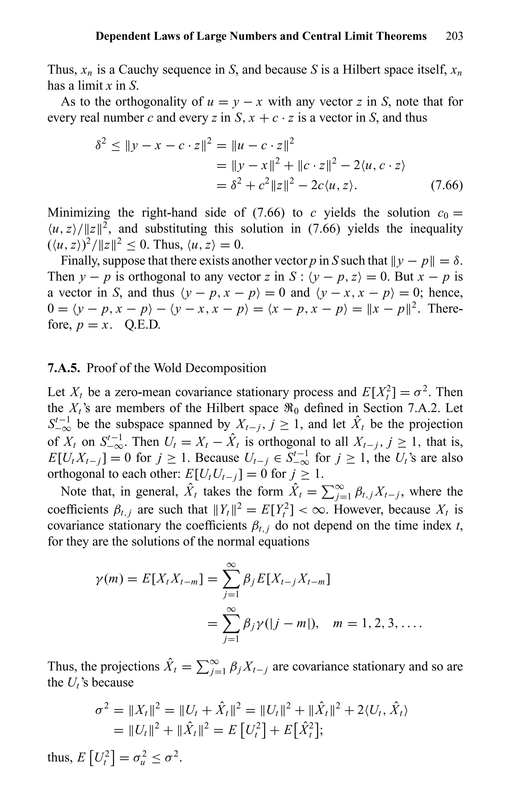 Dependent Laws of Large Numbers and Central Limit Theorems 203
Thus, xn is a Cauchy sequence in S, and because S is a Hilbert space itself, xn
has a limit x in S.
As to the orthogonality of u = y − x with any vector z in S, note that for
every real number c and every z in S, x + c · z is a vector in S, and thus
δ2
≤ y − x − c · z 2
= u − c · z 2
= y − x 2
+ c · z 2
− 2 u, c · z
= δ2
+ c2
z 2
− 2c u, z . (7.66)
Minimizing the right-hand side of (7.66) to c yields the solution c0 =
u, z / z 2
, and substituting this solution in (7.66) yields the inequality
( u, z )2
/ z 2
≤ 0. Thus, u, z = 0.
Finally, suppose that there exists another vector p in S such that y − p = δ.
Then y − p is orthogonal to any vector z in S : y − p, z = 0. But x − p is
a vector in S, and thus y − p, x − p = 0 and y − x, x − p = 0; hence,
0 = y − p, x − p − y − x, x − p = x − p, x − p = x − p 2
. There-
fore, p = x. Q.E.D.
7.A.5. Proof of the Wold Decomposition
Let Xt be a zero-mean covariance stationary process and E[X2
t ] = σ2
. Then
the Xt ’s are members of the Hilbert space U0 deﬁned in Section 7.A.2. Let
St−1
−∞ be the subspace spanned by Xt− j , j ≥ 1, and let ˆXt be the projection
of Xt on St−1
−∞. Then Ut = Xt − ˆXt is orthogonal to all Xt− j , j ≥ 1, that is,
E[Ut Xt− j ] = 0 for j ≥ 1. Because Ut− j ∈ St−1
−∞ for j ≥ 1, the Ut ’s are also
orthogonal to each other: E[UtUt− j ] = 0 for j ≥ 1.
Note that, in general, ˆXt takes the form ˆXt = ∞
j=1 βt, j Xt− j , where the
coefﬁcients βt, j are such that Yt
2
= E[Y2
t ] < ∞. However, because Xt is
covariance stationary the coefﬁcients βt, j do not depend on the time index t,
for they are the solutions of the normal equations
γ (m) = E[Xt Xt−m] =
∞
j=1
βj E[Xt− j Xt−m]
=
∞
j=1
βj γ (| j − m|), m = 1, 2, 3, . . . .
Thus, the projections ˆXt = ∞
j=1 βj Xt− j are covariance stationary and so are
the Ut ’s because
σ2
= Xt
2
= Ut + ˆXt
2
= Ut
2
+ ˆXt
2
+ 2 Ut , ˆXt
= Ut
2
+ ˆXt
2
= E U2
t + E ˆX2
t ;
thus, E U2
t = σ2
u ≤ σ2
.
 