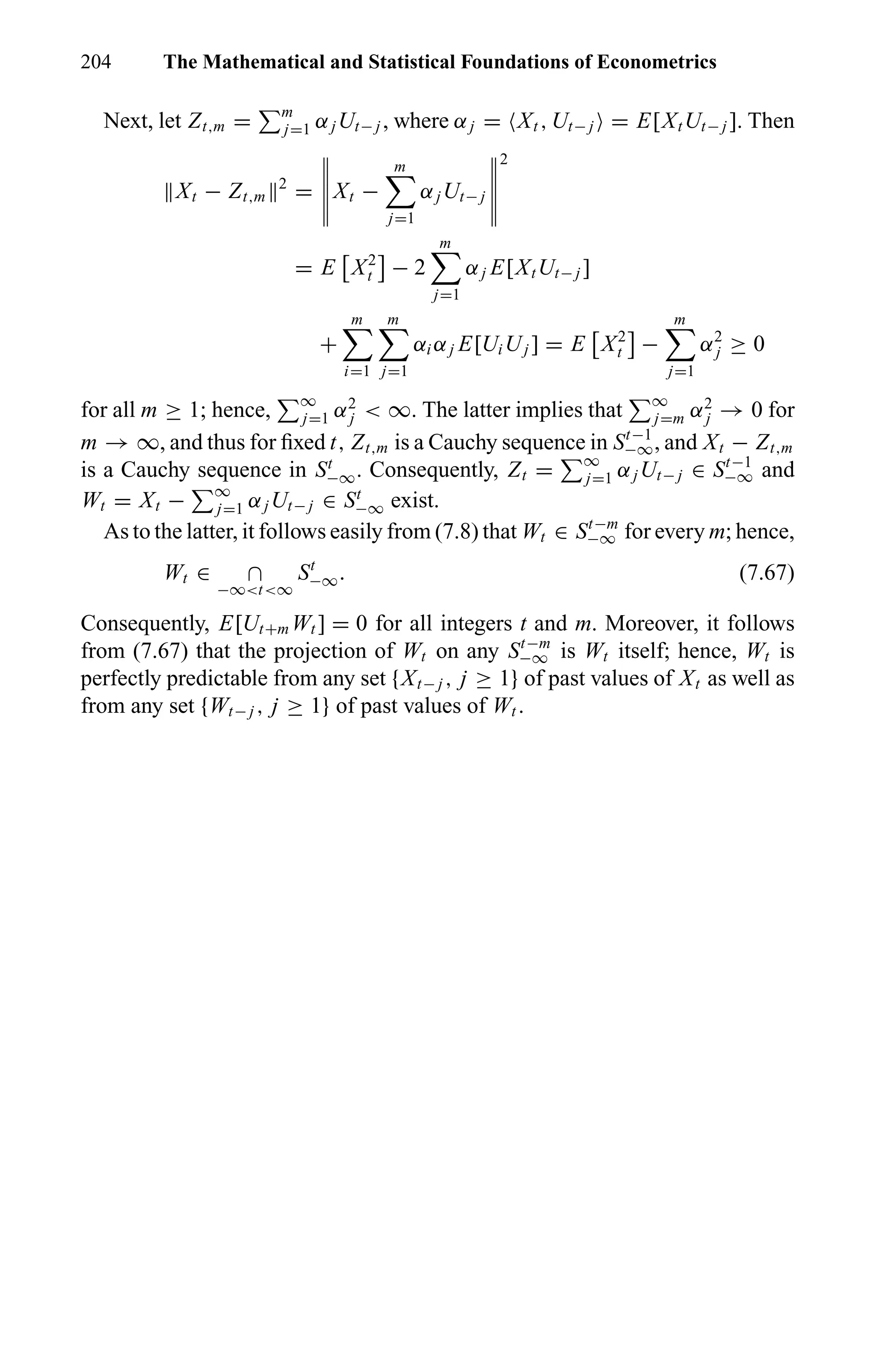 204 The Mathematical and Statistical Foundations of Econometrics
Next, let Zt,m = m
j=1 αjUt− j , where αj = Xt , Ut− j = E[XtUt− j ]. Then
Xt − Zt,m
2
= Xt −
m
j=1
αjUt− j
2
= E X2
t − 2
m
j=1
αj E[XtUt− j ]
+
m
i=1
m
j=1
αi αj E[UiUj ] = E X2
t −
m
j=1
α2
j ≥ 0
for all m ≥ 1; hence, ∞
j=1 α2
j < ∞. The latter implies that ∞
j=m α2
j → 0 for
m → ∞, and thus for ﬁxed t, Zt,m is a Cauchy sequence in St−1
−∞, and Xt − Zt,m
is a Cauchy sequence in St
−∞. Consequently, Zt = ∞
j=1 αjUt− j ∈ St−1
−∞ and
Wt = Xt − ∞
j=1 αjUt− j ∈ St
−∞ exist.
As to the latter, it follows easily from (7.8) that Wt ∈ St−m
−∞ for every m; hence,
Wt ∈ ∩
−∞<t<∞
St
−∞. (7.67)
Consequently, E[Ut+m Wt ] = 0 for all integers t and m. Moreover, it follows
from (7.67) that the projection of Wt on any St−m
−∞ is Wt itself; hence, Wt is
perfectly predictable from any set {Xt− j , j ≥ 1} of past values of Xt as well as
from any set {Wt− j , j ≥ 1} of past values of Wt .
 