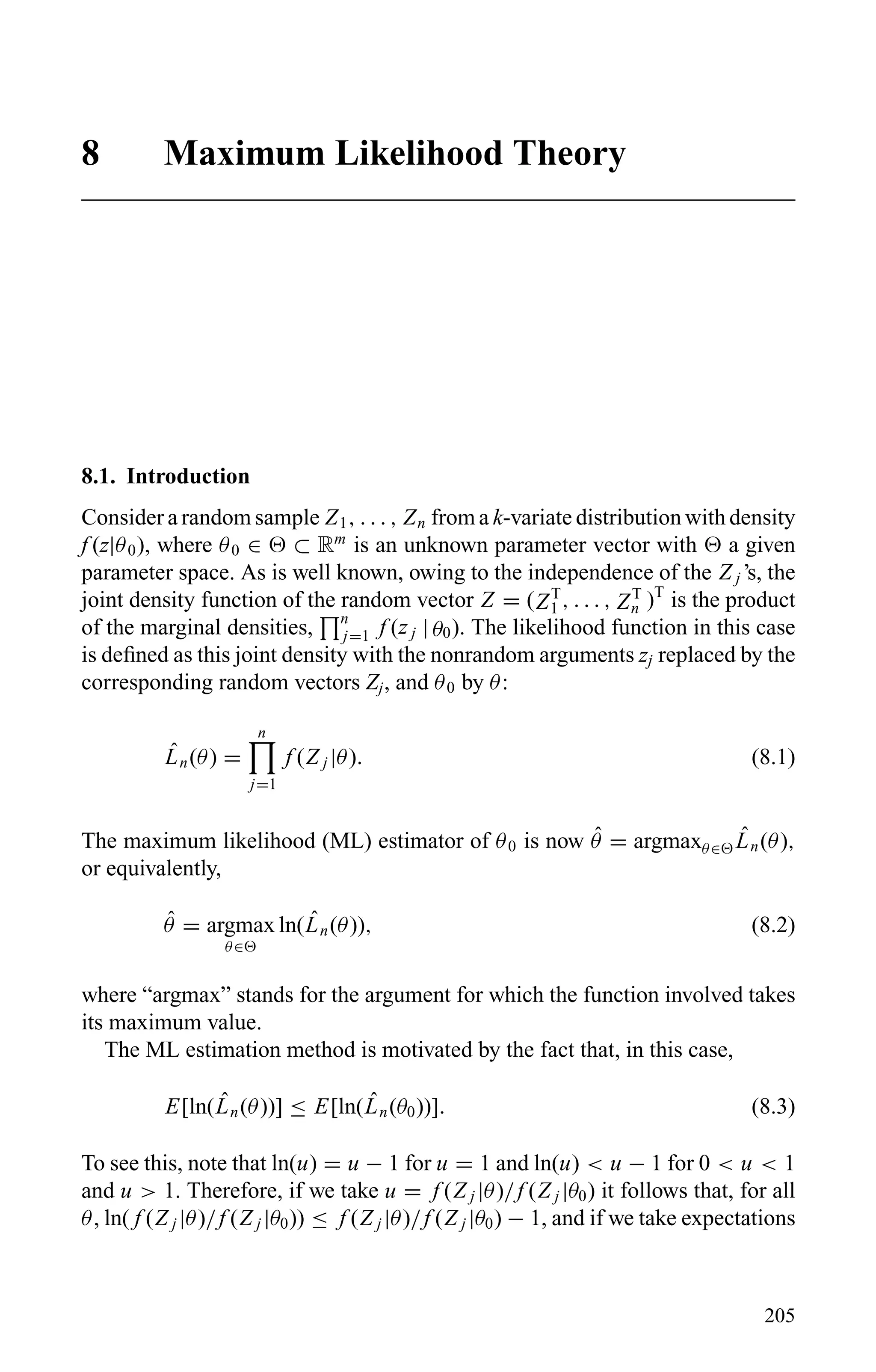 8 Maximum Likelihood Theory
8.1. Introduction
Consider a random sample Z1, . . . , Zn from a k-variate distribution with density
f (z|θ0), where θ0 ∈ ⊂ Rm
is an unknown parameter vector with a given
parameter space. As is well known, owing to the independence of the Z j ’s, the
joint density function of the random vector Z = (ZT
1 , . . . , ZT
n )T
is the product
of the marginal densities, n
j=1 f (z j | θ0). The likelihood function in this case
is deﬁned as this joint density with the nonrandom arguments zj replaced by the
corresponding random vectors Zj, and θ0 by θ:
ˆLn(θ) =
n
j=1
f (Z j |θ). (8.1)
The maximum likelihood (ML) estimator of θ0 is now ˆθ = argmaxθ∈
ˆLn(θ),
or equivalently,
ˆθ = argmax
θ∈
ln( ˆLn(θ)), (8.2)
where “argmax” stands for the argument for which the function involved takes
its maximum value.
The ML estimation method is motivated by the fact that, in this case,
E[ln( ˆLn(θ))] ≤ E[ln( ˆLn(θ0))]. (8.3)
To see this, note that ln(u) = u − 1 for u = 1 and ln(u) < u − 1 for 0 < u < 1
and u > 1. Therefore, if we take u = f (Z j |θ)/f (Z j |θ0) it follows that, for all
θ, ln( f (Z j |θ)/f (Z j |θ0)) ≤ f (Z j |θ)/f (Z j |θ0) − 1, and if we take expectations
205
 