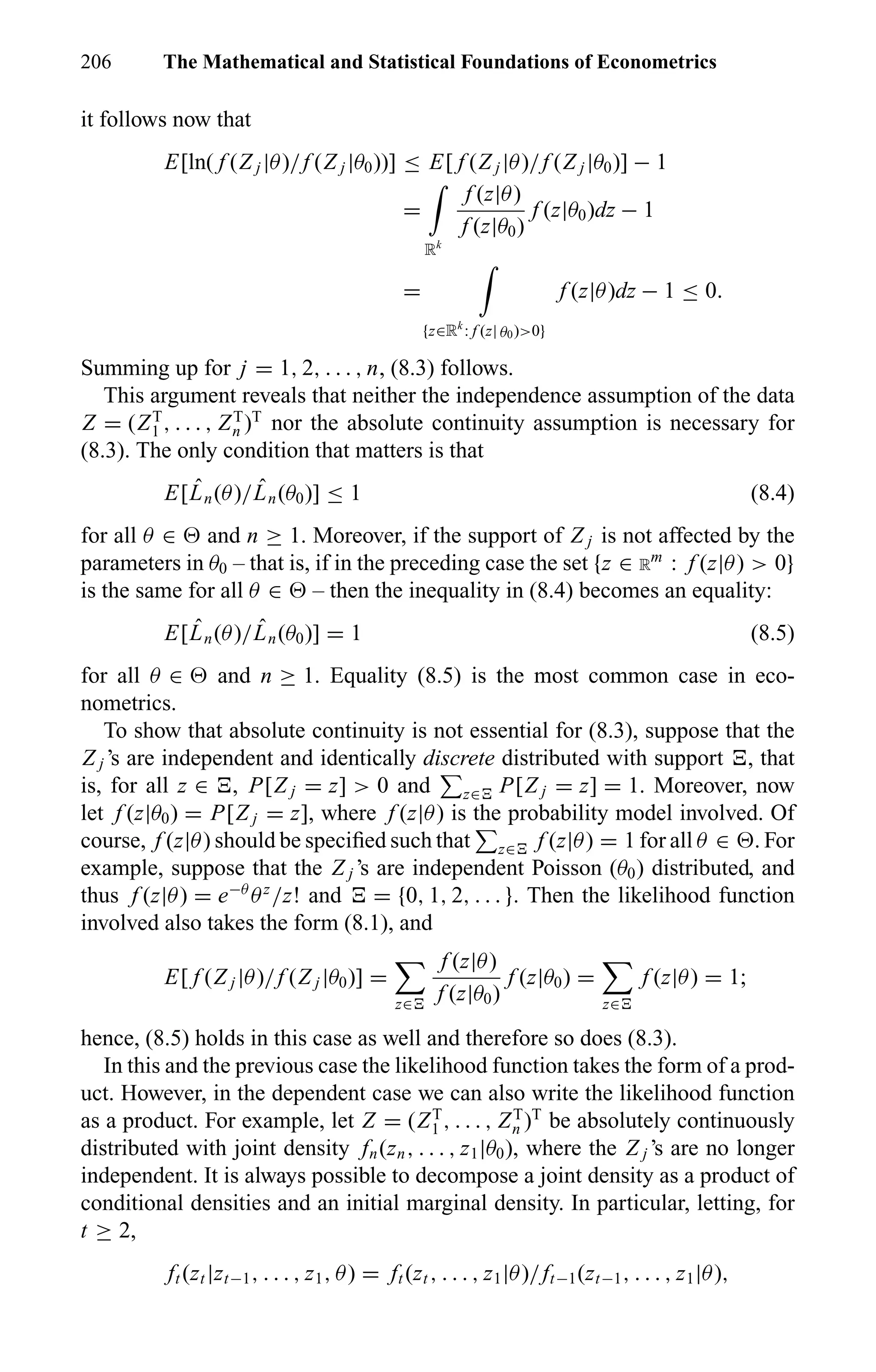 206 The Mathematical and Statistical Foundations of Econometrics
it follows now that
E[ln( f (Z j |θ)/f (Z j |θ0))] ≤ E[ f (Z j |θ)/f (Z j |θ0)] − 1
=
Rk
f (z|θ)
f (z|θ0)
f (z|θ0)dz − 1
=
{z∈Rk
: f (z| θ0)>0}
f (z|θ)dz − 1 ≤ 0.
Summing up for j = 1, 2, . . . , n, (8.3) follows.
This argument reveals that neither the independence assumption of the data
Z = (ZT
1 , . . . , ZT
n )T
nor the absolute continuity assumption is necessary for
(8.3). The only condition that matters is that
E[ ˆLn(θ)/ ˆLn(θ0)] ≤ 1 (8.4)
for all θ ∈ and n ≥ 1. Moreover, if the support of Z j is not affected by the
parameters in θ0 – that is, if in the preceding case the set {z ∈ R
m
: f (z|θ) > 0}
is the same for all θ ∈ – then the inequality in (8.4) becomes an equality:
E[ ˆLn(θ)/ ˆLn(θ0)] = 1 (8.5)
for all θ ∈ and n ≥ 1. Equality (8.5) is the most common case in eco-
nometrics.
To show that absolute continuity is not essential for (8.3), suppose that the
Z j ’s are independent and identically discrete distributed with support , that
is, for all z ∈ , P[Z j = z] > 0 and z∈ P[Z j = z] = 1. Moreover, now
let f (z|θ0) = P[Z j = z], where f (z|θ) is the probability model involved. Of
course, f (z|θ) should be speciﬁed such that z∈ f (z|θ) = 1 for all θ ∈ . For
example, suppose that the Z j ’s are independent Poisson (θ0) distributed, and
thus f (z|θ) = e−θ
θz
/z! and = {0, 1, 2, . . . }. Then the likelihood function
involved also takes the form (8.1), and
E[ f (Z j |θ)/f (Z j |θ0)] =
z∈
f (z|θ)
f (z|θ0)
f (z|θ0) =
z∈
f (z|θ) = 1;
hence, (8.5) holds in this case as well and therefore so does (8.3).
In this and the previous case the likelihood function takes the form of a prod-
uct. However, in the dependent case we can also write the likelihood function
as a product. For example, let Z = (ZT
1 , . . . , ZT
n )T
be absolutely continuously
distributed with joint density fn(zn, . . . , z1|θ0), where the Z j ’s are no longer
independent. It is always possible to decompose a joint density as a product of
conditional densities and an initial marginal density. In particular, letting, for
t ≥ 2,
ft (zt |zt−1, . . . , z1, θ) = ft (zt , . . . , z1|θ)/ft−1(zt−1, . . . , z1|θ),
 