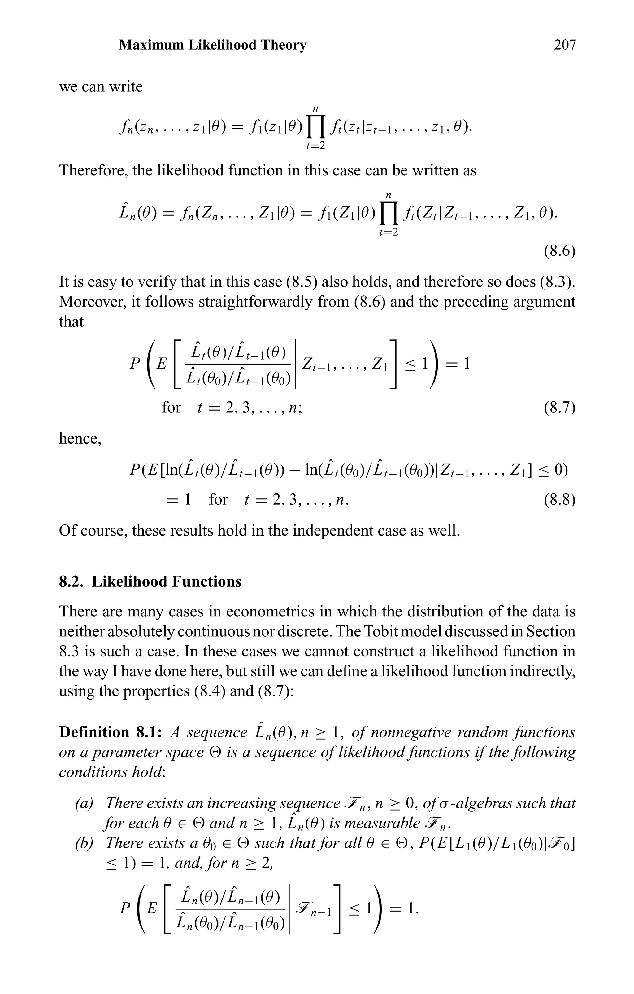 Maximum Likelihood Theory 207
we can write
fn(zn, . . . , z1|θ) = f1(z1|θ)
n
t=2
ft (zt |zt−1, . . . , z1, θ).
Therefore, the likelihood function in this case can be written as
ˆLn(θ) = fn(Zn, . . . , Z1|θ) = f1(Z1|θ)
n
t=2
ft (Zt |Zt−1, . . . , Z1, θ).
(8.6)
It is easy to verify that in this case (8.5) also holds, and therefore so does (8.3).
Moreover, it follows straightforwardly from (8.6) and the preceding argument
that
P E
ˆLt (θ)/ ˆLt−1(θ)
ˆLt (θ0)/ ˆLt−1(θ0)
Zt−1, . . . , Z1 ≤ 1 = 1
for t = 2, 3, . . . , n; (8.7)
hence,
P(E[ln( ˆLt (θ)/ ˆLt−1(θ)) − ln( ˆLt (θ0)/ ˆLt−1(θ0))|Zt−1, . . . , Z1] ≤ 0)
= 1 for t = 2, 3, . . . , n. (8.8)
Of course, these results hold in the independent case as well.
8.2. Likelihood Functions
There are many cases in econometrics in which the distribution of the data is
neither absolutelycontinuousnordiscrete.TheTobitmodeldiscussedinSection
8.3 is such a case. In these cases we cannot construct a likelihood function in
the way I have done here, but still we can deﬁne a likelihood function indirectly,
using the properties (8.4) and (8.7):
Definition 8.1: A sequence ˆLn(θ), n ≥ 1, of nonnegative random functions
on a parameter space is a sequence of likelihood functions if the following
conditions hold:
(a) There exists an increasing sequence ön, n ≥ 0, of σ-algebras such that
for each θ ∈ and n ≥ 1, ˆLn(θ) is measurable ön.
(b) There exists a θ0 ∈ such that for all θ ∈ , P(E[L1(θ)/L1(θ0)|ö0]
≤ 1) = 1, and, for n ≥ 2,
P E
ˆLn(θ)/ ˆLn−1(θ)
ˆLn(θ0)/ ˆLn−1(θ0)
ön−1 ≤ 1 = 1.
 
