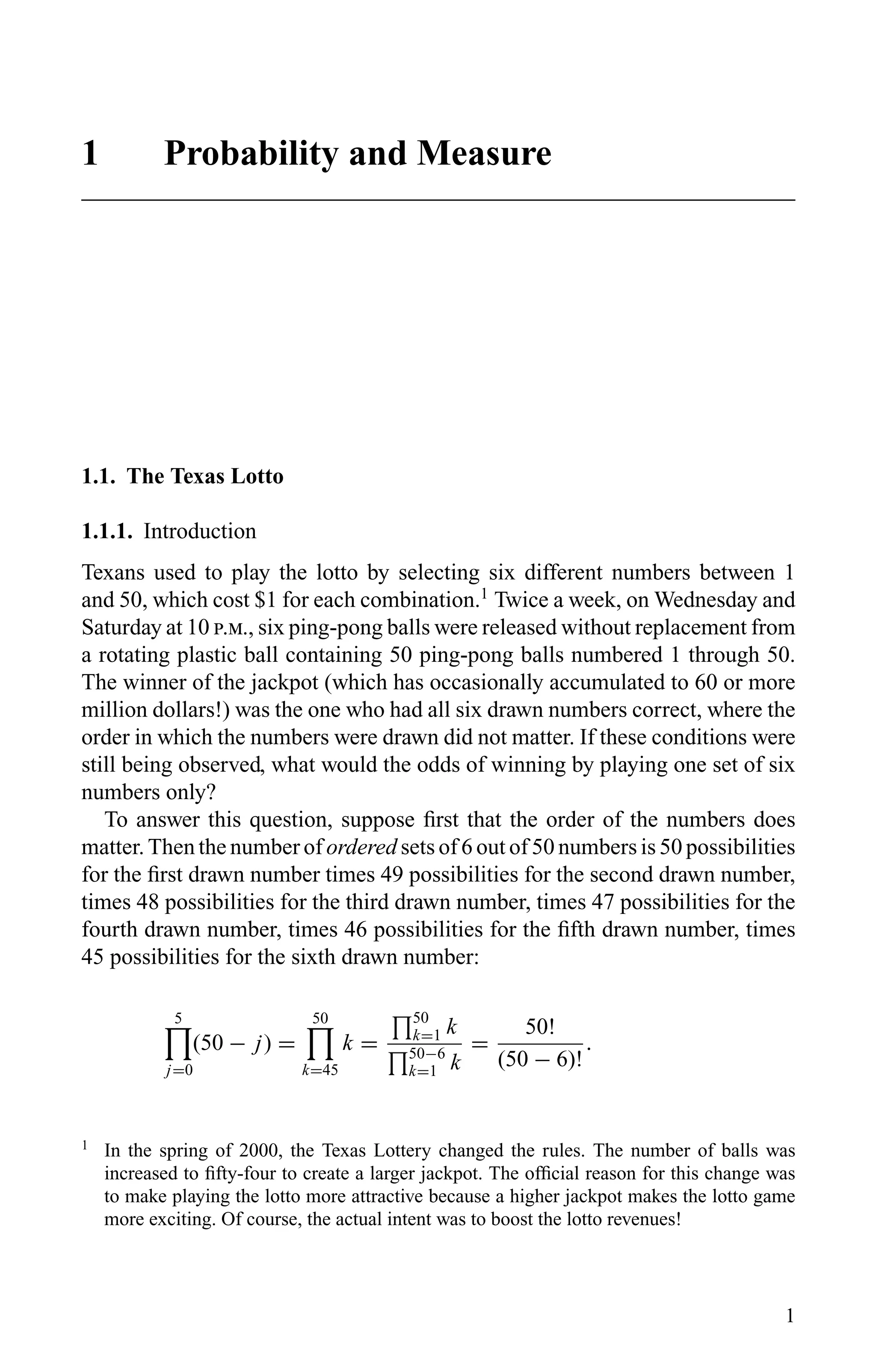 1 Probability and Measure
1.1. The Texas Lotto
1.1.1. Introduction
Texans used to play the lotto by selecting six different numbers between 1
and 50, which cost $1 for each combination.1
Twice a week, on Wednesday and
Saturday at 10 .., six ping-pong balls were released without replacement from
a rotating plastic ball containing 50 ping-pong balls numbered 1 through 50.
The winner of the jackpot (which has occasionally accumulated to 60 or more
million dollars!) was the one who had all six drawn numbers correct, where the
order in which the numbers were drawn did not matter. If these conditions were
still being observed, what would the odds of winning by playing one set of six
numbers only?
To answer this question, suppose ﬁrst that the order of the numbers does
matter. Then the number of ordered sets of 6 out of 50 numbers is 50 possibilities
for the ﬁrst drawn number times 49 possibilities for the second drawn number,
times 48 possibilities for the third drawn number, times 47 possibilities for the
fourth drawn number, times 46 possibilities for the ﬁfth drawn number, times
45 possibilities for the sixth drawn number:
5
j=0
(50 − j) =
50
k=45
k =
50
k=1 k
50−6
k=1 k
=
50!
(50 − 6)!
.
1
In the spring of 2000, the Texas Lottery changed the rules. The number of balls was
increased to ﬁfty-four to create a larger jackpot. The ofﬁcial reason for this change was
to make playing the lotto more attractive because a higher jackpot makes the lotto game
more exciting. Of course, the actual intent was to boost the lotto revenues!
1
 