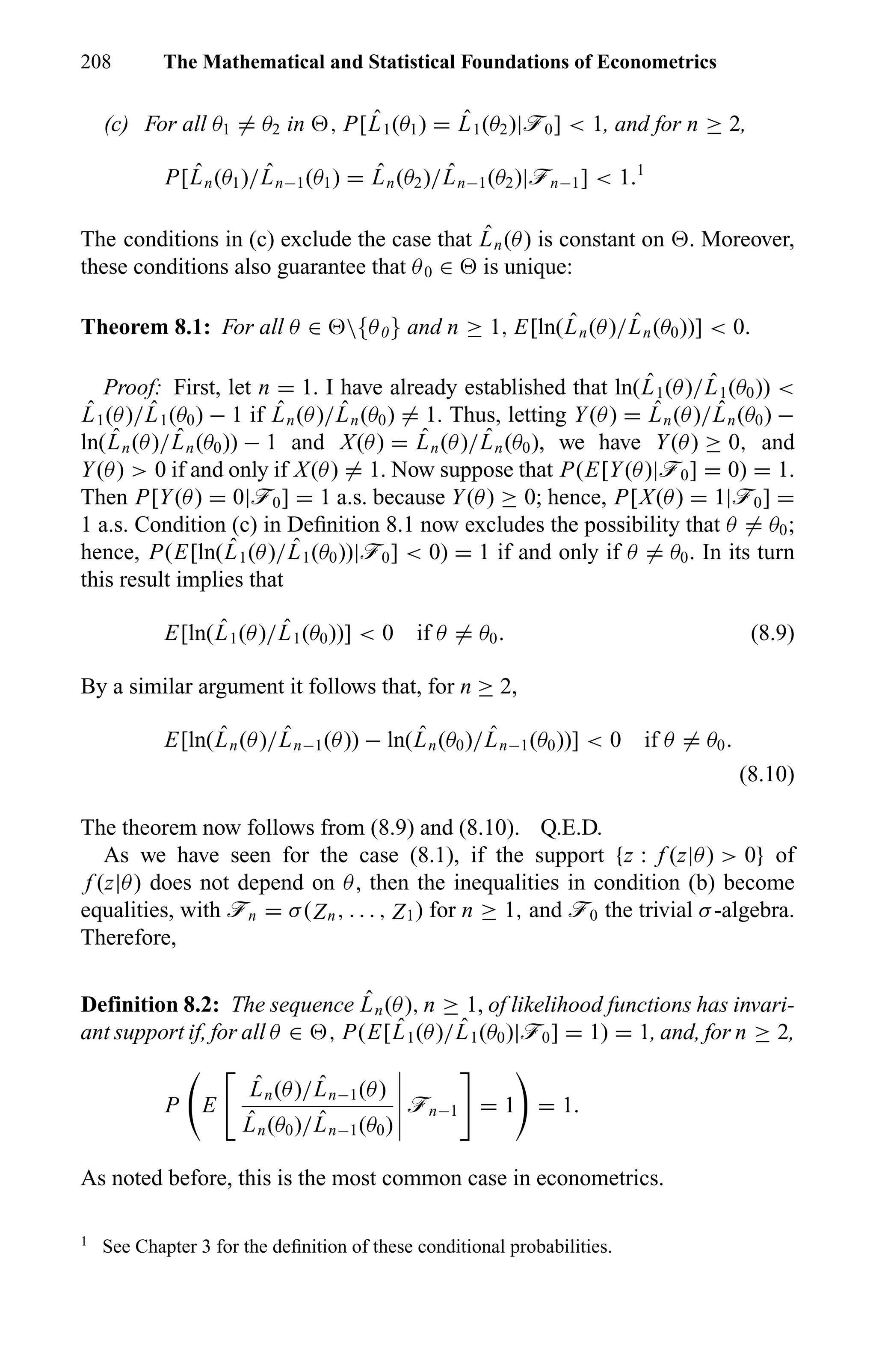 208 The Mathematical and Statistical Foundations of Econometrics
(c) For all θ1 = θ2 in , P[ ˆL1(θ1) = ˆL1(θ2)|ö0] < 1, and for n ≥ 2,
P[ ˆLn(θ1)/ ˆLn−1(θ1) = ˆLn(θ2)/ ˆLn−1(θ2)|ön−1] < 1.1
The conditions in (c) exclude the case that ˆLn(θ) is constant on . Moreover,
these conditions also guarantee that θ0 ∈ is unique:
Theorem 8.1: For all θ ∈ {θ0} and n ≥ 1, E[ln( ˆLn(θ)/ ˆLn(θ0))] < 0.
Proof: First, let n = 1. I have already established that ln( ˆL1(θ)/ ˆL1(θ0)) <
ˆL1(θ)/ ˆL1(θ0) − 1 if ˆLn(θ)/ ˆLn(θ0) = 1. Thus, letting Y(θ) = ˆLn(θ)/ ˆLn(θ0) −
ln( ˆLn(θ)/ ˆLn(θ0)) − 1 and X(θ) = ˆLn(θ)/ ˆLn(θ0), we have Y(θ) ≥ 0, and
Y(θ) > 0 if and only if X(θ) = 1. Now suppose that P(E[Y(θ)|ö0] = 0) = 1.
Then P[Y(θ) = 0|ö0] = 1 a.s. because Y(θ) ≥ 0; hence, P[X(θ) = 1|ö0] =
1 a.s. Condition (c) in Deﬁnition 8.1 now excludes the possibility that θ = θ0;
hence, P(E[ln( ˆL1(θ)/ ˆL1(θ0))|ö0] < 0) = 1 if and only if θ = θ0. In its turn
this result implies that
E[ln( ˆL1(θ)/ ˆL1(θ0))] < 0 if θ = θ0. (8.9)
By a similar argument it follows that, for n ≥ 2,
E[ln( ˆLn(θ)/ ˆLn−1(θ)) − ln( ˆLn(θ0)/ ˆLn−1(θ0))] < 0 if θ = θ0.
(8.10)
The theorem now follows from (8.9) and (8.10). Q.E.D.
As we have seen for the case (8.1), if the support {z : f (z|θ) > 0} of
f (z|θ) does not depend on θ, then the inequalities in condition (b) become
equalities, with ön = σ(Zn, . . . , Z1) for n ≥ 1, and ö0 the trivial σ-algebra.
Therefore,
Definition 8.2: The sequence ˆLn(θ), n ≥ 1, of likelihood functions has invari-
ant support if, for all θ ∈ , P(E[ ˆL1(θ)/ ˆL1(θ0)|ö0] = 1) = 1, and, for n ≥ 2,
P E
ˆLn(θ)/ ˆLn−1(θ)
ˆLn(θ0)/ ˆLn−1(θ0)
ön−1 = 1 = 1.
As noted before, this is the most common case in econometrics.
1
See Chapter 3 for the deﬁnition of these conditional probabilities.
 
