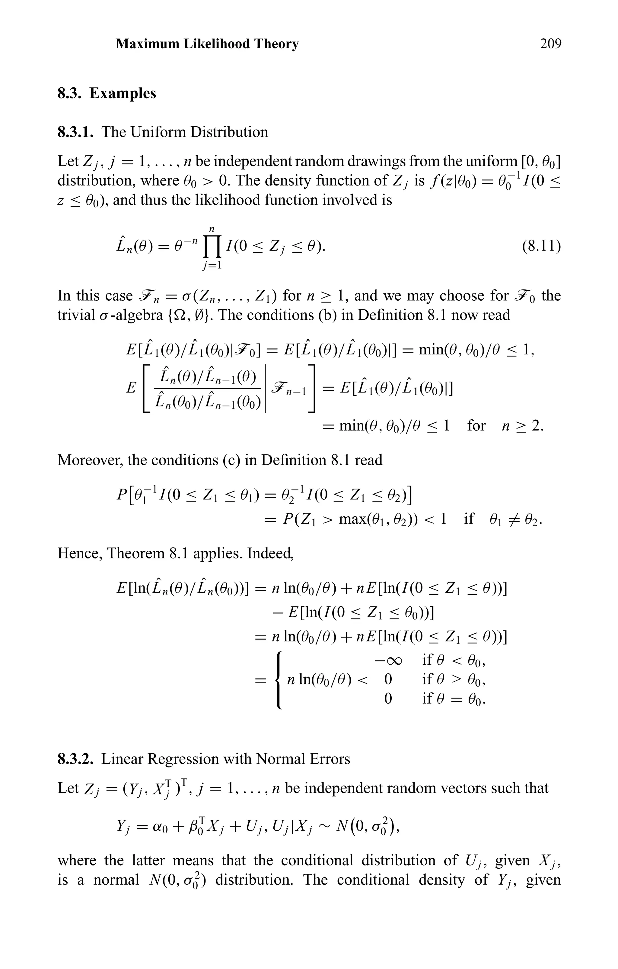 Maximum Likelihood Theory 209
8.3. Examples
8.3.1. The Uniform Distribution
Let Z j , j = 1, . . . , n be independent random drawings from the uniform [0, θ0]
distribution, where θ0 > 0. The density function of Z j is f (z|θ0) = θ−1
0 I(0 ≤
z ≤ θ0), and thus the likelihood function involved is
ˆLn(θ) = θ−n
n
j=1
I(0 ≤ Z j ≤ θ). (8.11)
In this case ön = σ(Zn, . . . , Z1) for n ≥ 1, and we may choose for ö0 the
trivial σ-algebra { , ∅}. The conditions (b) in Deﬁnition 8.1 now read
E[ ˆL1(θ)/ ˆL1(θ0)|ö0] = E[ ˆL1(θ)/ ˆL1(θ0)|] = min(θ, θ0)/θ ≤ 1,
E
ˆLn(θ)/ ˆLn−1(θ)
ˆLn(θ0)/ ˆLn−1(θ0)
ön−1 = E[ ˆL1(θ)/ ˆL1(θ0)|]
= min(θ, θ0)/θ ≤ 1 for n ≥ 2.
Moreover, the conditions (c) in Deﬁnition 8.1 read
P θ−1
1 I(0 ≤ Z1 ≤ θ1) = θ−1
2 I(0 ≤ Z1 ≤ θ2)
= P(Z1 > max(θ1, θ2)) < 1 if θ1 = θ2.
Hence, Theorem 8.1 applies. Indeed,
E[ln( ˆLn(θ)/ ˆLn(θ0))] = n ln(θ0/θ) + nE[ln(I(0 ≤ Z1 ≤ θ))]
− E[ln(I(0 ≤ Z1 ≤ θ0))]
= n ln(θ0/θ) + nE[ln(I(0 ≤ Z1 ≤ θ))]
=



−∞ if θ < θ0,
n ln(θ0/θ) < 0 if θ > θ0,
0 if θ = θ0.
8.3.2. Linear Regression with Normal Errors
Let Z j = (Yj , XT
j )T
, j = 1, . . . , n be independent random vectors such that
Yj = α0 + βT
0 X j + Uj , Uj |X j ∼ N 0, σ2
0 ,
where the latter means that the conditional distribution of Uj , given X j ,
is a normal N(0, σ2
0 ) distribution. The conditional density of Yj , given
 