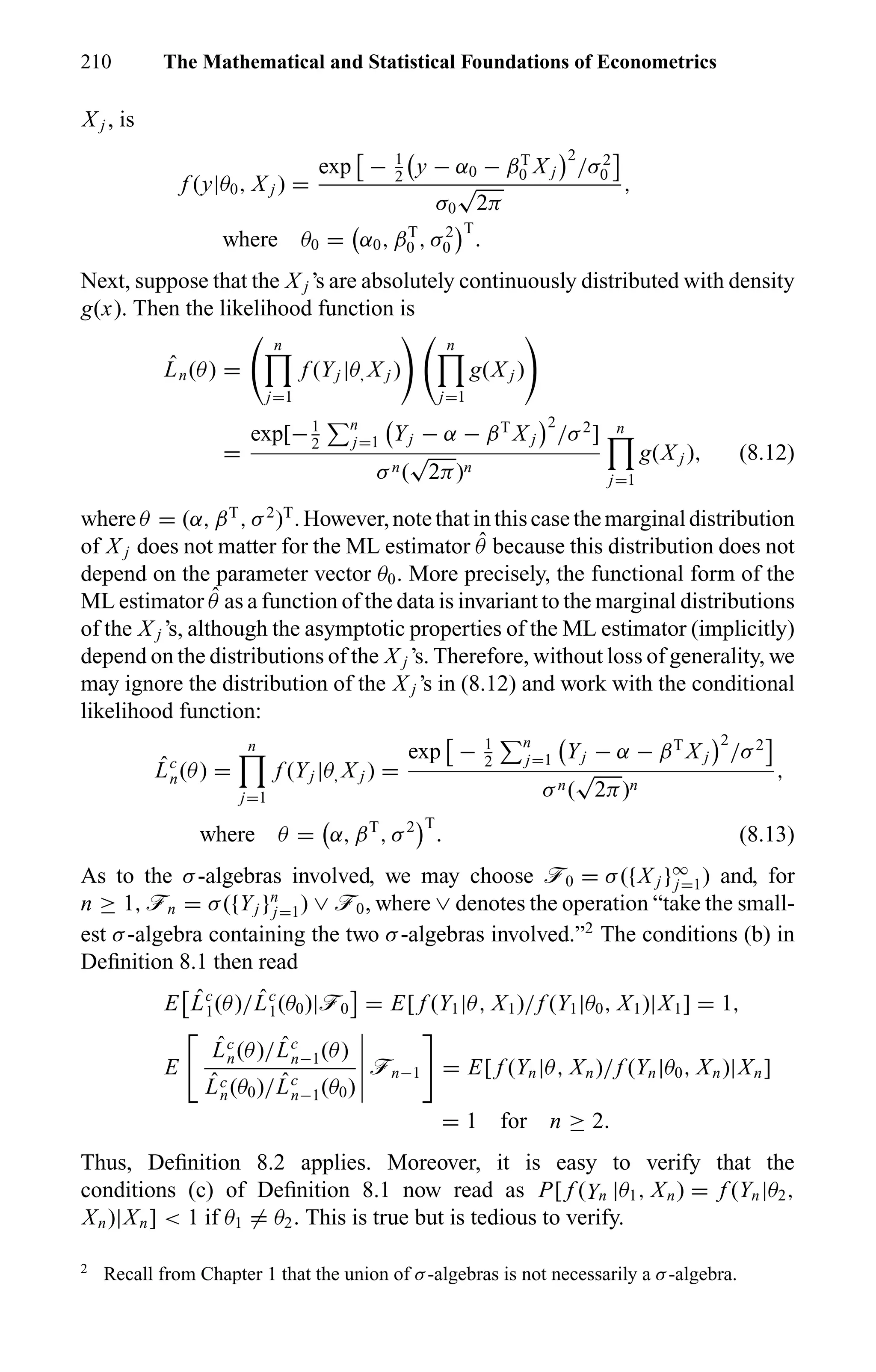 210 The Mathematical and Statistical Foundations of Econometrics
X j , is
f (y|θ0, X j ) =
exp − 1
2
y − α0 − βT
0 X j
2
/σ2
0
σ0
√
2π
,
where θ0 = α0, βT
0 , σ2
0
T
.
Next, suppose that the X j ’s are absolutely continuously distributed with density
g(x). Then the likelihood function is
ˆLn(θ) =
n
j=1
f (Yj |θ, X j )
n
j=1
g(X j )
=
exp[−1
2
n
j=1 Yj − α − βT
X j
2
/σ2
]
σn(
√
2π)n
n
j=1
g(X j ), (8.12)
whereθ = (α, βT
, σ2
)T
.However,notethatinthiscasethemarginaldistribution
of X j does not matter for the ML estimator ˆθ because this distribution does not
depend on the parameter vector θ0. More precisely, the functional form of the
ML estimator ˆθ as a function of the data is invariant to the marginal distributions
of the X j ’s, although the asymptotic properties of the ML estimator (implicitly)
depend on the distributions of the X j ’s. Therefore, without loss of generality, we
may ignore the distribution of the X j ’s in (8.12) and work with the conditional
likelihood function:
ˆLc
n(θ) =
n
j=1
f (Yj |θ, X j ) =
exp − 1
2
n
j=1 Yj − α − βT
X j
2
/σ2
σn(
√
2π)n
,
where θ = α, βT
, σ2 T
. (8.13)
As to the σ-algebras involved, we may choose ö0 = σ({X j }∞
j=1) and, for
n ≥ 1, ön = σ({Yj }n
j=1) ∨ ö0, where ∨ denotes the operation “take the small-
est σ-algebra containing the two σ-algebras involved.”2
The conditions (b) in
Deﬁnition 8.1 then read
E ˆLc
1(θ)/ ˆLc
1(θ0)|ö0 = E[ f (Y1|θ, X1)/f (Y1|θ0, X1)|X1] = 1,
E
ˆLc
n(θ)/ ˆLc
n−1(θ)
ˆLc
n(θ0)/ ˆLc
n−1(θ0)
ön−1 = E[ f (Yn|θ, Xn)/f (Yn|θ0, Xn)|Xn]
= 1 for n ≥ 2.
Thus, Deﬁnition 8.2 applies. Moreover, it is easy to verify that the
conditions (c) of Deﬁnition 8.1 now read as P[ f (Yn |θ1, Xn) = f (Yn|θ2,
Xn)|Xn] < 1 if θ1 = θ2. This is true but is tedious to verify.
2
Recall from Chapter 1 that the union of σ-algebras is not necessarily a σ-algebra.
 