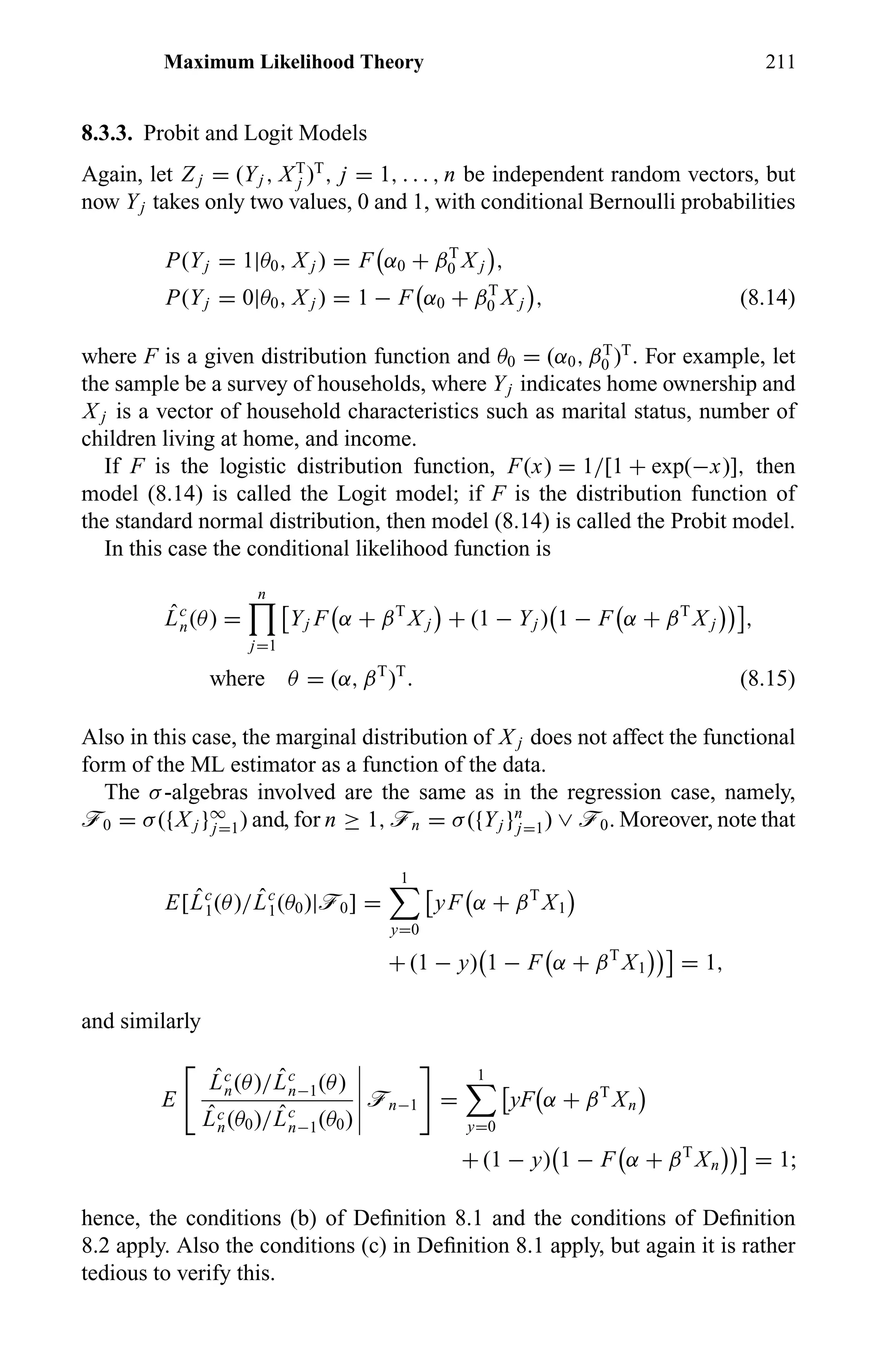 Maximum Likelihood Theory 211
8.3.3. Probit and Logit Models
Again, let Z j = (Yj , XT
j )T
, j = 1, . . . , n be independent random vectors, but
now Yj takes only two values, 0 and 1, with conditional Bernoulli probabilities
P(Yj = 1|θ0, X j ) = F α0 + βT
0 X j ,
P(Yj = 0|θ0, X j ) = 1 − F α0 + βT
0 X j , (8.14)
where F is a given distribution function and θ0 = (α0, βT
0 )T
. For example, let
the sample be a survey of households, where Yj indicates home ownership and
X j is a vector of household characteristics such as marital status, number of
children living at home, and income.
If F is the logistic distribution function, F(x) = 1/[1 + exp(−x)], then
model (8.14) is called the Logit model; if F is the distribution function of
the standard normal distribution, then model (8.14) is called the Probit model.
In this case the conditional likelihood function is
ˆLc
n(θ) =
n
j=1
Yj F α + βT
X j + (1 − Yj ) 1 − F α + βT
X j ,
where θ = (α, βT
)T
. (8.15)
Also in this case, the marginal distribution of X j does not affect the functional
form of the ML estimator as a function of the data.
The σ-algebras involved are the same as in the regression case, namely,
ö0 = σ({X j }∞
j=1) and, for n ≥ 1, ön = σ({Yj }n
j=1) ∨ ö0. Moreover, note that
E[ ˆLc
1(θ)/ ˆLc
1(θ0)|ö0] =
1
y=0
yF α + βT
X1
+ (1 − y) 1 − F α + βT
X1 = 1,
and similarly
E
ˆLc
n(θ)/ ˆLc
n−1(θ)
ˆLc
n(θ0)/ ˆLc
n−1(θ0)
ön−1 =
1
y=0
yF α + βT
Xn
+ (1 − y) 1 − F α + βT
Xn = 1;
hence, the conditions (b) of Deﬁnition 8.1 and the conditions of Deﬁnition
8.2 apply. Also the conditions (c) in Deﬁnition 8.1 apply, but again it is rather
tedious to verify this.
 