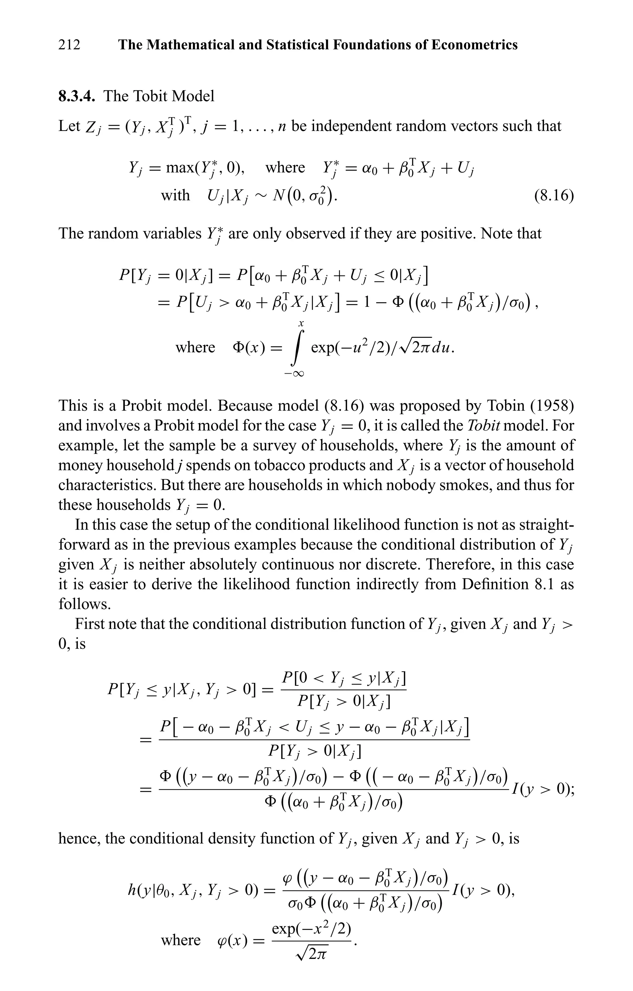 212 The Mathematical and Statistical Foundations of Econometrics
8.3.4. The Tobit Model
Let Z j = (Yj , XT
j )T
, j = 1, . . . , n be independent random vectors such that
Yj = max(Y∗
j , 0), where Y∗
j = α0 + βT
0 X j + Uj
with Uj |X j ∼ N 0, σ2
0 . (8.16)
The random variables Y∗
j are only observed if they are positive. Note that
P[Yj = 0|X j ] = P α0 + βT
0 X j + Uj ≤ 0|X j
= P Uj > α0 + βT
0 X j |X j = 1 − α0 + βT
0 X j /σ0 ,
where (x) =
x
−∞
exp(−u2
/2)/
√
2πdu.
This is a Probit model. Because model (8.16) was proposed by Tobin (1958)
and involves a Probit model for the case Yj = 0, it is called the Tobit model. For
example, let the sample be a survey of households, where Yj is the amount of
money household j spends on tobacco products and X j is a vector of household
characteristics. But there are households in which nobody smokes, and thus for
these households Yj = 0.
In this case the setup of the conditional likelihood function is not as straight-
forward as in the previous examples because the conditional distribution of Yj
given X j is neither absolutely continuous nor discrete. Therefore, in this case
it is easier to derive the likelihood function indirectly from Deﬁnition 8.1 as
follows.
First note that the conditional distribution function of Yj , given X j and Yj >
0, is
P[Yj ≤ y|X j , Yj > 0] =
P[0 < Yj ≤ y|X j ]
P[Yj > 0|X j ]
=
P − α0 − βT
0 X j < Uj ≤ y − α0 − βT
0 X j |X j
P[Yj > 0|X j ]
=
y − α0 − βT
0 X j /σ0 − − α0 − βT
0 X j /σ0
α0 + βT
0 X j /σ0
I(y > 0);
hence, the conditional density function of Yj , given X j and Yj > 0, is
h(y|θ0, X j , Yj > 0) =
ϕ y − α0 − βT
0 X j /σ0
σ0 α0 + βT
0 X j /σ0
I(y > 0),
where ϕ(x) =
exp(−x2
/2)
√
2π
.
 