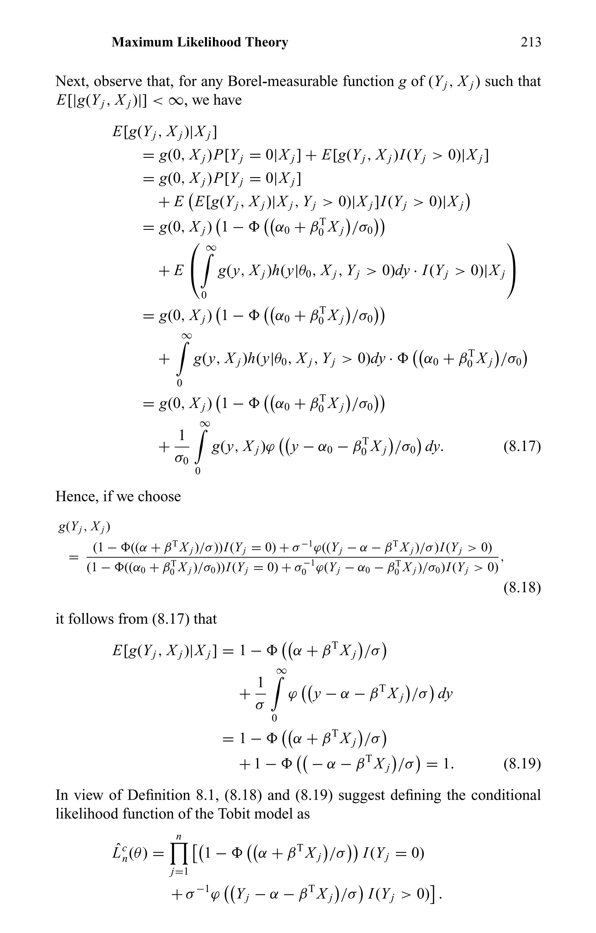 Maximum Likelihood Theory 213
Next, observe that, for any Borel-measurable function g of (Yj , X j ) such that
E[|g(Yj , X j )|] < ∞, we have
E[g(Yj , X j )|X j ]
= g(0, X j )P[Yj = 0|X j ] + E[g(Yj , X j )I(Yj > 0)|X j ]
= g(0, X j )P[Yj = 0|X j ]
+ E E[g(Yj , X j )|X j , Yj > 0)|X j ]I(Yj > 0)|X j
= g(0, X j ) 1 − α0 + βT
0 X j /σ0
+ E


∞
0
g(y, X j )h(y|θ0, X j , Yj > 0)dy · I(Yj > 0)|X j


= g(0, X j ) 1 − α0 + βT
0 X j /σ0
+
∞
0
g(y, X j )h(y|θ0, X j , Yj > 0)dy · α0 + βT
0 X j /σ0
= g(0, X j ) 1 − α0 + βT
0 X j /σ0
+
1
σ0
∞
0
g(y, X j )ϕ y − α0 − βT
0 X j /σ0 dy. (8.17)
Hence, if we choose
g(Yj , X j )
=
(1 − ((α + βT
X j )/σ))I(Yj = 0) + σ−1
ϕ((Yj − α − βT
X j )/σ)I(Yj > 0)
(1 − ((α0 + βT
0 X j )/σ0))I(Yj = 0) + σ−1
0 ϕ(Yj − α0 − βT
0 X j )/σ0)I(Yj > 0)
,
(8.18)
it follows from (8.17) that
E[g(Yj , X j )|X j ] = 1 − α + βT
X j /σ
+
1
σ
∞
0
ϕ y − α − βT
X j /σ dy
= 1 − α + βT
X j /σ
+ 1 − − α − βT
X j /σ = 1. (8.19)
In view of Deﬁnition 8.1, (8.18) and (8.19) suggest deﬁning the conditional
likelihood function of the Tobit model as
ˆLc
n(θ) =
n
j=1
1 − α + βT
X j /σ I(Yj = 0)
+ σ−1
ϕ Yj − α − βT
X j /σ I(Yj > 0) .
 