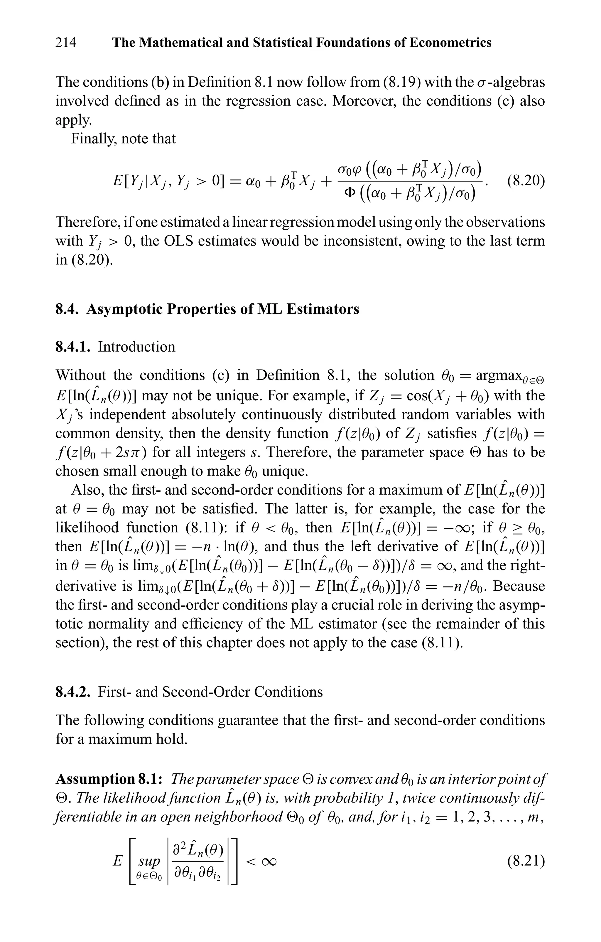 214 The Mathematical and Statistical Foundations of Econometrics
The conditions (b) in Deﬁnition 8.1 now follow from (8.19) with the σ-algebras
involved deﬁned as in the regression case. Moreover, the conditions (c) also
apply.
Finally, note that
E[Yj |X j , Yj > 0] = α0 + βT
0 X j +
σ0ϕ α0 + βT
0 X j /σ0
α0 + βT
0 X j /σ0
. (8.20)
Therefore,ifoneestimatedalinearregressionmodelusingonlytheobservations
with Yj > 0, the OLS estimates would be inconsistent, owing to the last term
in (8.20).
8.4. Asymptotic Properties of ML Estimators
8.4.1. Introduction
Without the conditions (c) in Deﬁnition 8.1, the solution θ0 = argmaxθ∈
E[ln( ˆLn(θ))] may not be unique. For example, if Z j = cos(X j + θ0) with the
X j ’s independent absolutely continuously distributed random variables with
common density, then the density function f (z|θ0) of Z j satisﬁes f (z|θ0) =
f (z|θ0 + 2sπ) for all integers s. Therefore, the parameter space has to be
chosen small enough to make θ0 unique.
Also, the ﬁrst- and second-order conditions for a maximum of E[ln( ˆLn(θ))]
at θ = θ0 may not be satisﬁed. The latter is, for example, the case for the
likelihood function (8.11): if θ < θ0, then E[ln( ˆLn(θ))] = −∞; if θ ≥ θ0,
then E[ln( ˆLn(θ))] = −n · ln(θ), and thus the left derivative of E[ln( ˆLn(θ))]
in θ = θ0 is limδ↓0(E[ln( ˆLn(θ0))] − E[ln( ˆLn(θ0 − δ))])/δ = ∞, and the right-
derivative is limδ↓0(E[ln( ˆLn(θ0 + δ))] − E[ln( ˆLn(θ0))])/δ = −n/θ0. Because
the ﬁrst- and second-order conditions play a crucial role in deriving the asymp-
totic normality and efﬁciency of the ML estimator (see the remainder of this
section), the rest of this chapter does not apply to the case (8.11).
8.4.2. First- and Second-Order Conditions
The following conditions guarantee that the ﬁrst- and second-order conditions
for a maximum hold.
Assumption 8.1: The parameter space is convex and θ0 is an interior point of
. The likelihood function ˆLn(θ) is, with probability 1, twice continuously dif-
ferentiable in an open neighborhood 0 of θ0, and, for i1, i2 = 1, 2, 3, . . . , m,
E sup
θ∈ 0
∂2 ˆLn(θ)
∂θi1
∂θi2
< ∞ (8.21)
 