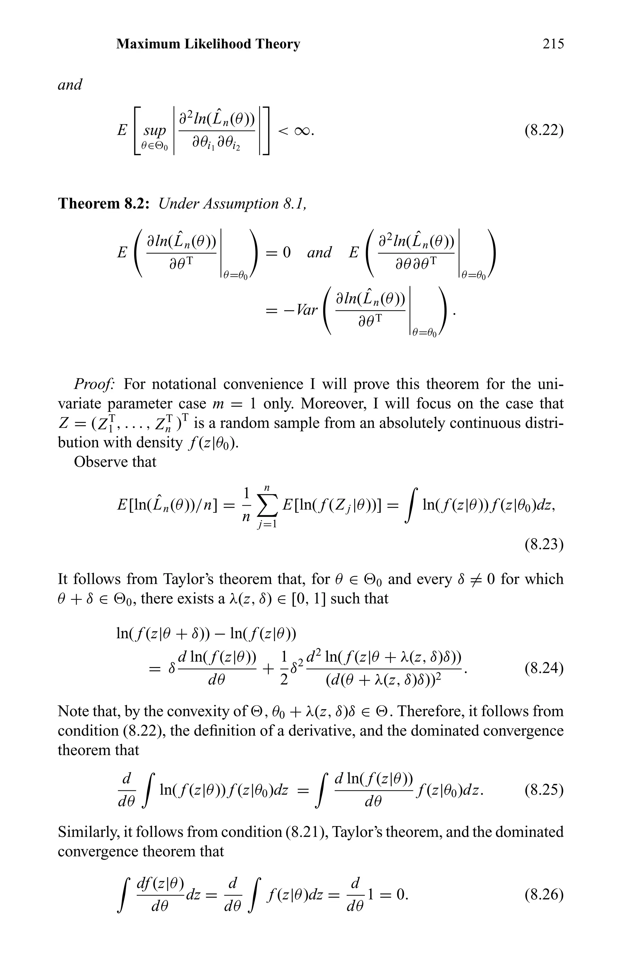 Maximum Likelihood Theory 215
and
E sup
θ∈ 0
∂2
ln( ˆLn(θ))
∂θi1
∂θi2
< ∞. (8.22)
Theorem 8.2: Under Assumption 8.1,
E
∂ln( ˆLn(θ))
∂θT
θ=θ0
= 0 and E
∂2
ln( ˆLn(θ))
∂θ∂θT
θ=θ0
= −Var
∂ln( ˆLn(θ))
∂θT
θ=θ0
.
Proof: For notational convenience I will prove this theorem for the uni-
variate parameter case m = 1 only. Moreover, I will focus on the case that
Z = (ZT
1 , . . . , ZT
n )T
is a random sample from an absolutely continuous distri-
bution with density f (z|θ0).
Observe that
E[ln( ˆLn(θ))/n] =
1
n
n
j=1
E[ln( f (Z j |θ))] = ln( f (z|θ)) f (z|θ0)dz,
(8.23)
It follows from Taylor’s theorem that, for θ ∈ 0 and every δ = 0 for which
θ + δ ∈ 0, there exists a λ(z, δ) ∈ [0, 1] such that
ln( f (z|θ + δ)) − ln( f (z|θ))
= δ
d ln( f (z|θ))
dθ
+
1
2
δ2 d2
ln( f (z|θ + λ(z, δ)δ))
(d(θ + λ(z, δ)δ))2
. (8.24)
Note that, by the convexity of , θ0 + λ(z, δ)δ ∈ . Therefore, it follows from
condition (8.22), the deﬁnition of a derivative, and the dominated convergence
theorem that
d
dθ
ln( f (z|θ)) f (z|θ0)dz =
d ln( f (z|θ))
dθ
f (z|θ0)dz. (8.25)
Similarly, it follows from condition (8.21), Taylor’s theorem, and the dominated
convergence theorem that
df (z|θ)
dθ
dz =
d
dθ
f (z|θ)dz =
d
dθ
1 = 0. (8.26)
 