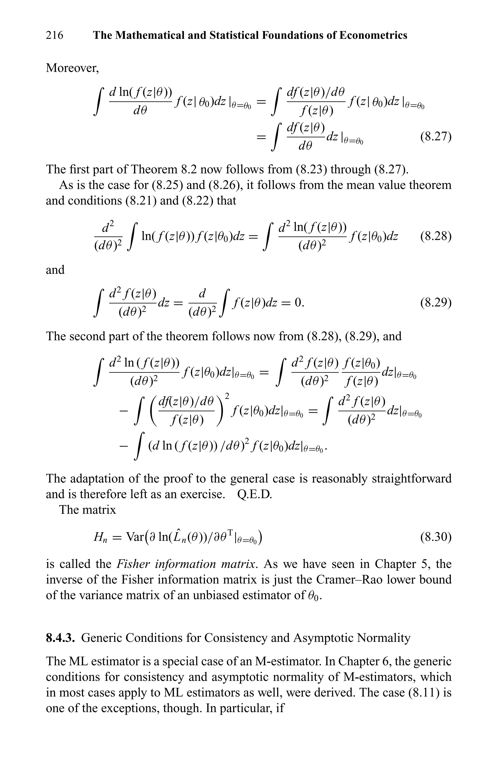 216 The Mathematical and Statistical Foundations of Econometrics
Moreover,
d ln( f (z|θ))
dθ
f (z| θ0)dz |θ=θ0
=
df (z|θ)/dθ
f (z|θ)
f (z| θ0)dz |θ=θ0
=
df (z|θ)
dθ
dz |θ=θ0
(8.27)
The ﬁrst part of Theorem 8.2 now follows from (8.23) through (8.27).
As is the case for (8.25) and (8.26), it follows from the mean value theorem
and conditions (8.21) and (8.22) that
d2
(dθ)2
ln( f (z|θ)) f (z|θ0)dz =
d2
ln( f (z|θ))
(dθ)2
f (z|θ0)dz (8.28)
and
d2
f (z|θ)
(dθ)2
dz =
d
(dθ)2
f (z|θ)dz = 0. (8.29)
The second part of the theorem follows now from (8.28), (8.29), and
d2
ln ( f (z|θ))
(dθ)2
f (z|θ0)dz|θ=θ0
=
d2
f (z|θ)
(dθ)2
f (z|θ0)
f (z|θ)
dz|θ=θ0
−
df(z|θ)/dθ
f (z|θ)
2
f (z|θ0)dz|θ=θ0
=
d2
f (z|θ)
(dθ)2
dz|θ=θ0
− (d ln ( f (z|θ)) /dθ)2
f (z|θ0)dz|θ=θ0
.
The adaptation of the proof to the general case is reasonably straightforward
and is therefore left as an exercise. Q.E.D.
The matrix
Hn = Var ∂ ln( ˆLn(θ))/∂θT
|θ=θ0
(8.30)
is called the Fisher information matrix. As we have seen in Chapter 5, the
inverse of the Fisher information matrix is just the Cramer–Rao lower bound
of the variance matrix of an unbiased estimator of θ0.
8.4.3. Generic Conditions for Consistency and Asymptotic Normality
The ML estimator is a special case of an M-estimator. In Chapter 6, the generic
conditions for consistency and asymptotic normality of M-estimators, which
in most cases apply to ML estimators as well, were derived. The case (8.11) is
one of the exceptions, though. In particular, if
 