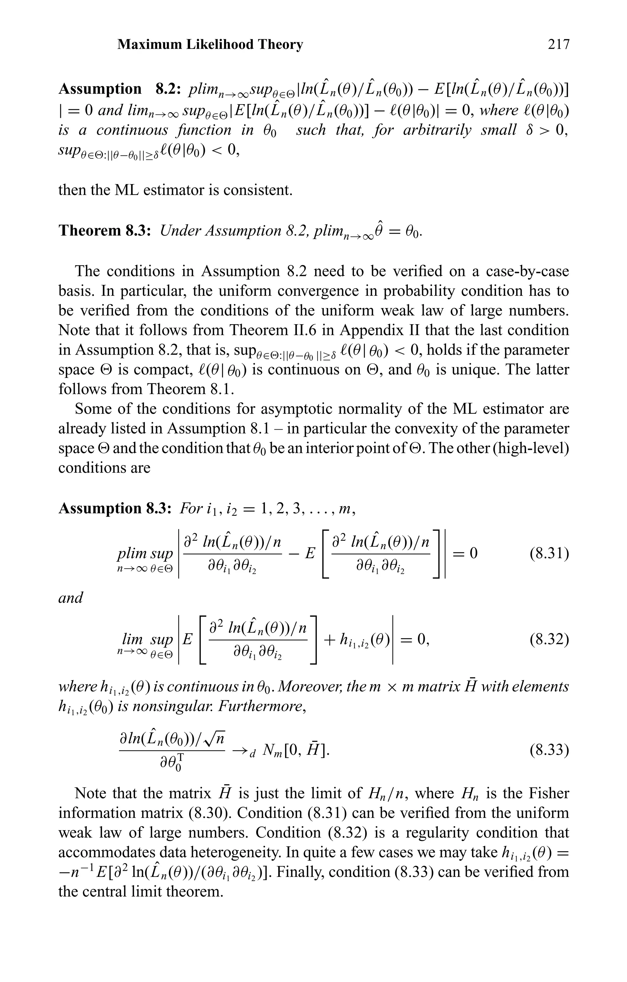 Maximum Likelihood Theory 217
Assumption 8.2: plimn→∞supθ∈ |ln( ˆLn(θ)/ ˆLn(θ0)) − E[ln( ˆLn(θ)/ ˆLn(θ0))]
| = 0 and limn→∞ supθ∈ |E[ln( ˆLn(θ)/ ˆLn(θ0))] − (θ|θ0)| = 0, where (θ|θ0)
is a continuous function in θ0 such that, for arbitrarily small δ > 0,
supθ∈ :||θ−θ0||≥δ (θ|θ0) < 0,
then the ML estimator is consistent.
Theorem 8.3: Under Assumption 8.2, plimn→∞
ˆθ = θ0.
The conditions in Assumption 8.2 need to be veriﬁed on a case-by-case
basis. In particular, the uniform convergence in probability condition has to
be veriﬁed from the conditions of the uniform weak law of large numbers.
Note that it follows from Theorem II.6 in Appendix II that the last condition
in Assumption 8.2, that is, supθ∈ :||θ−θ0 ||≥δ (θ| θ0) < 0, holds if the parameter
space is compact, (θ| θ0) is continuous on , and θ0 is unique. The latter
follows from Theorem 8.1.
Some of the conditions for asymptotic normality of the ML estimator are
already listed in Assumption 8.1 – in particular the convexity of the parameter
space and the condition that θ0 be an interior point of . The other (high-level)
conditions are
Assumption 8.3: For i1, i2 = 1, 2, 3, . . . , m,
plim
n→∞
sup
θ∈
∂2
ln( ˆLn(θ))/n
∂θi1
∂θi2
− E
∂2
ln( ˆLn(θ))/n
∂θi1
∂θi2
= 0 (8.31)
and
lim
n→∞
sup
θ∈
E
∂2
ln( ˆLn(θ))/n
∂θi1
∂θi2
+ hi1,i2
(θ) = 0, (8.32)
where hi1,i2
(θ) is continuous in θ0. Moreover, the m × m matrix ¯H with elements
hi1,i2
(θ0) is nonsingular. Furthermore,
∂ln( ˆLn(θ0))/
√
n
∂θT
0
→d Nm[0, ¯H]. (8.33)
Note that the matrix ¯H is just the limit of Hn/n, where Hn is the Fisher
information matrix (8.30). Condition (8.31) can be veriﬁed from the uniform
weak law of large numbers. Condition (8.32) is a regularity condition that
accommodates data heterogeneity. In quite a few cases we may take hi1,i2
(θ) =
−n−1
E[∂2
ln( ˆLn(θ))/(∂θi1
∂θi2
)]. Finally, condition (8.33) can be veriﬁed from
the central limit theorem.
 