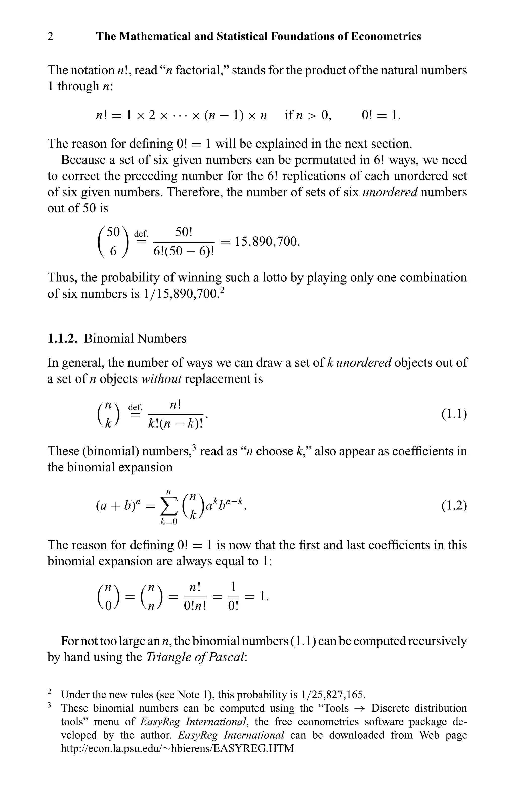 2 The Mathematical and Statistical Foundations of Econometrics
The notation n!, read “n factorial,” stands for the product of the natural numbers
1 through n:
n! = 1 × 2 × · · · × (n − 1) × n if n > 0, 0! = 1.
The reason for deﬁning 0! = 1 will be explained in the next section.
Because a set of six given numbers can be permutated in 6! ways, we need
to correct the preceding number for the 6! replications of each unordered set
of six given numbers. Therefore, the number of sets of six unordered numbers
out of 50 is
50
6
def.
=
50!
6!(50 − 6)!
= 15,890,700.
Thus, the probability of winning such a lotto by playing only one combination
of six numbers is 1/15,890,700.2
1.1.2. Binomial Numbers
In general, the number of ways we can draw a set of k unordered objects out of
a set of n objects without replacement is
n
k
def.
=
n!
k!(n − k)!
. (1.1)
These (binomial) numbers,3
read as “n choose k,” also appear as coefﬁcients in
the binomial expansion
(a + b)n
=
n
k=0
n
k
ak
bn−k
. (1.2)
The reason for deﬁning 0! = 1 is now that the ﬁrst and last coefﬁcients in this
binomial expansion are always equal to 1:
n
0
=
n
n
=
n!
0!n!
=
1
0!
= 1.
Fornottoolargeann,thebinomialnumbers(1.1)canbecomputedrecursively
by hand using the Triangle of Pascal:
2
Under the new rules (see Note 1), this probability is 1/25,827,165.
3
These binomial numbers can be computed using the “Tools → Discrete distribution
tools” menu of EasyReg International, the free econometrics software package de-
veloped by the author. EasyReg International can be downloaded from Web page
http://econ.la.psu.edu/∼hbierens/EASYREG.HTM
 
