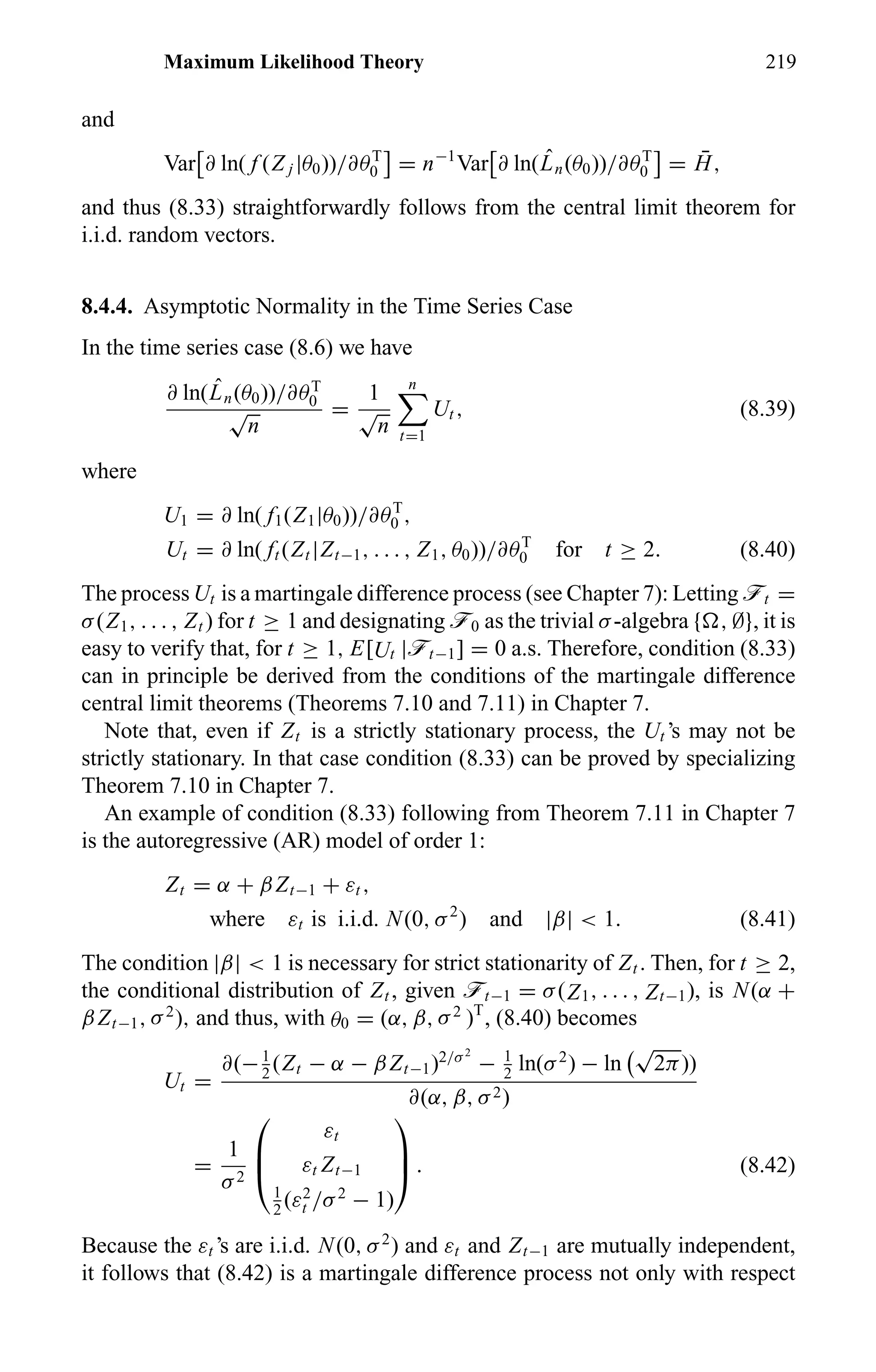 Maximum Likelihood Theory 219
and
Var ∂ ln( f (Z j |θ0))/∂θT
0 = n−1
Var ∂ ln( ˆLn(θ0))/∂θT
0 = ¯H,
and thus (8.33) straightforwardly follows from the central limit theorem for
i.i.d. random vectors.
8.4.4. Asymptotic Normality in the Time Series Case
In the time series case (8.6) we have
∂ ln( ˆLn(θ0))/∂θT
0
√
n
=
1
√
n
n
t=1
Ut , (8.39)
where
U1 = ∂ ln( f1(Z1|θ0))/∂θT
0 ,
Ut = ∂ ln( ft (Zt |Zt−1, . . . , Z1, θ0))/∂θT
0 for t ≥ 2. (8.40)
The process Ut is a martingale difference process (see Chapter 7): Letting öt =
σ(Z1, . . . , Zt ) for t ≥ 1 and designating ö0 as the trivial σ-algebra { , ∅}, it is
easy to verify that, for t ≥ 1, E[Ut |öt−1] = 0 a.s. Therefore, condition (8.33)
can in principle be derived from the conditions of the martingale difference
central limit theorems (Theorems 7.10 and 7.11) in Chapter 7.
Note that, even if Zt is a strictly stationary process, the Ut ’s may not be
strictly stationary. In that case condition (8.33) can be proved by specializing
Theorem 7.10 in Chapter 7.
An example of condition (8.33) following from Theorem 7.11 in Chapter 7
is the autoregressive (AR) model of order 1:
Zt = α + βZt−1 + εt ,
where εt is i.i.d. N(0, σ2
) and |β| < 1. (8.41)
The condition |β| < 1 is necessary for strict stationarity of Zt . Then, for t ≥ 2,
the conditional distribution of Zt , given öt−1 = σ(Z1, . . . , Zt−1), is N(α +
βZt−1, σ2
), and thus, with θ0 = (α, β, σ2
)T
, (8.40) becomes
Ut =
∂(−1
2
(Zt − α − βZt−1)2/σ2
− 1
2
ln(σ2
) − ln
√
2π))
∂(α, β, σ2)
=
1
σ2



εt
εt Zt−1
1
2
(ε2
t /σ2
− 1)


 . (8.42)
Because the εt ’s are i.i.d. N(0, σ2
) and εt and Zt−1 are mutually independent,
it follows that (8.42) is a martingale difference process not only with respect
 