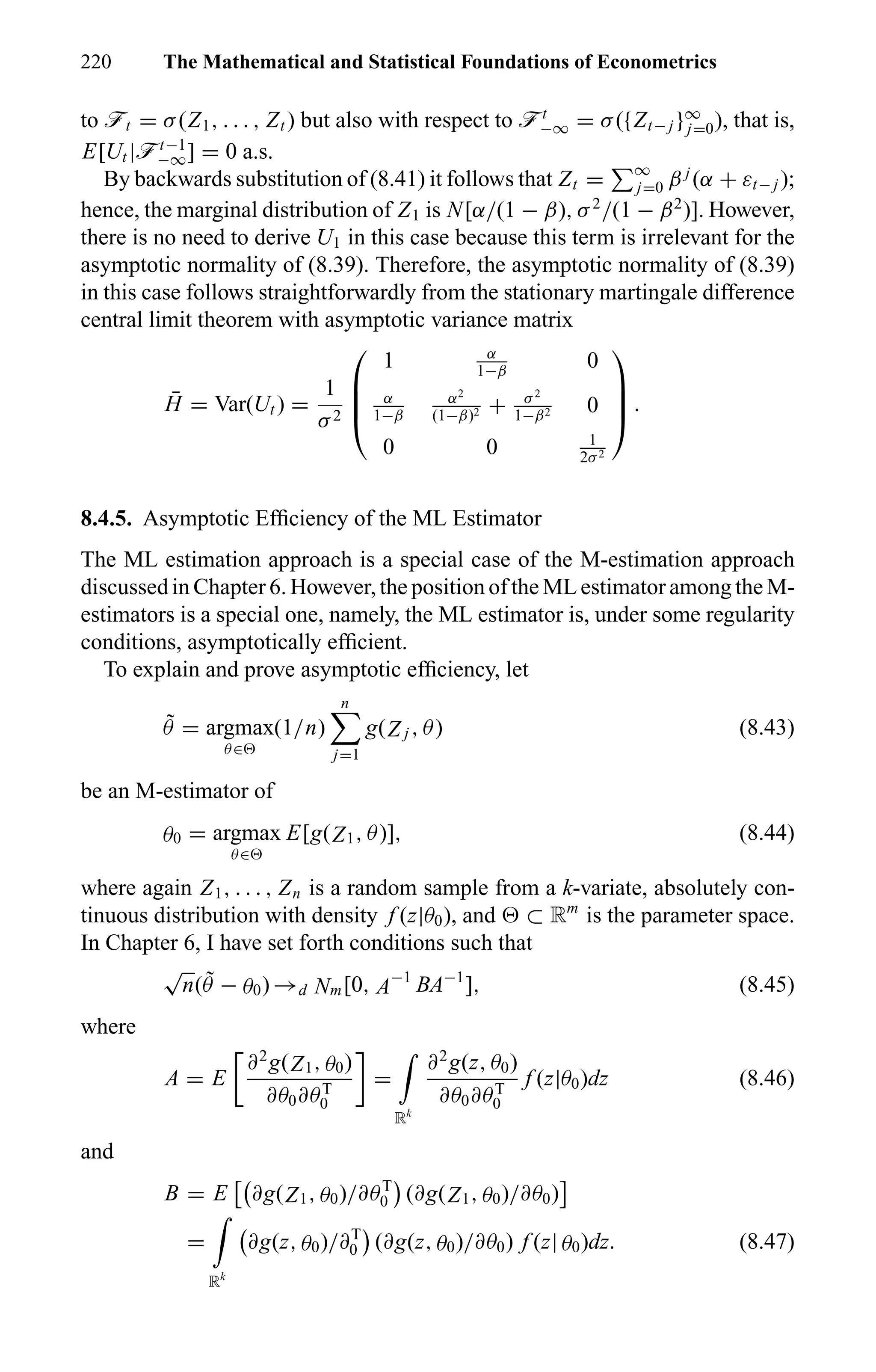 220 The Mathematical and Statistical Foundations of Econometrics
to öt = σ(Z1, . . . , Zt ) but also with respect to öt
−∞ = σ({Zt− j }∞
j=0), that is,
E[Ut |öt−1
−∞] = 0 a.s.
By backwards substitution of (8.41) it follows that Zt = ∞
j=0 β j
(α + εt− j );
hence, the marginal distribution of Z1 is N[α/(1 − β), σ2
/(1 − β2
)]. However,
there is no need to derive U1 in this case because this term is irrelevant for the
asymptotic normality of (8.39). Therefore, the asymptotic normality of (8.39)
in this case follows straightforwardly from the stationary martingale difference
central limit theorem with asymptotic variance matrix
¯H = Var(Ut ) =
1
σ2




1 α
1−β
0
α
1−β
α2
(1−β)2 + σ2
1−β2 0
0 0 1
2σ2



 .
8.4.5. Asymptotic Efﬁciency of the ML Estimator
The ML estimation approach is a special case of the M-estimation approach
discussed in Chapter 6. However, the position of the ML estimator among the M-
estimators is a special one, namely, the ML estimator is, under some regularity
conditions, asymptotically efﬁcient.
To explain and prove asymptotic efﬁciency, let
˜θ = argmax
θ∈
(1/n)
n
j=1
g(Z j , θ) (8.43)
be an M-estimator of
θ0 = argmax
θ∈
E[g(Z1, θ)], (8.44)
where again Z1, . . . , Zn is a random sample from a k-variate, absolutely con-
tinuous distribution with density f (z|θ0), and ⊂ Rm
is the parameter space.
In Chapter 6, I have set forth conditions such that
√
n( ˜θ − θ0) →d Nm[0, A−1
BA−1
], (8.45)
where
A = E
∂2
g(Z1, θ0)
∂θ0∂θT
0
=
Rk
∂2
g(z, θ0)
∂θ0∂θT
0
f (z|θ0)dz (8.46)
and
B = E ∂g(Z1, θ0)/∂θT
0 (∂g(Z1, θ0)/∂θ0)
=
Rk
∂g(z, θ0)/∂T
0 (∂g(z, θ0)/∂θ0) f (z| θ0)dz. (8.47)
 