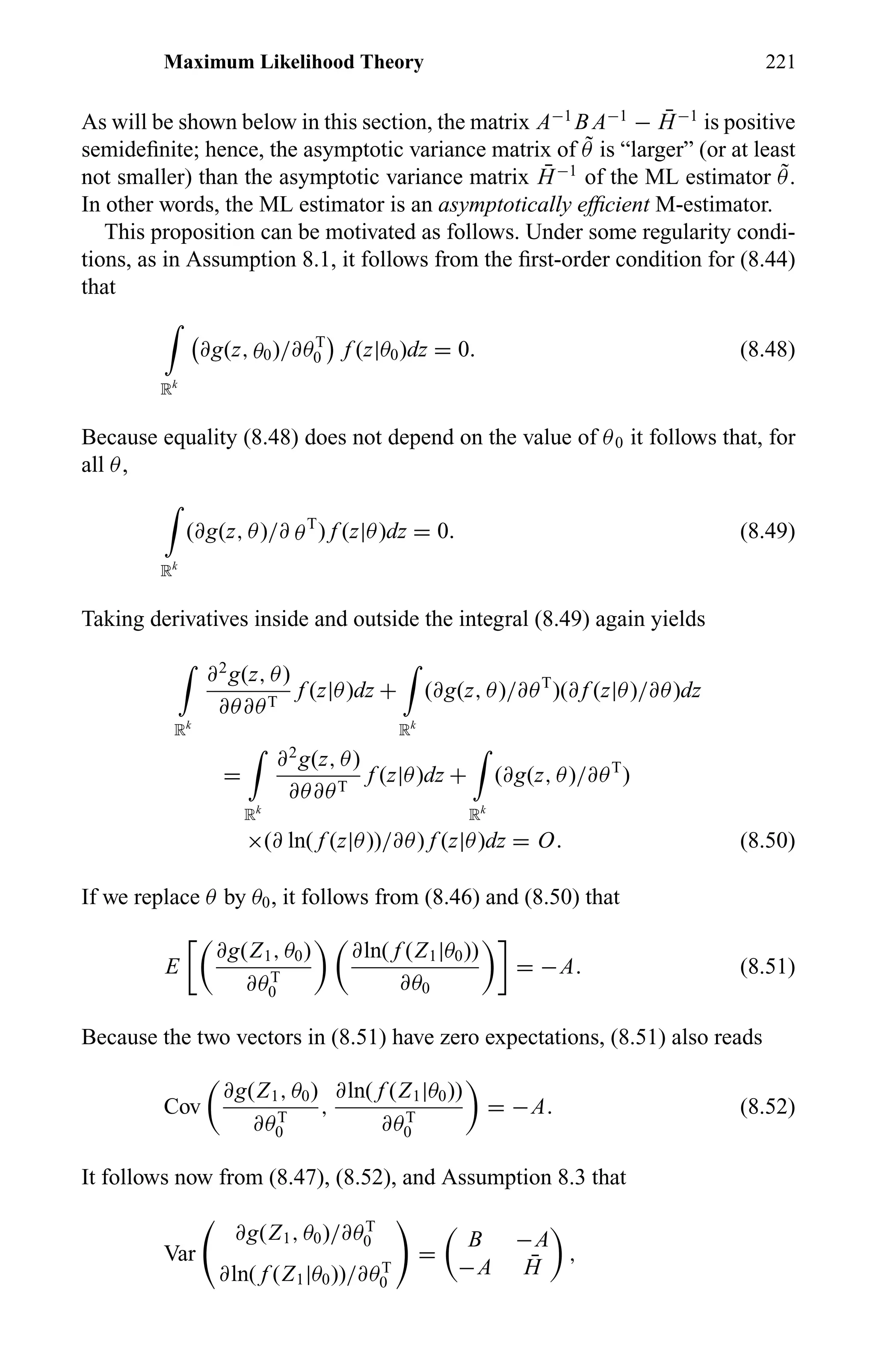 Maximum Likelihood Theory 221
As will be shown below in this section, the matrix A−1
B A−1
− ¯H−1
is positive
semideﬁnite; hence, the asymptotic variance matrix of ˜θ is “larger” (or at least
not smaller) than the asymptotic variance matrix ¯H−1
of the ML estimator ˜θ.
In other words, the ML estimator is an asymptotically efﬁcient M-estimator.
This proposition can be motivated as follows. Under some regularity condi-
tions, as in Assumption 8.1, it follows from the ﬁrst-order condition for (8.44)
that
Rk
∂g(z, θ0)/∂θT
0 f (z|θ0)dz = 0. (8.48)
Because equality (8.48) does not depend on the value of θ0 it follows that, for
all θ,
Rk
(∂g(z, θ)/∂ θT
) f (z|θ)dz = 0. (8.49)
Taking derivatives inside and outside the integral (8.49) again yields
Rk
∂2
g(z, θ)
∂θ∂θT
f (z|θ)dz +
Rk
(∂g(z, θ)/∂θT
)(∂ f (z|θ)/∂θ)dz
=
Rk
∂2
g(z, θ)
∂θ∂θT
f (z|θ)dz +
Rk
(∂g(z, θ)/∂θT
)
×(∂ ln( f (z|θ))/∂θ) f (z|θ)dz = O. (8.50)
If we replace θ by θ0, it follows from (8.46) and (8.50) that
E
∂g(Z1, θ0)
∂θT
0
∂ln( f (Z1|θ0))
∂θ0
= −A. (8.51)
Because the two vectors in (8.51) have zero expectations, (8.51) also reads
Cov
∂g(Z1, θ0)
∂θT
0
,
∂ln( f (Z1|θ0))
∂θT
0
= −A. (8.52)
It follows now from (8.47), (8.52), and Assumption 8.3 that
Var
∂g(Z1, θ0)/∂θT
0
∂ln( f (Z1|θ0))/∂θT
0
=
B −A
−A ¯H
,
 