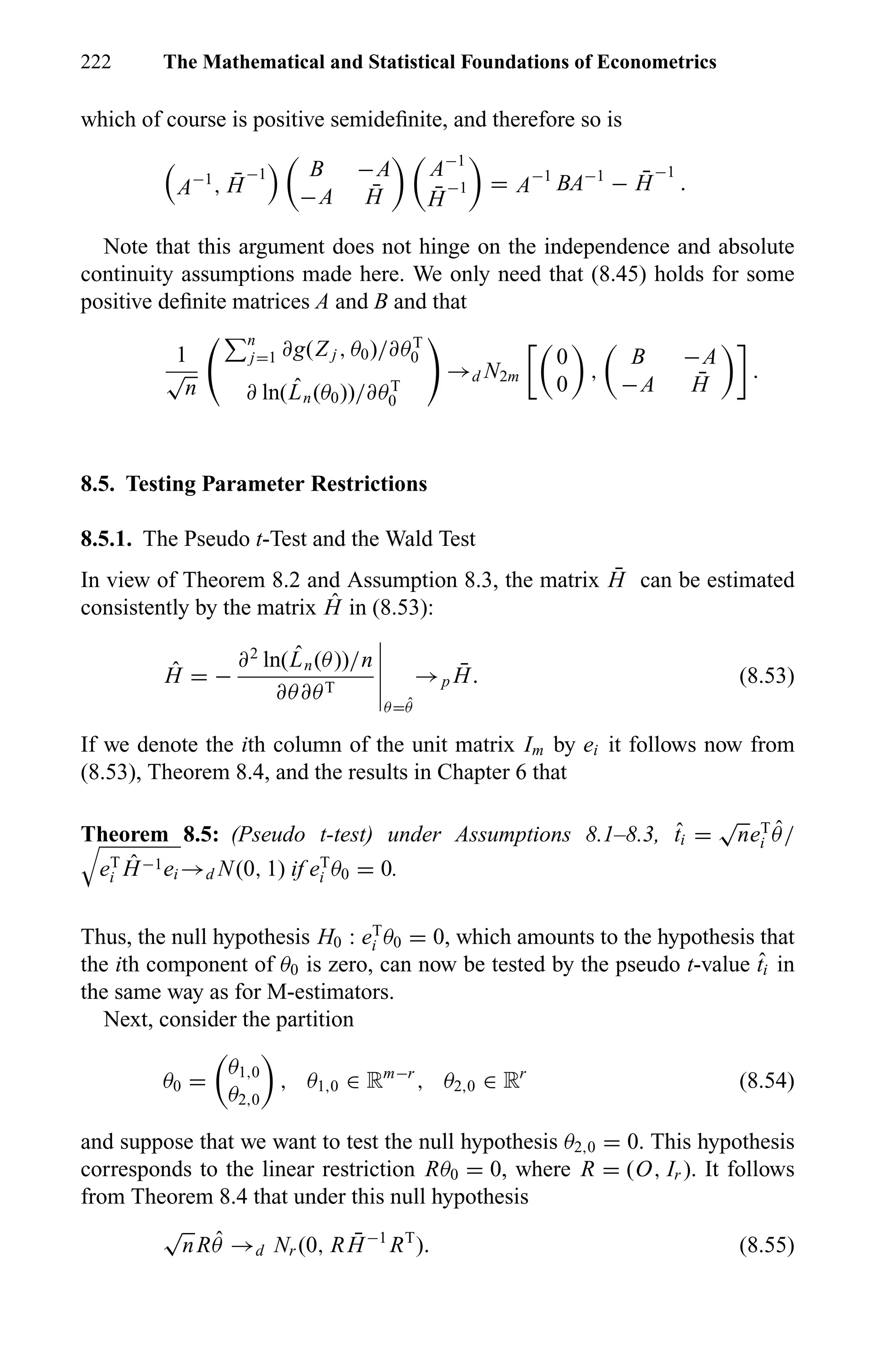 222 The Mathematical and Statistical Foundations of Econometrics
which of course is positive semideﬁnite, and therefore so is
A−1
, ¯H
−1 B −A
−A ¯H
A−1
¯H
−1 = A−1
BA−1
− ¯H
−1
.
Note that this argument does not hinge on the independence and absolute
continuity assumptions made here. We only need that (8.45) holds for some
positive deﬁnite matrices A and B and that
1
√
n
n
j=1 ∂g(Z j , θ0)/∂θT
0
∂ ln( ˆLn(θ0))/∂θT
0
→d N2m
0
0
,
B −A
−A ¯H
.
8.5. Testing Parameter Restrictions
8.5.1. The Pseudo t-Test and the Wald Test
In view of Theorem 8.2 and Assumption 8.3, the matrix ¯H can be estimated
consistently by the matrix ˆH in (8.53):
ˆH = −
∂2
ln( ˆLn(θ))/n
∂θ∂θT
θ= ˆθ
→p
¯H. (8.53)
If we denote the ith column of the unit matrix Im by ei it follows now from
(8.53), Theorem 8.4, and the results in Chapter 6 that
Theorem 8.5: (Pseudo t-test) under Assumptions 8.1–8.3, ˆti =
√
neT
i
ˆθ/
eT
i
ˆH−1ei →d N(0, 1) if eT
i θ0 = 0.
Thus, the null hypothesis H0 : eT
i θ0 = 0, which amounts to the hypothesis that
the ith component of θ0 is zero, can now be tested by the pseudo t-value ˆti in
the same way as for M-estimators.
Next, consider the partition
θ0 =
θ1,0
θ2,0
, θ1,0 ∈ Rm−r
, θ2,0 ∈ Rr
(8.54)
and suppose that we want to test the null hypothesis θ2,0 = 0. This hypothesis
corresponds to the linear restriction Rθ0 = 0, where R = (O, Ir ). It follows
from Theorem 8.4 that under this null hypothesis
√
nR ˆθ →d Nr (0, R ¯H−1
RT
). (8.55)
 