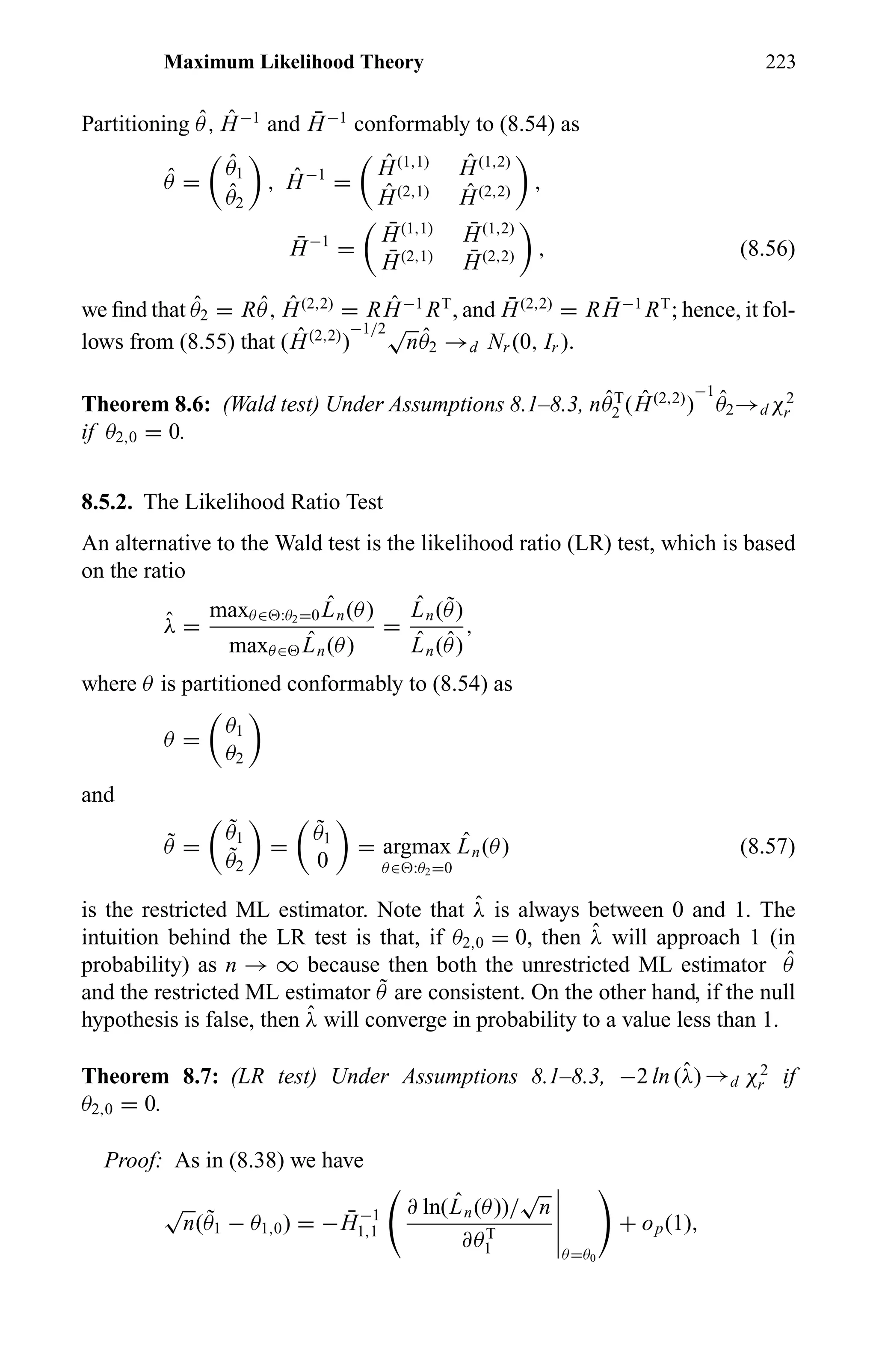 Maximum Likelihood Theory 223
Partitioning ˆθ, ˆH−1
and ¯H−1
conformably to (8.54) as
ˆθ =
ˆθ1
ˆθ2
, ˆH−1
=
ˆH(1,1) ˆH(1,2)
ˆH(2,1) ˆH(2,2) ,
¯H−1
=
¯H(1,1) ¯H(1,2)
¯H(2,1) ¯H(2,2) , (8.56)
we ﬁnd that ˆθ2 = R ˆθ, ˆH(2,2)
= R ˆH−1
RT
, and ¯H(2,2)
= R ¯H−1
RT
; hence, it fol-
lows from (8.55) that ( ˆH(2,2)
)
−1/2√
n ˆθ2 →d Nr (0, Ir ).
Theorem 8.6: (Wald test) Under Assumptions 8.1–8.3, n ˆθT
2 ( ˆH(2,2)
)
−1
ˆθ2→dχ2
r
if θ2,0 = 0.
8.5.2. The Likelihood Ratio Test
An alternative to the Wald test is the likelihood ratio (LR) test, which is based
on the ratio
ˆλ =
maxθ∈ :θ2=0
ˆLn(θ)
maxθ∈
ˆLn(θ)
=
ˆLn( ˜θ)
ˆLn( ˆθ)
,
where θ is partitioned conformably to (8.54) as
θ =
θ1
θ2
and
˜θ =
˜θ1
˜θ2
=
˜θ1
0
= argmax
θ∈ :θ2=0
ˆLn(θ) (8.57)
is the restricted ML estimator. Note that ˆλ is always between 0 and 1. The
intuition behind the LR test is that, if θ2,0 = 0, then ˆλ will approach 1 (in
probability) as n → ∞ because then both the unrestricted ML estimator ˆθ
and the restricted ML estimator ˜θ are consistent. On the other hand, if the null
hypothesis is false, then ˆλ will converge in probability to a value less than 1.
Theorem 8.7: (LR test) Under Assumptions 8.1–8.3, −2 ln (ˆλ) →d χ2
r if
θ2,0 = 0.
Proof: As in (8.38) we have
√
n( ˜θ1 − θ1,0) = − ¯H−1
1,1
∂ ln( ˆLn(θ))/
√
n
∂θT
1 θ=θ0
+ op(1),
 
