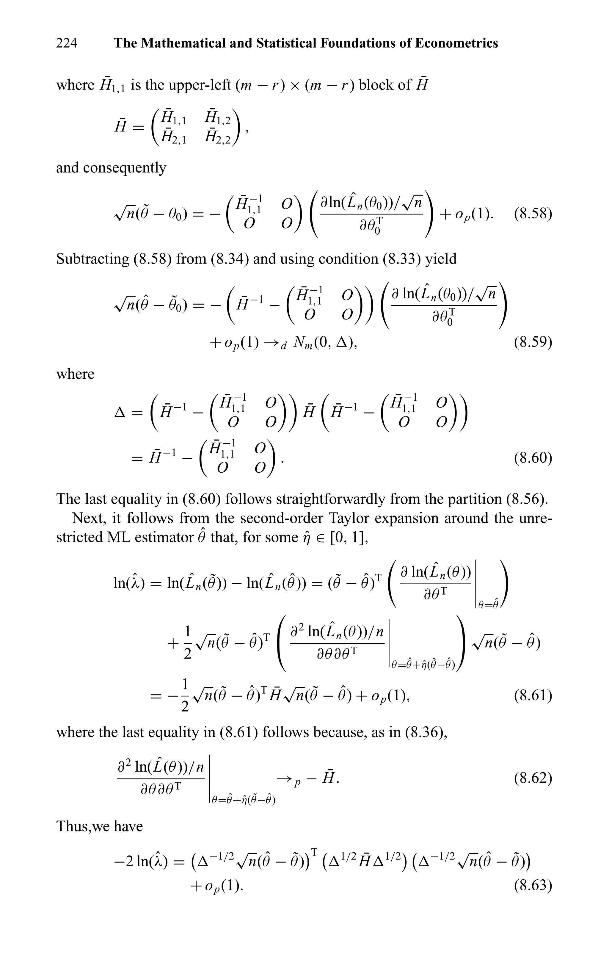 224 The Mathematical and Statistical Foundations of Econometrics
where ¯H1,1 is the upper-left (m − r) × (m − r) block of ¯H
¯H =
¯H1,1
¯H1,2
¯H2,1
¯H2,2
,
and consequently
√
n( ˜θ − θ0) = −
¯H−1
1,1 O
O O
∂ln( ˆLn(θ0))/
√
n
∂θT
0
+ op(1). (8.58)
Subtracting (8.58) from (8.34) and using condition (8.33) yield
√
n( ˆθ − ˜θ0) = − ¯H−1
−
¯H−1
1,1 O
O O
∂ ln( ˆLn(θ0))/
√
n
∂θT
0
+ op(1) →d Nm(0, ), (8.59)
where
= ¯H−1
−
¯H−1
1,1 O
O O
¯H ¯H−1
−
¯H−1
1,1 O
O O
= ¯H−1
−
¯H−1
1,1 O
O O
. (8.60)
The last equality in (8.60) follows straightforwardly from the partition (8.56).
Next, it follows from the second-order Taylor expansion around the unre-
stricted ML estimator ˆθ that, for some ˆη ∈ [0, 1],
ln(ˆλ) = ln( ˆLn( ˜θ)) − ln( ˆLn( ˆθ)) = ( ˜θ − ˆθ)T ∂ ln( ˆLn(θ))
∂θT
θ= ˆθ
+
1
2
√
n( ˜θ − ˆθ)T

 ∂2
ln( ˆLn(θ))/n
∂θ∂θT
θ= ˆθ+ˆη( ˜θ− ˆθ)


√
n( ˜θ − ˆθ)
= −
1
2
√
n( ˜θ − ˆθ)T ¯H
√
n( ˜θ − ˆθ) + op(1), (8.61)
where the last equality in (8.61) follows because, as in (8.36),
∂2
ln( ˆL(θ))/n
∂θ∂θT
θ= ˆθ+ˆη( ˜θ− ˆθ)
→p − ¯H. (8.62)
Thus,we have
−2 ln(ˆλ) = −1/2
√
n( ˆθ − ˜θ)
T 1/2 ¯H 1/2 −1/2
√
n( ˆθ − ˜θ)
+ op(1). (8.63)
 