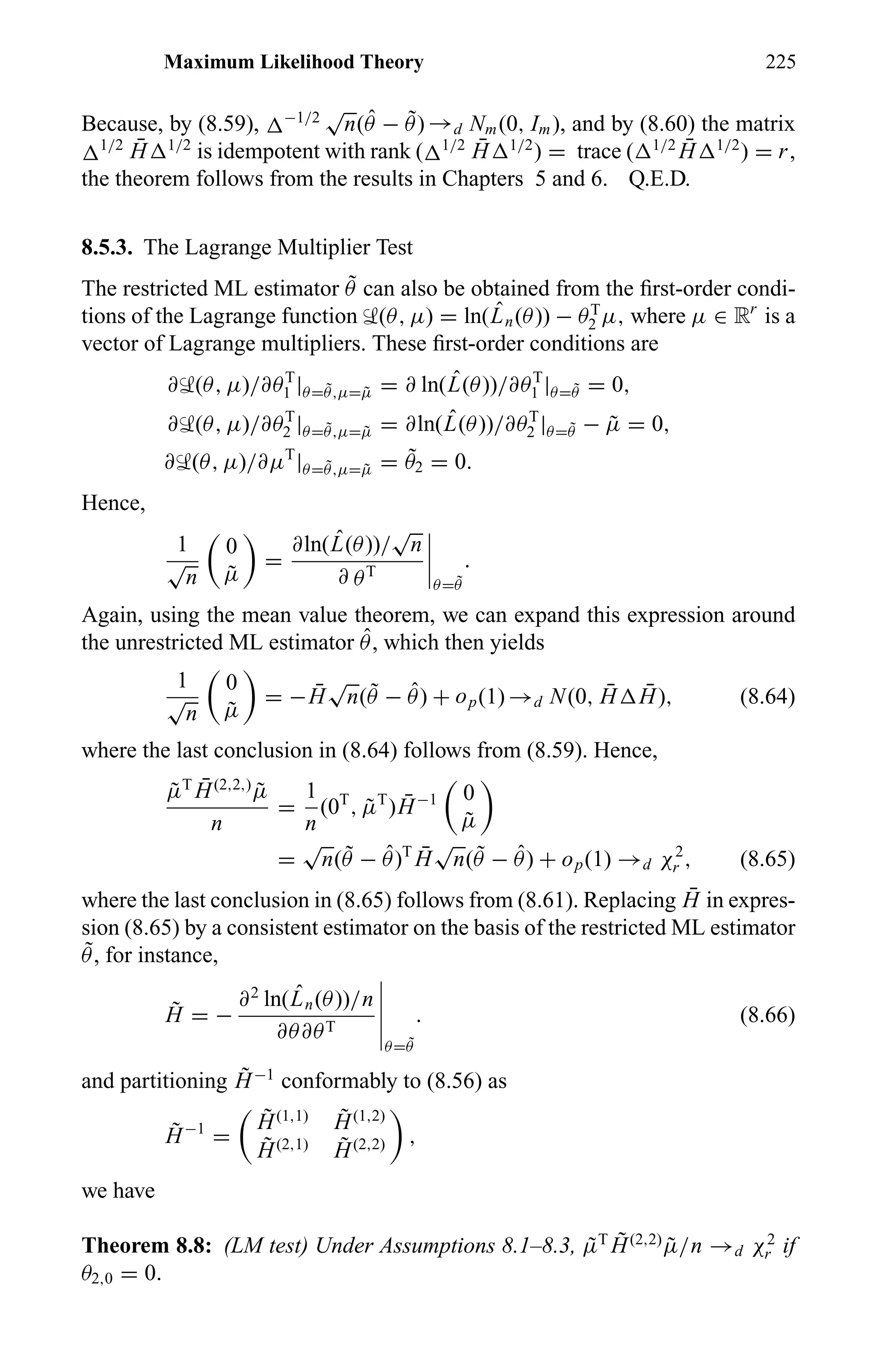 Maximum Likelihood Theory 225
Because, by (8.59), −1/2
√
n( ˆθ − ˜θ) →d Nm(0, Im), and by (8.60) the matrix
1/2 ¯H 1/2
is idempotent with rank ( 1/2 ¯H 1/2
) = trace ( 1/2 ¯H 1/2
) = r,
the theorem follows from the results in Chapters 5 and 6. Q.E.D.
8.5.3. The Lagrange Multiplier Test
The restricted ML estimator ˜θ can also be obtained from the ﬁrst-order condi-
tions of the Lagrange function ‹(θ, µ) = ln( ˆLn(θ)) − θT
2 µ, where µ ∈ Rr
is a
vector of Lagrange multipliers. These ﬁrst-order conditions are
∂‹(θ, µ)/∂θT
1 |θ= ˜θ,µ= ˜µ = ∂ ln( ˆL(θ))/∂θT
1 |θ= ˜θ = 0,
∂‹(θ, µ)/∂θT
2 |θ= ˜θ,µ= ˜µ = ∂ln( ˆL(θ))/∂θT
2 |θ= ˜θ − ˜µ = 0,
∂‹(θ, µ)/∂µT
|θ= ˜θ,µ= ˜µ = ˜θ2 = 0.
Hence,
1
√
n
0
˜µ
=
∂ln( ˆL(θ))/
√
n
∂ θT
θ= ˜θ
.
Again, using the mean value theorem, we can expand this expression around
the unrestricted ML estimator ˆθ, which then yields
1
√
n
0
˜µ
= − ¯H
√
n( ˜θ − ˆθ) + op(1) →d N(0, ¯H ¯H), (8.64)
where the last conclusion in (8.64) follows from (8.59). Hence,
˜µT ¯H(2,2,)
˜µ
n
=
1
n
(0T
, ˜µT
) ¯H−1 0
˜µ
=
√
n( ˜θ − ˆθ)T ¯H
√
n( ˜θ − ˆθ) + op(1) →d χ2
r , (8.65)
where the last conclusion in (8.65) follows from (8.61). Replacing ¯H in expres-
sion (8.65) by a consistent estimator on the basis of the restricted ML estimator
˜θ, for instance,
˜H = −
∂2
ln( ˆLn(θ))/n
∂θ∂θT
θ= ˜θ
. (8.66)
and partitioning ˜H−1
conformably to (8.56) as
˜H−1
=
˜H(1,1) ˜H(1,2)
˜H(2,1) ˜H(2,2) ,
we have
Theorem 8.8: (LM test) Under Assumptions 8.1–8.3, ˜µT ˜H(2,2)
˜µ/n →d χ2
r if
θ2,0 = 0.
 