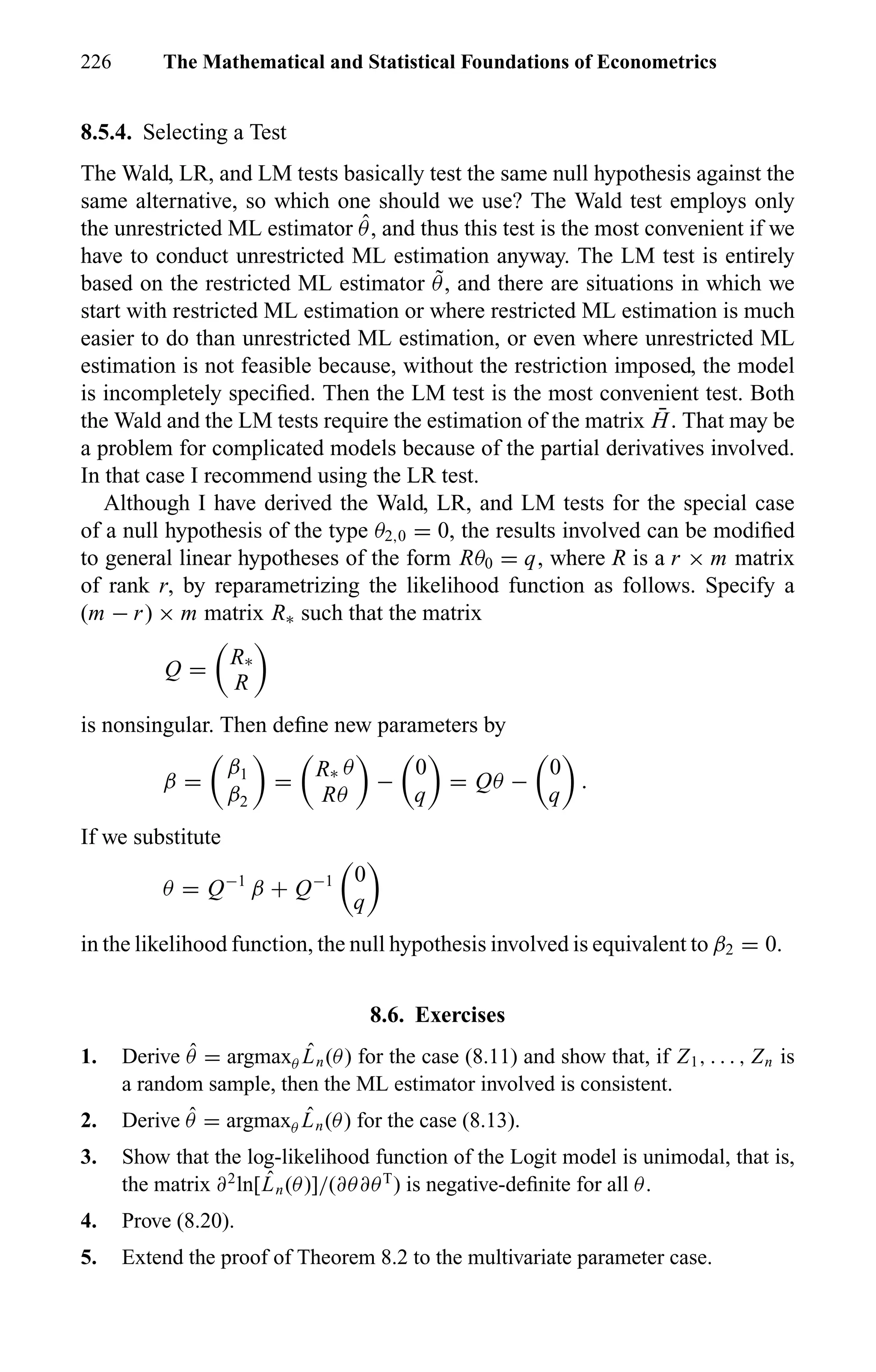 226 The Mathematical and Statistical Foundations of Econometrics
8.5.4. Selecting a Test
The Wald, LR, and LM tests basically test the same null hypothesis against the
same alternative, so which one should we use? The Wald test employs only
the unrestricted ML estimator ˆθ, and thus this test is the most convenient if we
have to conduct unrestricted ML estimation anyway. The LM test is entirely
based on the restricted ML estimator ˜θ, and there are situations in which we
start with restricted ML estimation or where restricted ML estimation is much
easier to do than unrestricted ML estimation, or even where unrestricted ML
estimation is not feasible because, without the restriction imposed, the model
is incompletely speciﬁed. Then the LM test is the most convenient test. Both
the Wald and the LM tests require the estimation of the matrix ¯H. That may be
a problem for complicated models because of the partial derivatives involved.
In that case I recommend using the LR test.
Although I have derived the Wald, LR, and LM tests for the special case
of a null hypothesis of the type θ2,0 = 0, the results involved can be modiﬁed
to general linear hypotheses of the form Rθ0 = q, where R is a r × m matrix
of rank r, by reparametrizing the likelihood function as follows. Specify a
(m − r) × m matrix R∗ such that the matrix
Q =
R∗
R
is nonsingular. Then deﬁne new parameters by
β =
β1
β2
=
R∗ θ
Rθ
−
0
q
= Qθ −
0
q
.
If we substitute
θ = Q−1
β + Q−1 0
q
in the likelihood function, the null hypothesis involved is equivalent to β2 = 0.
8.6. Exercises
1. Derive ˆθ = argmaxθ
ˆLn(θ) for the case (8.11) and show that, if Z1, . . . , Zn is
a random sample, then the ML estimator involved is consistent.
2. Derive ˆθ = argmaxθ
ˆLn(θ) for the case (8.13).
3. Show that the log-likelihood function of the Logit model is unimodal, that is,
the matrix ∂2
ln[ ˆLn(θ)]/(∂θ∂θT
) is negative-deﬁnite for all θ.
4. Prove (8.20).
5. Extend the proof of Theorem 8.2 to the multivariate parameter case.
 