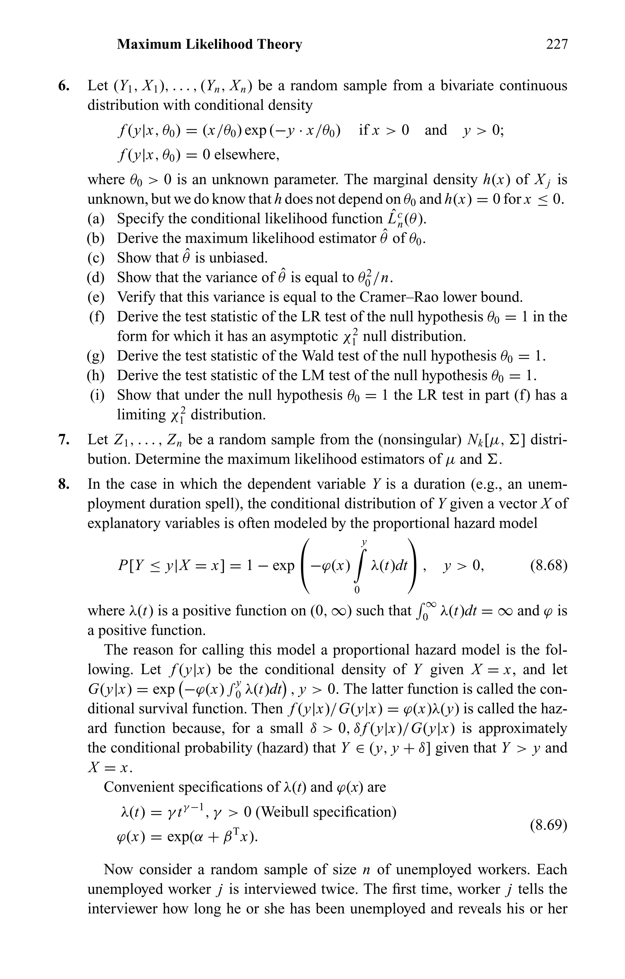 Maximum Likelihood Theory 227
6. Let (Y1, X1), . . . , (Yn, Xn) be a random sample from a bivariate continuous
distribution with conditional density
f (y|x, θ0) = (x/θ0) exp (−y · x/θ0) if x > 0 and y > 0;
f (y|x, θ0) = 0 elsewhere,
where θ0 > 0 is an unknown parameter. The marginal density h(x) of X j is
unknown, but we do know that h does not depend on θ0 and h(x) = 0 for x ≤ 0.
(a) Specify the conditional likelihood function ˆLc
n(θ).
(b) Derive the maximum likelihood estimator ˆθ of θ0.
(c) Show that ˆθ is unbiased.
(d) Show that the variance of ˆθ is equal to θ2
0 /n.
(e) Verify that this variance is equal to the Cramer–Rao lower bound.
(f) Derive the test statistic of the LR test of the null hypothesis θ0 = 1 in the
form for which it has an asymptotic χ2
1 null distribution.
(g) Derive the test statistic of the Wald test of the null hypothesis θ0 = 1.
(h) Derive the test statistic of the LM test of the null hypothesis θ0 = 1.
(i) Show that under the null hypothesis θ0 = 1 the LR test in part (f) has a
limiting χ2
1 distribution.
7. Let Z1, . . . , Zn be a random sample from the (nonsingular) Nk[µ, ] distri-
bution. Determine the maximum likelihood estimators of µ and .
8. In the case in which the dependent variable Y is a duration (e.g., an unem-
ployment duration spell), the conditional distribution of Y given a vector X of
explanatory variables is often modeled by the proportional hazard model
P[Y ≤ y|X = x] = 1 − exp

−ϕ(x)
y
0
λ(t)dt

 , y > 0, (8.68)
where λ(t) is a positive function on (0, ∞) such that
∞
0 λ(t)dt = ∞ and ϕ is
a positive function.
The reason for calling this model a proportional hazard model is the fol-
lowing. Let f (y|x) be the conditional density of Y given X = x, and let
G(y|x) = exp −ϕ(x) ∫y
0 λ(t)dt , y > 0. The latter function is called the con-
ditional survival function. Then f (y|x)/G(y|x) = ϕ(x)λ(y) is called the haz-
ard function because, for a small δ > 0, δf (y|x)/G(y|x) is approximately
the conditional probability (hazard) that Y ∈ (y, y + δ] given that Y > y and
X = x.
Convenient speciﬁcations of λ(t) and ϕ(x) are
λ(t) = γ tγ −1
, γ > 0 (Weibull speciﬁcation)
ϕ(x) = exp(α + βT
x).
(8.69)
Now consider a random sample of size n of unemployed workers. Each
unemployed worker j is interviewed twice. The ﬁrst time, worker j tells the
interviewer how long he or she has been unemployed and reveals his or her
 