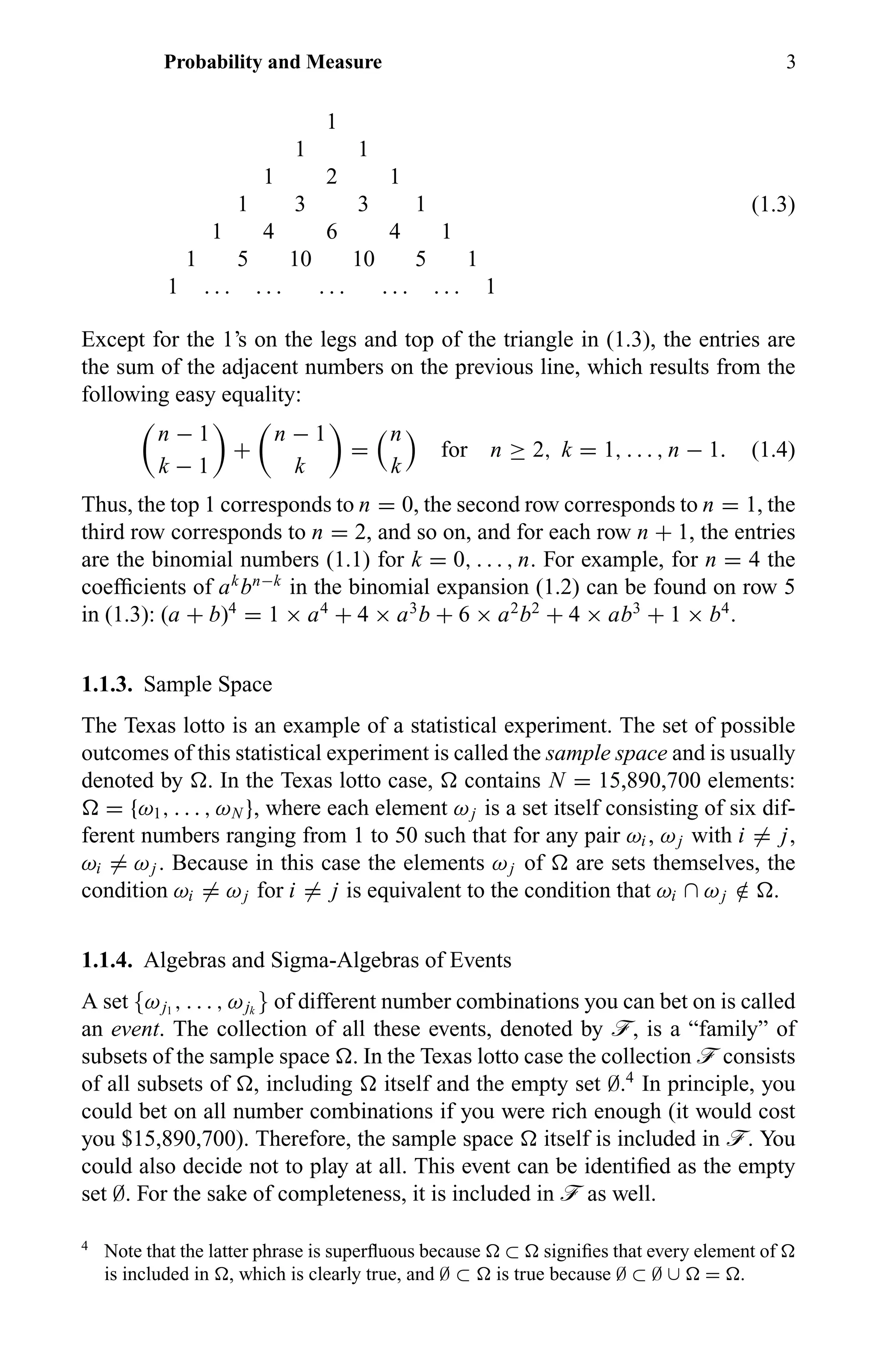 Probability and Measure 3
1
1 1
1 2 1
1 3 3 1
1 4 6 4 1
1 5 10 10 5 1
1 . . . . . . . . . . . . . . . 1
(1.3)
Except for the 1’s on the legs and top of the triangle in (1.3), the entries are
the sum of the adjacent numbers on the previous line, which results from the
following easy equality:
n − 1
k − 1
+
n − 1
k
=
n
k
for n ≥ 2, k = 1, . . . , n − 1. (1.4)
Thus, the top 1 corresponds to n = 0, the second row corresponds to n = 1, the
third row corresponds to n = 2, and so on, and for each row n + 1, the entries
are the binomial numbers (1.1) for k = 0, . . . , n. For example, for n = 4 the
coefﬁcients of ak
bn−k
in the binomial expansion (1.2) can be found on row 5
in (1.3): (a + b)4
= 1 × a4
+ 4 × a3
b + 6 × a2
b2
+ 4 × ab3
+ 1 × b4
.
1.1.3. Sample Space
The Texas lotto is an example of a statistical experiment. The set of possible
outcomes of this statistical experiment is called the sample space and is usually
denoted by . In the Texas lotto case, contains N = 15,890,700 elements:
= {ω1, . . . , ωN }, where each element ωj is a set itself consisting of six dif-
ferent numbers ranging from 1 to 50 such that for any pair ωi , ωj with i = j,
ωi = ωj . Because in this case the elements ωj of are sets themselves, the
condition ωi = ωj for i = j is equivalent to the condition that ωi ∩ ωj /∈ .
1.1.4. Algebras and Sigma-Algebras of Events
A set {ωj1
, . . . , ωjk
} of different number combinations you can bet on is called
an event. The collection of all these events, denoted by ö, is a “family” of
subsets of the sample space . In the Texas lotto case the collection ö consists
of all subsets of , including itself and the empty set ∅.4
In principle, you
could bet on all number combinations if you were rich enough (it would cost
you $15,890,700). Therefore, the sample space itself is included in ö. You
could also decide not to play at all. This event can be identiﬁed as the empty
set ∅. For the sake of completeness, it is included in ö as well.
4
Note that the latter phrase is superﬂuous because ⊂ signiﬁes that every element of
is included in , which is clearly true, and ∅ ⊂ is true because ∅ ⊂ ∅ ∪ = .
 