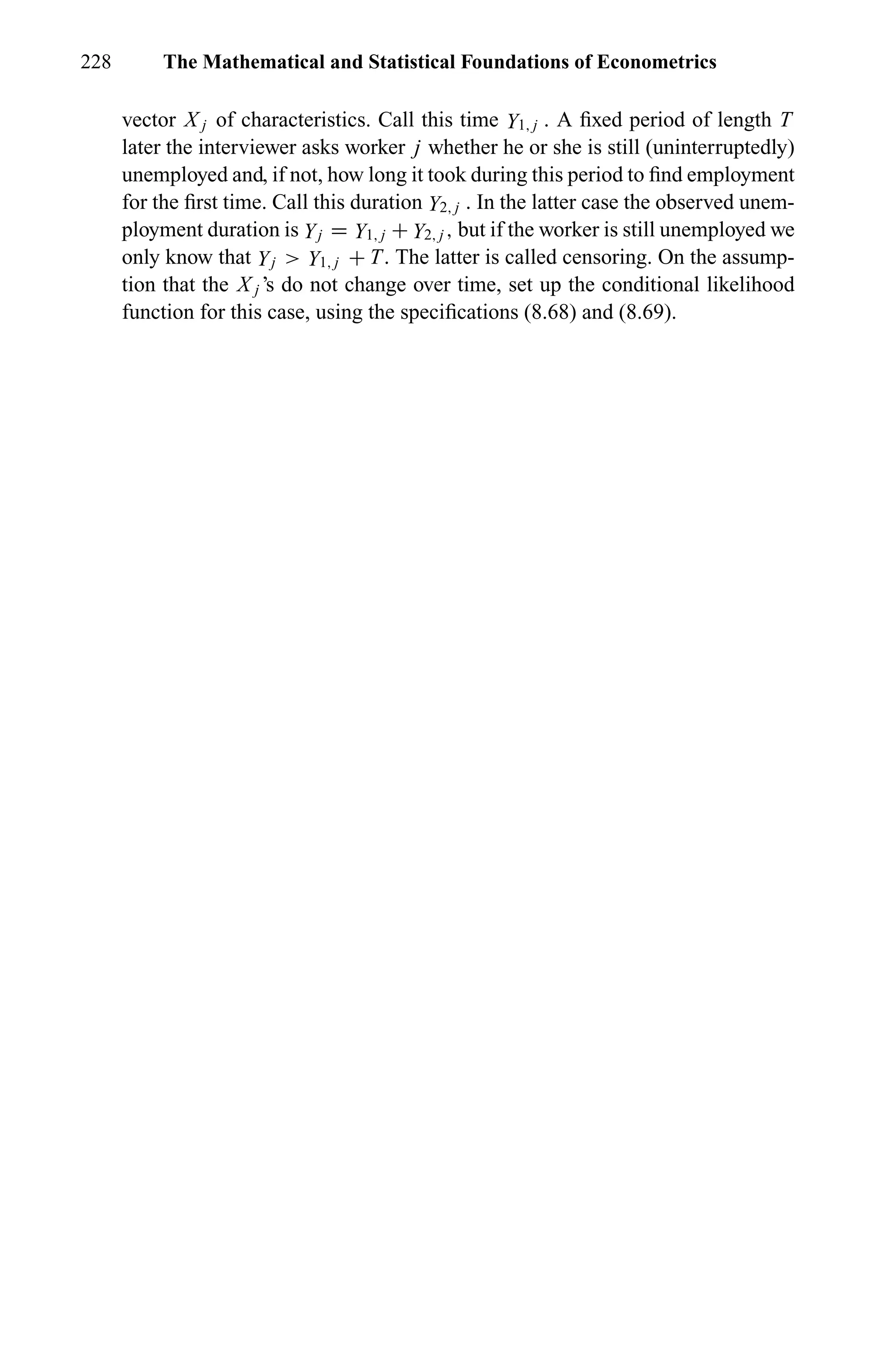 228 The Mathematical and Statistical Foundations of Econometrics
vector X j of characteristics. Call this time Y1, j . A ﬁxed period of length T
later the interviewer asks worker j whether he or she is still (uninterruptedly)
unemployed and, if not, how long it took during this period to ﬁnd employment
for the ﬁrst time. Call this duration Y2, j . In the latter case the observed unem-
ployment duration is Yj = Y1, j + Y2, j , but if the worker is still unemployed we
only know that Yj > Y1, j + T. The latter is called censoring. On the assump-
tion that the X j ’s do not change over time, set up the conditional likelihood
function for this case, using the speciﬁcations (8.68) and (8.69).
 