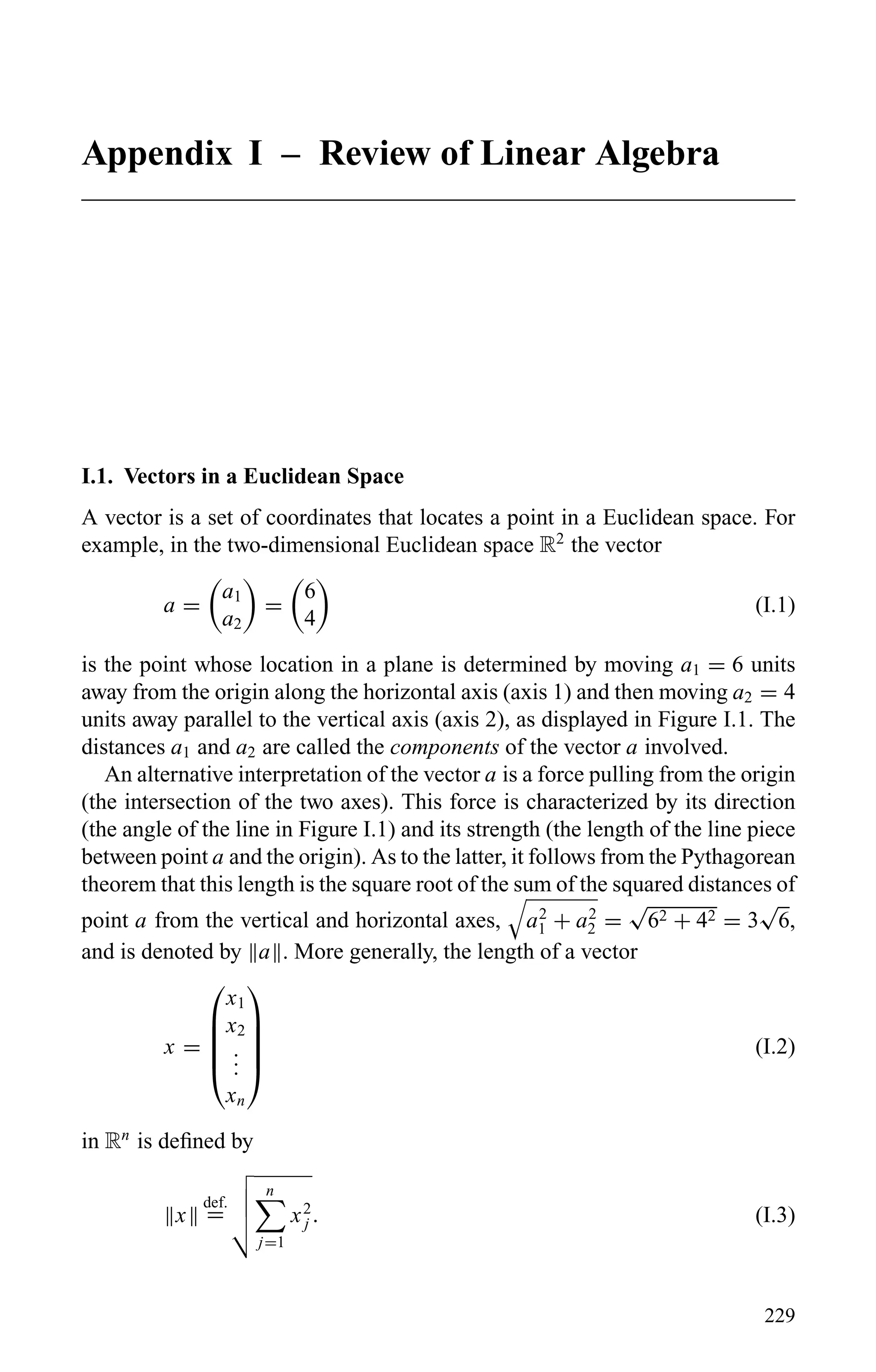 Appendix I – Review of Linear Algebra
I.1. Vectors in a Euclidean Space
A vector is a set of coordinates that locates a point in a Euclidean space. For
example, in the two-dimensional Euclidean space R2
the vector
a =
a1
a2
=
6
4
(I.1)
is the point whose location in a plane is determined by moving a1 = 6 units
away from the origin along the horizontal axis (axis 1) and then moving a2 = 4
units away parallel to the vertical axis (axis 2), as displayed in Figure I.1. The
distances a1 and a2 are called the components of the vector a involved.
An alternative interpretation of the vector a is a force pulling from the origin
(the intersection of the two axes). This force is characterized by its direction
(the angle of the line in Figure I.1) and its strength (the length of the line piece
between point a and the origin). As to the latter, it follows from the Pythagorean
theorem that this length is the square root of the sum of the squared distances of
point a from the vertical and horizontal axes, a2
1 + a2
2 =
√
62 + 42 = 3
√
6,
and is denoted by a . More generally, the length of a vector
x =





x1
x2
...
xn





(I.2)
in Rn
is deﬁned by
x
def.
=
n
j=1
x2
j . (I.3)
229
 