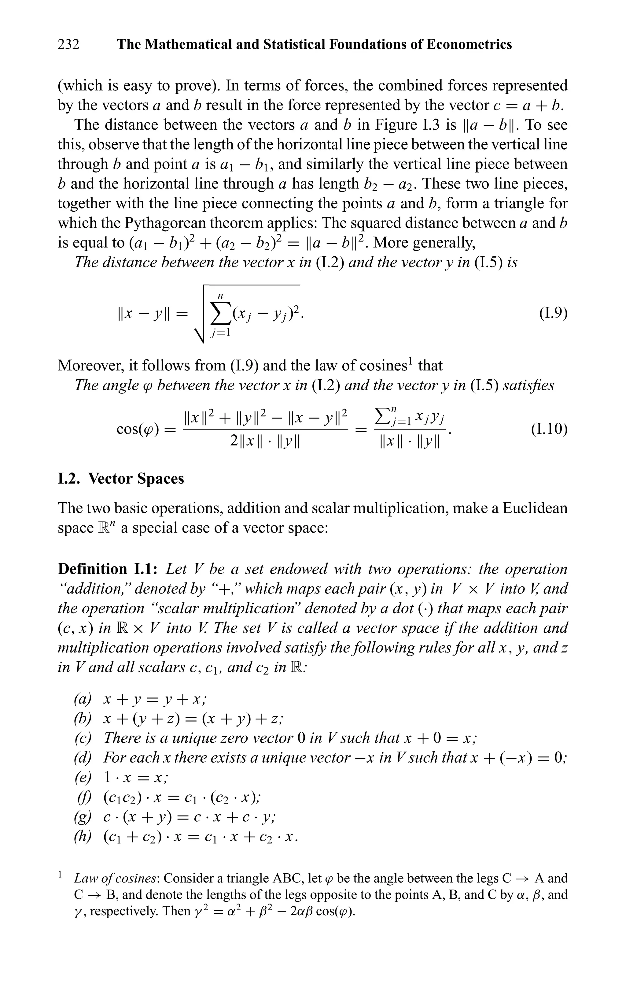 232 The Mathematical and Statistical Foundations of Econometrics
(which is easy to prove). In terms of forces, the combined forces represented
by the vectors a and b result in the force represented by the vector c = a + b.
The distance between the vectors a and b in Figure I.3 is a − b . To see
this, observe that the length of the horizontal line piece between the vertical line
through b and point a is a1 − b1, and similarly the vertical line piece between
b and the horizontal line through a has length b2 − a2. These two line pieces,
together with the line piece connecting the points a and b, form a triangle for
which the Pythagorean theorem applies: The squared distance between a and b
is equal to (a1 − b1)2
+ (a2 − b2)2
= a − b 2
. More generally,
The distance between the vector x in (I.2) and the vector y in (I.5) is
x − y =
n
j=1
(xj − yj )2. (I.9)
Moreover, it follows from (I.9) and the law of cosines1
that
The angle ϕ between the vector x in (I.2) and the vector y in (I.5) satisﬁes
cos(ϕ) =
x 2
+ y 2
− x − y 2
2 x · y
=
n
j=1 xj yj
x · y
. (I.10)
I.2. Vector Spaces
The two basic operations, addition and scalar multiplication, make a Euclidean
space Rn
a special case of a vector space:
Definition I.1: Let V be a set endowed with two operations: the operation
“addition,” denoted by “+,” which maps each pair (x, y) in V × V into V, and
the operation “scalar multiplication” denoted by a dot (·) that maps each pair
(c, x) in R × V into V. The set V is called a vector space if the addition and
multiplication operations involved satisfy the following rules for all x, y, and z
in V and all scalars c, c1, and c2 in R:
(a) x + y = y + x;
(b) x + (y + z) = (x + y) + z;
(c) There is a unique zero vector 0 in V such that x + 0 = x;
(d) For each x there exists a unique vector −x in V such that x + (−x) = 0;
(e) 1 · x = x;
(f) (c1c2) · x = c1 · (c2 · x);
(g) c · (x + y) = c · x + c · y;
(h) (c1 + c2) · x = c1 · x + c2 · x.
1
Law of cosines: Consider a triangle ABC, let ϕ be the angle between the legs C → A and
C → B, and denote the lengths of the legs opposite to the points A, B, and C by α, β, and
γ , respectively. Then γ 2
= α2
+ β2
− 2αβ cos(ϕ).
 