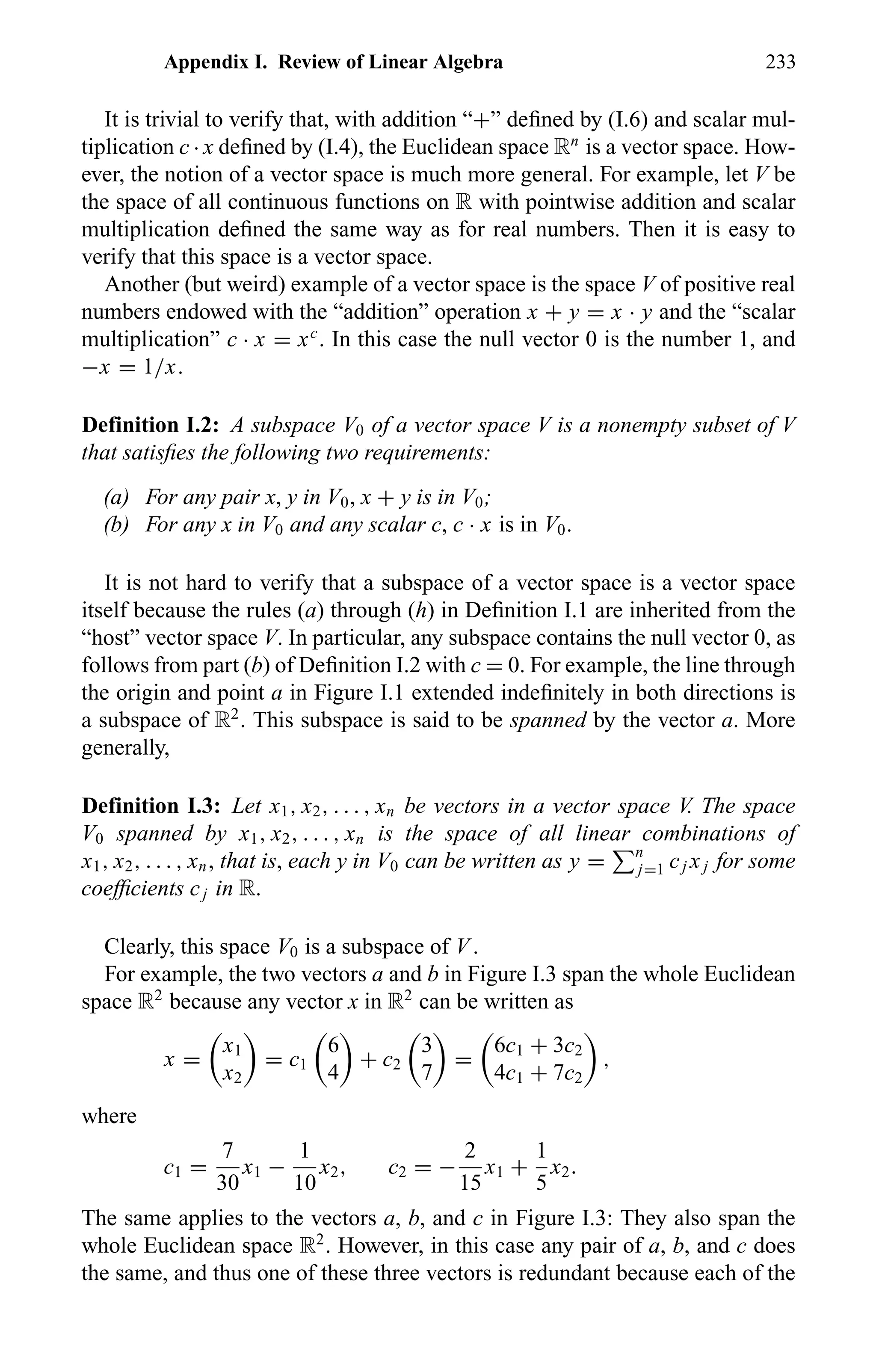 Appendix I. Review of Linear Algebra 233
It is trivial to verify that, with addition “+” deﬁned by (I.6) and scalar mul-
tiplication c · x deﬁned by (I.4), the Euclidean space Rn
is a vector space. How-
ever, the notion of a vector space is much more general. For example, let V be
the space of all continuous functions on R with pointwise addition and scalar
multiplication deﬁned the same way as for real numbers. Then it is easy to
verify that this space is a vector space.
Another (but weird) example of a vector space is the space V of positive real
numbers endowed with the “addition” operation x + y = x · y and the “scalar
multiplication” c · x = xc
. In this case the null vector 0 is the number 1, and
−x = 1/x.
Definition I.2: A subspace V0 of a vector space V is a nonempty subset of V
that satisﬁes the following two requirements:
(a) For any pair x, y in V0, x + y is in V0;
(b) For any x in V0 and any scalar c, c · x is in V0.
It is not hard to verify that a subspace of a vector space is a vector space
itself because the rules (a) through (h) in Deﬁnition I.1 are inherited from the
“host” vector space V. In particular, any subspace contains the null vector 0, as
follows from part (b) of Deﬁnition I.2 with c = 0. For example, the line through
the origin and point a in Figure I.1 extended indeﬁnitely in both directions is
a subspace of R2
. This subspace is said to be spanned by the vector a. More
generally,
Definition I.3: Let x1, x2, . . . , xn be vectors in a vector space V. The space
V0 spanned by x1, x2, . . . , xn is the space of all linear combinations of
x1, x2, . . . , xn, that is, each y in V0 can be written as y = n
j=1 cj xj for some
coefﬁcients cj in R.
Clearly, this space V0 is a subspace of V .
For example, the two vectors a and b in Figure I.3 span the whole Euclidean
space R2
because any vector x in R2
can be written as
x =
x1
x2
= c1
6
4
+ c2
3
7
=
6c1 + 3c2
4c1 + 7c2
,
where
c1 =
7
30
x1 −
1
10
x2, c2 = −
2
15
x1 +
1
5
x2.
The same applies to the vectors a, b, and c in Figure I.3: They also span the
whole Euclidean space R2
. However, in this case any pair of a, b, and c does
the same, and thus one of these three vectors is redundant because each of the
 