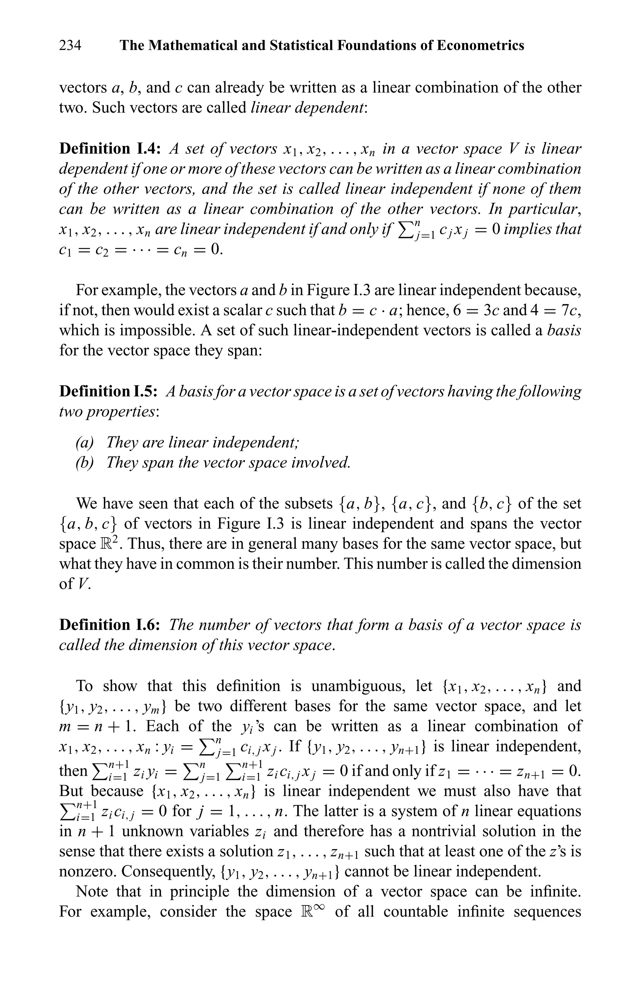 234 The Mathematical and Statistical Foundations of Econometrics
vectors a, b, and c can already be written as a linear combination of the other
two. Such vectors are called linear dependent:
Definition I.4: A set of vectors x1, x2, . . . , xn in a vector space V is linear
dependent if one or more of these vectors can be written as a linear combination
of the other vectors, and the set is called linear independent if none of them
can be written as a linear combination of the other vectors. In particular,
x1, x2, . . . , xn are linear independent if and only if n
j=1 cj xj = 0 implies that
c1 = c2 = · · · = cn = 0.
For example, the vectors a and b in Figure I.3 are linear independent because,
if not, then would exist a scalar c such that b = c · a; hence, 6 = 3c and 4 = 7c,
which is impossible. A set of such linear-independent vectors is called a basis
for the vector space they span:
Definition I.5: A basis for a vector space is a set of vectors having the following
two properties:
(a) They are linear independent;
(b) They span the vector space involved.
We have seen that each of the subsets {a, b}, {a, c}, and {b, c} of the set
{a, b, c} of vectors in Figure I.3 is linear independent and spans the vector
space R2
. Thus, there are in general many bases for the same vector space, but
what they have in common is their number. This number is called the dimension
of V.
Definition I.6: The number of vectors that form a basis of a vector space is
called the dimension of this vector space.
To show that this deﬁnition is unambiguous, let {x1, x2, . . . , xn} and
{y1, y2, . . . , ym} be two different bases for the same vector space, and let
m = n + 1. Each of the yi ’s can be written as a linear combination of
x1, x2, . . . , xn : yi = n
j=1 ci, j xj . If {y1, y2, . . . , yn+1} is linear independent,
then n+1
i=1 zi yi = n
j=1
n+1
i=1 zi ci, j xj = 0 if and only if z1 = · · · = zn+1 = 0.
But because {x1, x2, . . . , xn} is linear independent we must also have that
n+1
i=1 zi ci, j = 0 for j = 1, . . . , n. The latter is a system of n linear equations
in n + 1 unknown variables zi and therefore has a nontrivial solution in the
sense that there exists a solution z1, . . . , zn+1 such that at least one of the z’s is
nonzero. Consequently, {y1, y2, . . . , yn+1} cannot be linear independent.
Note that in principle the dimension of a vector space can be inﬁnite.
For example, consider the space R∞
of all countable inﬁnite sequences
 
