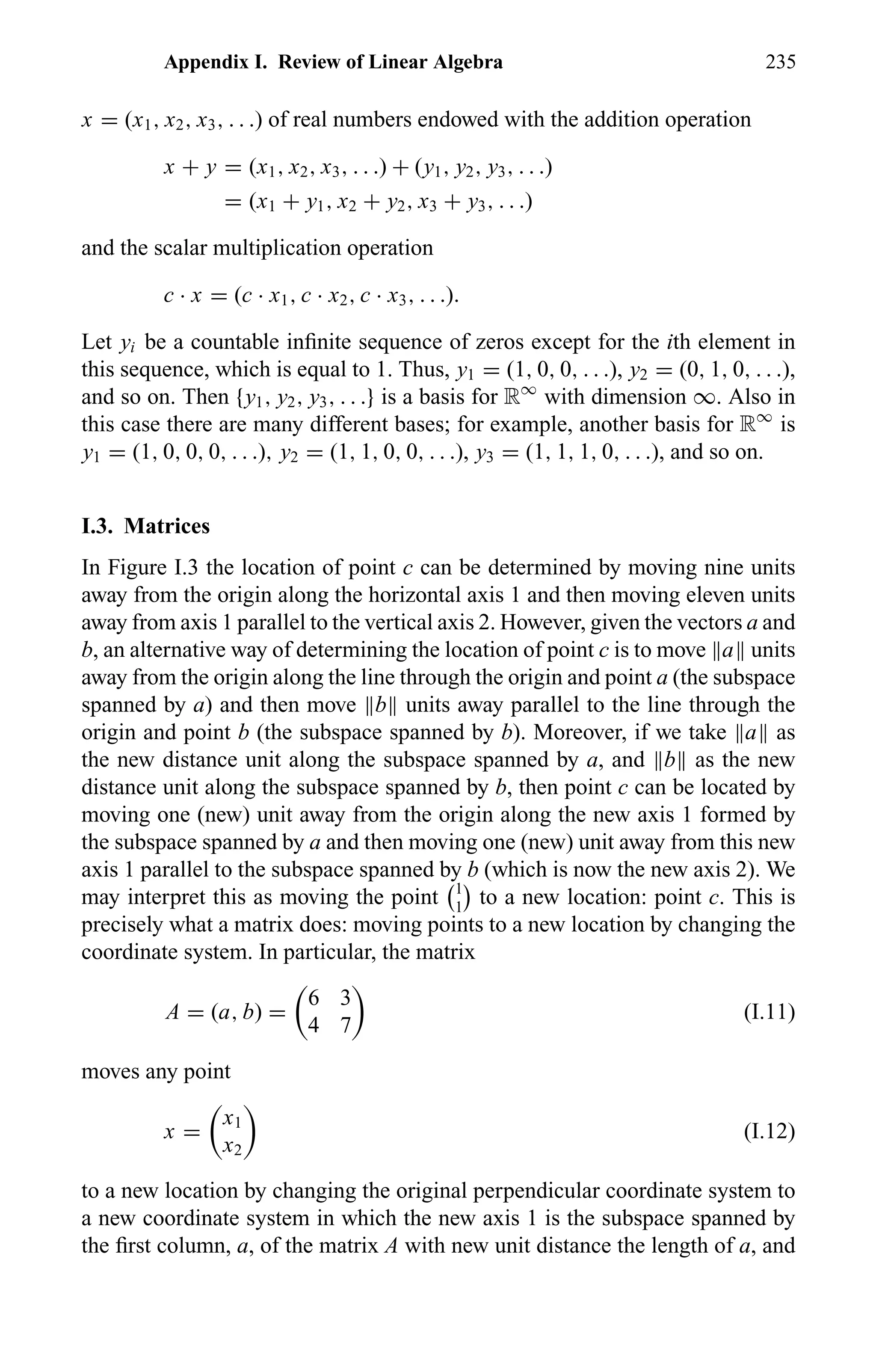 Appendix I. Review of Linear Algebra 235
x = (x1, x2, x3, . . .) of real numbers endowed with the addition operation
x + y = (x1, x2, x3, . . .) + (y1, y2, y3, . . .)
= (x1 + y1, x2 + y2, x3 + y3, . . .)
and the scalar multiplication operation
c · x = (c · x1, c · x2, c · x3, . . .).
Let yi be a countable inﬁnite sequence of zeros except for the ith element in
this sequence, which is equal to 1. Thus, y1 = (1, 0, 0, . . .), y2 = (0, 1, 0, . . .),
and so on. Then {y1, y2, y3, . . .} is a basis for R∞
with dimension ∞. Also in
this case there are many different bases; for example, another basis for R∞
is
y1 = (1, 0, 0, 0, . . .), y2 = (1, 1, 0, 0, . . .), y3 = (1, 1, 1, 0, . . .), and so on.
I.3. Matrices
In Figure I.3 the location of point c can be determined by moving nine units
away from the origin along the horizontal axis 1 and then moving eleven units
away from axis 1 parallel to the vertical axis 2. However, given the vectors a and
b, an alternative way of determining the location of point c is to move a units
away from the origin along the line through the origin and point a (the subspace
spanned by a) and then move b units away parallel to the line through the
origin and point b (the subspace spanned by b). Moreover, if we take a as
the new distance unit along the subspace spanned by a, and b as the new
distance unit along the subspace spanned by b, then point c can be located by
moving one (new) unit away from the origin along the new axis 1 formed by
the subspace spanned by a and then moving one (new) unit away from this new
axis 1 parallel to the subspace spanned by b (which is now the new axis 2). We
may interpret this as moving the point 1
1
to a new location: point c. This is
precisely what a matrix does: moving points to a new location by changing the
coordinate system. In particular, the matrix
A = (a, b) =
6 3
4 7
(I.11)
moves any point
x =
x1
x2
(I.12)
to a new location by changing the original perpendicular coordinate system to
a new coordinate system in which the new axis 1 is the subspace spanned by
the ﬁrst column, a, of the matrix A with new unit distance the length of a, and
 