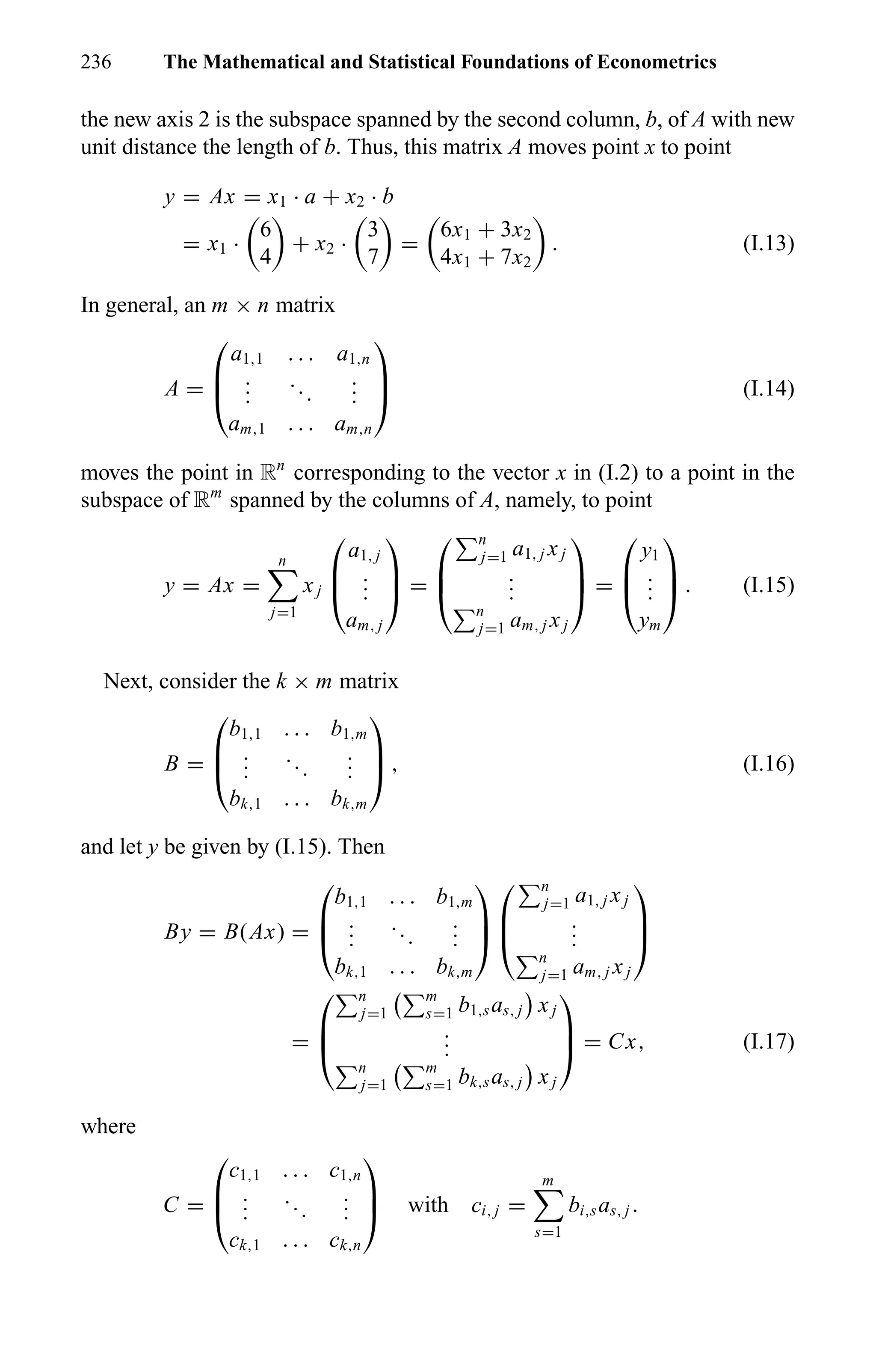 236 The Mathematical and Statistical Foundations of Econometrics
the new axis 2 is the subspace spanned by the second column, b, of A with new
unit distance the length of b. Thus, this matrix A moves point x to point
y = Ax = x1 · a + x2 · b
= x1 ·
6
4
+ x2 ·
3
7
=
6x1 + 3x2
4x1 + 7x2
. (I.13)
In general, an m × n matrix
A =



a1,1 . . . a1,n
...
...
...
am,1 . . . am,n


 (I.14)
moves the point in Rn
corresponding to the vector x in (I.2) to a point in the
subspace of Rm
spanned by the columns of A, namely, to point
y = Ax =
n
j=1
xj



a1, j
...
am, j


 =



n
j=1 a1, j xj
...
n
j=1 am, j xj


 =



y1
...
ym


 . (I.15)
Next, consider the k × m matrix
B =



b1,1 . . . b1,m
...
...
...
bk,1 . . . bk,m


 , (I.16)
and let y be given by (I.15). Then
By = B(Ax) =



b1,1 . . . b1,m
...
...
...
bk,1 . . . bk,m






n
j=1 a1, j xj
...
n
j=1 am, j xj



=



n
j=1
m
s=1 b1,sas, j xj
...
n
j=1
m
s=1 bk,sas, j xj


 = Cx, (I.17)
where
C =



c1,1 . . . c1,n
...
...
...
ck,1 . . . ck,n


 with ci, j =
m
s=1
bi,sas, j .
 
