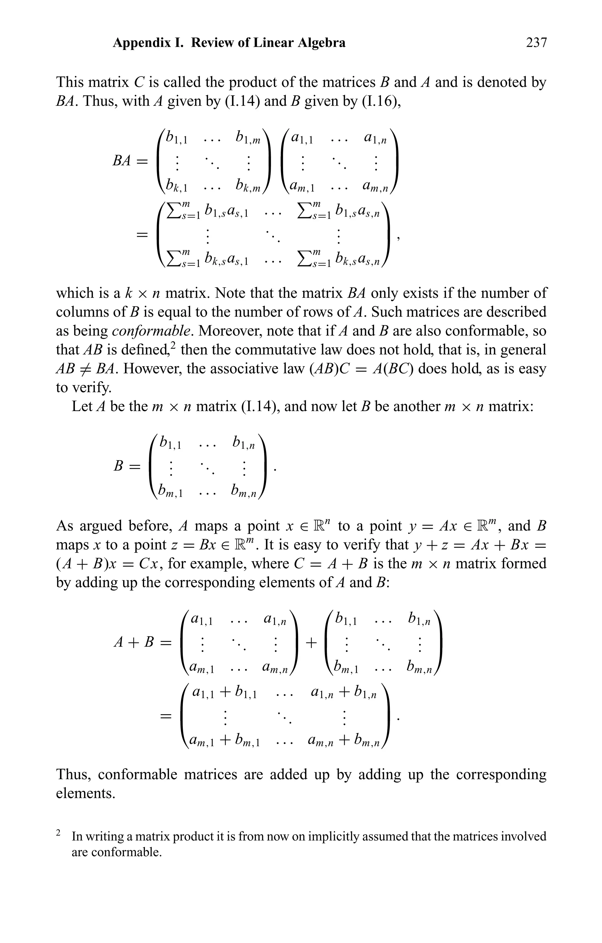 Appendix I. Review of Linear Algebra 237
This matrix C is called the product of the matrices B and A and is denoted by
BA. Thus, with A given by (I.14) and B given by (I.16),
BA =



b1,1 . . . b1,m
...
...
...
bk,1 . . . bk,m






a1,1 . . . a1,n
...
...
...
am,1 . . . am,n



=



m
s=1 b1,sas,1 . . . m
s=1 b1,sas,n
...
...
...
m
s=1 bk,sas,1 . . . m
s=1 bk,sas,n


 ,
which is a k × n matrix. Note that the matrix BA only exists if the number of
columns of B is equal to the number of rows of A. Such matrices are described
as being conformable. Moreover, note that if A and B are also conformable, so
that AB is deﬁned,2
then the commutative law does not hold, that is, in general
AB = BA. However, the associative law (AB)C = A(BC) does hold, as is easy
to verify.
Let A be the m × n matrix (I.14), and now let B be another m × n matrix:
B =



b1,1 . . . b1,n
...
...
...
bm,1 . . . bm,n


 .
As argued before, A maps a point x ∈ Rn
to a point y = Ax ∈ Rm
, and B
maps x to a point z = Bx ∈ Rm
. It is easy to verify that y + z = Ax + Bx =
(A + B)x = Cx, for example, where C = A + B is the m × n matrix formed
by adding up the corresponding elements of A and B:
A + B =



a1,1 . . . a1,n
...
...
...
am,1 . . . am,n


 +



b1,1 . . . b1,n
...
...
...
bm,1 . . . bm,n



=



a1,1 + b1,1 . . . a1,n + b1,n
...
...
...
am,1 + bm,1 . . . am,n + bm,n


 .
Thus, conformable matrices are added up by adding up the corresponding
elements.
2
In writing a matrix product it is from now on implicitly assumed that the matrices involved
are conformable.
 