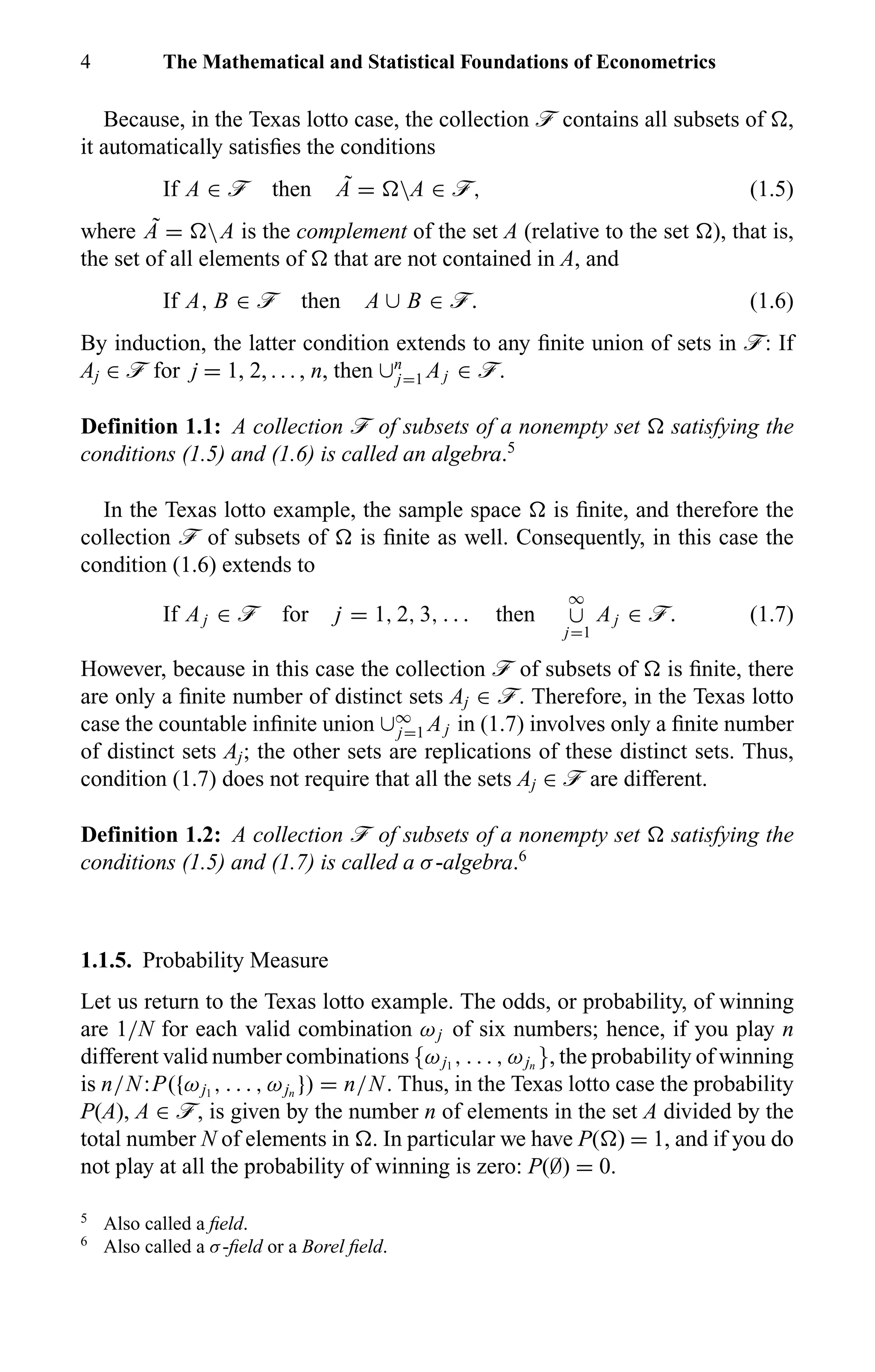 4 The Mathematical and Statistical Foundations of Econometrics
Because, in the Texas lotto case, the collection ö contains all subsets of ,
it automatically satisﬁes the conditions
If A ∈ ö then ˜A = A ∈ ö, (1.5)
where ˜A = A is the complement of the set A (relative to the set ), that is,
the set of all elements of that are not contained in A, and
If A, B ∈ ö then A ∪ B ∈ ö. (1.6)
By induction, the latter condition extends to any ﬁnite union of sets in ö: If
Aj ∈ ö for j = 1, 2, . . . , n, then ∪n
j=1 Aj ∈ ö.
Definition 1.1: A collection ö of subsets of a nonempty set satisfying the
conditions (1.5) and (1.6) is called an algebra.5
In the Texas lotto example, the sample space is ﬁnite, and therefore the
collection ö of subsets of is ﬁnite as well. Consequently, in this case the
condition (1.6) extends to
If Aj ∈ ö for j = 1, 2, 3, . . . then
∞
∪
j=1
Aj ∈ ö. (1.7)
However, because in this case the collection ö of subsets of is ﬁnite, there
are only a ﬁnite number of distinct sets Aj ∈ ö. Therefore, in the Texas lotto
case the countable inﬁnite union ∪∞
j=1 Aj in (1.7) involves only a ﬁnite number
of distinct sets Aj; the other sets are replications of these distinct sets. Thus,
condition (1.7) does not require that all the sets Aj ∈ ö are different.
Definition 1.2: A collection ö of subsets of a nonempty set satisfying the
conditions (1.5) and (1.7) is called a σ-algebra.6
1.1.5. Probability Measure
Let us return to the Texas lotto example. The odds, or probability, of winning
are 1/N for each valid combination ωj of six numbers; hence, if you play n
different valid number combinations {ωj1
, . . . , ωjn
}, the probability of winning
is n/N:P({ωj1
, . . . , ωjn
}) = n/N. Thus, in the Texas lotto case the probability
P(A), A ∈ ö, is given by the number n of elements in the set A divided by the
total number N of elements in . In particular we have P( ) = 1, and if you do
not play at all the probability of winning is zero: P(∅) = 0.
5
Also called a ﬁeld.
6
Also called a σ-ﬁeld or a Borel ﬁeld.
 
