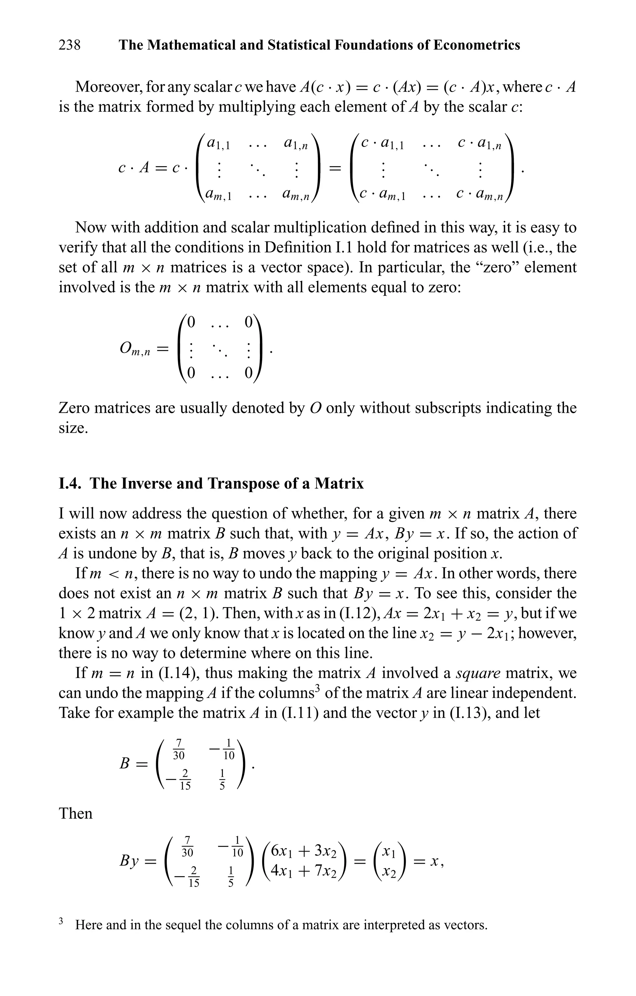 238 The Mathematical and Statistical Foundations of Econometrics
Moreover,foranyscalarcwehave A(c · x) = c · (Ax) = (c · A)x,wherec · A
is the matrix formed by multiplying each element of A by the scalar c:
c · A = c ·



a1,1 . . . a1,n
...
...
...
am,1 . . . am,n


 =



c · a1,1 . . . c · a1,n
...
...
...
c · am,1 . . . c · am,n


 .
Now with addition and scalar multiplication deﬁned in this way, it is easy to
verify that all the conditions in Deﬁnition I.1 hold for matrices as well (i.e., the
set of all m × n matrices is a vector space). In particular, the “zero” element
involved is the m × n matrix with all elements equal to zero:
Om,n =



0 . . . 0
...
...
...
0 . . . 0


 .
Zero matrices are usually denoted by O only without subscripts indicating the
size.
I.4. The Inverse and Transpose of a Matrix
I will now address the question of whether, for a given m × n matrix A, there
exists an n × m matrix B such that, with y = Ax, By = x. If so, the action of
A is undone by B, that is, B moves y back to the original position x.
If m < n, there is no way to undo the mapping y = Ax. In other words, there
does not exist an n × m matrix B such that By = x. To see this, consider the
1 × 2 matrix A = (2, 1). Then, with x as in (I.12), Ax = 2x1 + x2 = y, but if we
know y and A we only know that x is located on the line x2 = y − 2x1; however,
there is no way to determine where on this line.
If m = n in (I.14), thus making the matrix A involved a square matrix, we
can undo the mapping A if the columns3
of the matrix A are linear independent.
Take for example the matrix A in (I.11) and the vector y in (I.13), and let
B =
7
30
− 1
10
− 2
15
1
5
.
Then
By =
7
30
− 1
10
− 2
15
1
5
6x1 + 3x2
4x1 + 7x2
=
x1
x2
= x,
3
Here and in the sequel the columns of a matrix are interpreted as vectors.
 