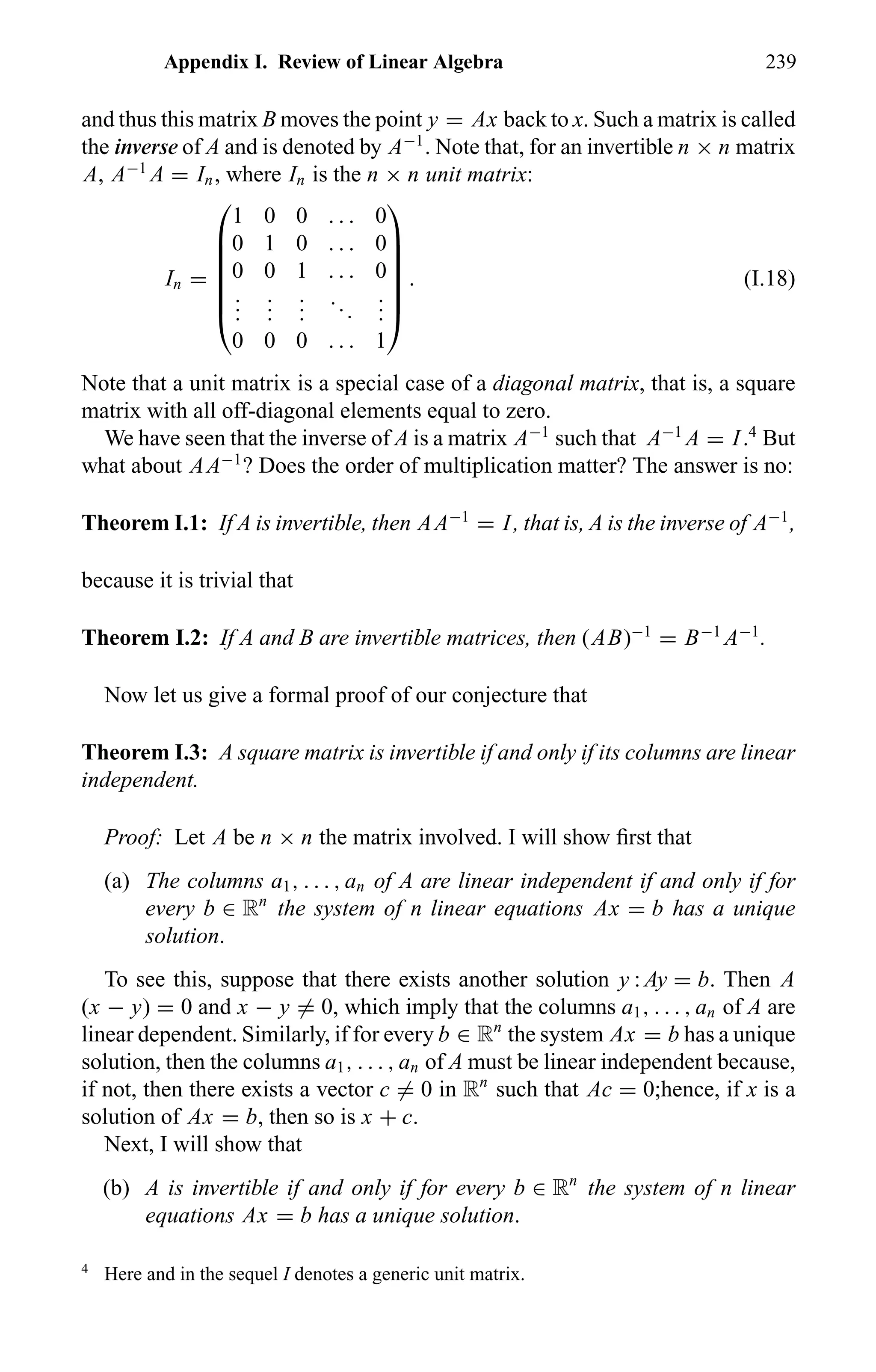 Appendix I. Review of Linear Algebra 239
and thus this matrix B moves the point y = Ax back to x. Such a matrix is called
the inverse of A and is denoted by A−1
. Note that, for an invertible n × n matrix
A, A−1
A = In, where In is the n × n unit matrix:
In =







1 0 0 . . . 0
0 1 0 . . . 0
0 0 1 . . . 0
...
...
...
...
...
0 0 0 . . . 1







. (I.18)
Note that a unit matrix is a special case of a diagonal matrix, that is, a square
matrix with all off-diagonal elements equal to zero.
We have seen that the inverse of A is a matrix A−1
such that A−1
A = I.4
But
what about AA−1
? Does the order of multiplication matter? The answer is no:
Theorem I.1: If A is invertible, then AA−1
= I, that is, A is the inverse of A−1
,
because it is trivial that
Theorem I.2: If A and B are invertible matrices, then (AB)−1
= B−1
A−1
.
Now let us give a formal proof of our conjecture that
Theorem I.3: A square matrix is invertible if and only if its columns are linear
independent.
Proof: Let A be n × n the matrix involved. I will show ﬁrst that
(a) The columns a1, . . . , an of A are linear independent if and only if for
every b ∈ Rn
the system of n linear equations Ax = b has a unique
solution.
To see this, suppose that there exists another solution y : Ay = b. Then A
(x − y) = 0 and x − y = 0, which imply that the columns a1, . . . , an of A are
linear dependent. Similarly, if for every b ∈ Rn
the system Ax = b has a unique
solution, then the columns a1, . . . , an of A must be linear independent because,
if not, then there exists a vector c = 0 in Rn
such that Ac = 0;hence, if x is a
solution of Ax = b, then so is x + c.
Next, I will show that
(b) A is invertible if and only if for every b ∈ Rn
the system of n linear
equations Ax = b has a unique solution.
4
Here and in the sequel I denotes a generic unit matrix.
 