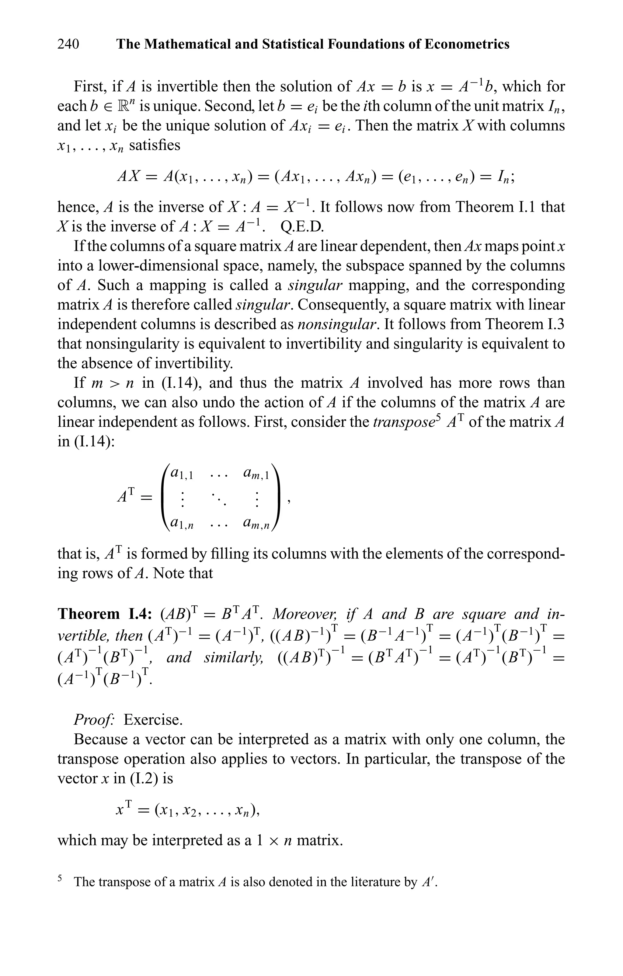 240 The Mathematical and Statistical Foundations of Econometrics
First, if A is invertible then the solution of Ax = b is x = A−1
b, which for
each b ∈ Rn
is unique. Second, let b = ei be the ith column of the unit matrix In,
and let xi be the unique solution of Axi = ei . Then the matrix X with columns
x1, . . . , xn satisﬁes
AX = A(x1, . . . , xn) = (Ax1, . . . , Axn) = (e1, . . . , en) = In;
hence, A is the inverse of X : A = X−1
. It follows now from Theorem I.1 that
X is the inverse of A : X = A−1
. Q.E.D.
If the columns of a square matrix A are linear dependent, then Ax maps point x
into a lower-dimensional space, namely, the subspace spanned by the columns
of A. Such a mapping is called a singular mapping, and the corresponding
matrix A is therefore called singular. Consequently, a square matrix with linear
independent columns is described as nonsingular. It follows from Theorem I.3
that nonsingularity is equivalent to invertibility and singularity is equivalent to
the absence of invertibility.
If m > n in (I.14), and thus the matrix A involved has more rows than
columns, we can also undo the action of A if the columns of the matrix A are
linear independent as follows. First, consider the transpose5
AT
of the matrix A
in (I.14):
AT
=



a1,1 . . . am,1
...
...
...
a1,n . . . am,n


 ,
that is, AT
is formed by ﬁlling its columns with the elements of the correspond-
ing rows of A. Note that
Theorem I.4: (AB)T
= BT
AT
. Moreover, if A and B are square and in-
vertible, then (AT
)−1
= (A−1
)T
, ((AB)−1
)
T
= (B−1
A−1
)
T
= (A−1
)
T
(B−1
)
T
=
(AT
)
−1
(BT
)
−1
, and similarly, ((AB)T
)
−1
= (BT
AT
)
−1
= (AT
)
−1
(BT
)
−1
=
(A−1
)
T
(B−1
)
T
.
Proof: Exercise.
Because a vector can be interpreted as a matrix with only one column, the
transpose operation also applies to vectors. In particular, the transpose of the
vector x in (I.2) is
xT
= (x1, x2, . . . , xn),
which may be interpreted as a 1 × n matrix.
5
The transpose of a matrix A is also denoted in the literature by A .
 