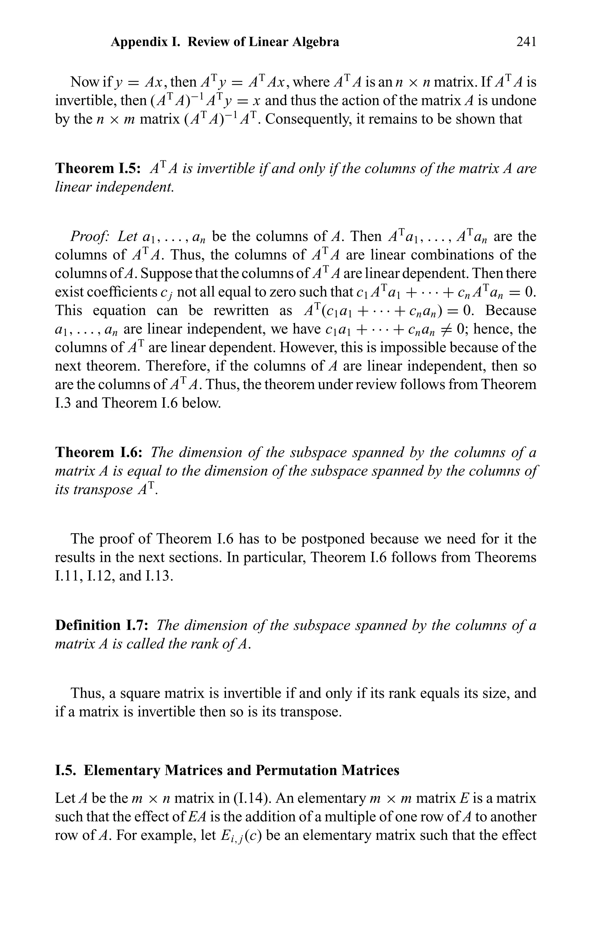 Appendix I. Review of Linear Algebra 241
Now if y = Ax, then AT
y = AT
Ax, where AT
A is an n × n matrix. If AT
A is
invertible, then (AT
A)−1
AT
y = x and thus the action of the matrix A is undone
by the n × m matrix (AT
A)−1
AT
. Consequently, it remains to be shown that
Theorem I.5: AT
A is invertible if and only if the columns of the matrix A are
linear independent.
Proof: Let a1, . . . , an be the columns of A. Then AT
a1, . . . , AT
an are the
columns of AT
A. Thus, the columns of AT
A are linear combinations of the
columnsofA.Supposethatthecolumnsof AT
A arelineardependent.Thenthere
exist coefﬁcients cj not all equal to zero such that c1 AT
a1 + · · · + cn AT
an = 0.
This equation can be rewritten as AT
(c1a1 + · · · + cnan) = 0. Because
a1, . . . , an are linear independent, we have c1a1 + · · · + cnan = 0; hence, the
columns of AT
are linear dependent. However, this is impossible because of the
next theorem. Therefore, if the columns of A are linear independent, then so
are the columns of AT
A. Thus, the theorem under review follows from Theorem
I.3 and Theorem I.6 below.
Theorem I.6: The dimension of the subspace spanned by the columns of a
matrix A is equal to the dimension of the subspace spanned by the columns of
its transpose AT
.
The proof of Theorem I.6 has to be postponed because we need for it the
results in the next sections. In particular, Theorem I.6 follows from Theorems
I.11, I.12, and I.13.
Definition I.7: The dimension of the subspace spanned by the columns of a
matrix A is called the rank of A.
Thus, a square matrix is invertible if and only if its rank equals its size, and
if a matrix is invertible then so is its transpose.
I.5. Elementary Matrices and Permutation Matrices
Let A be the m × n matrix in (I.14). An elementary m × m matrix E is a matrix
such that the effect of EA is the addition of a multiple of one row of A to another
row of A. For example, let Ei, j (c) be an elementary matrix such that the effect
 