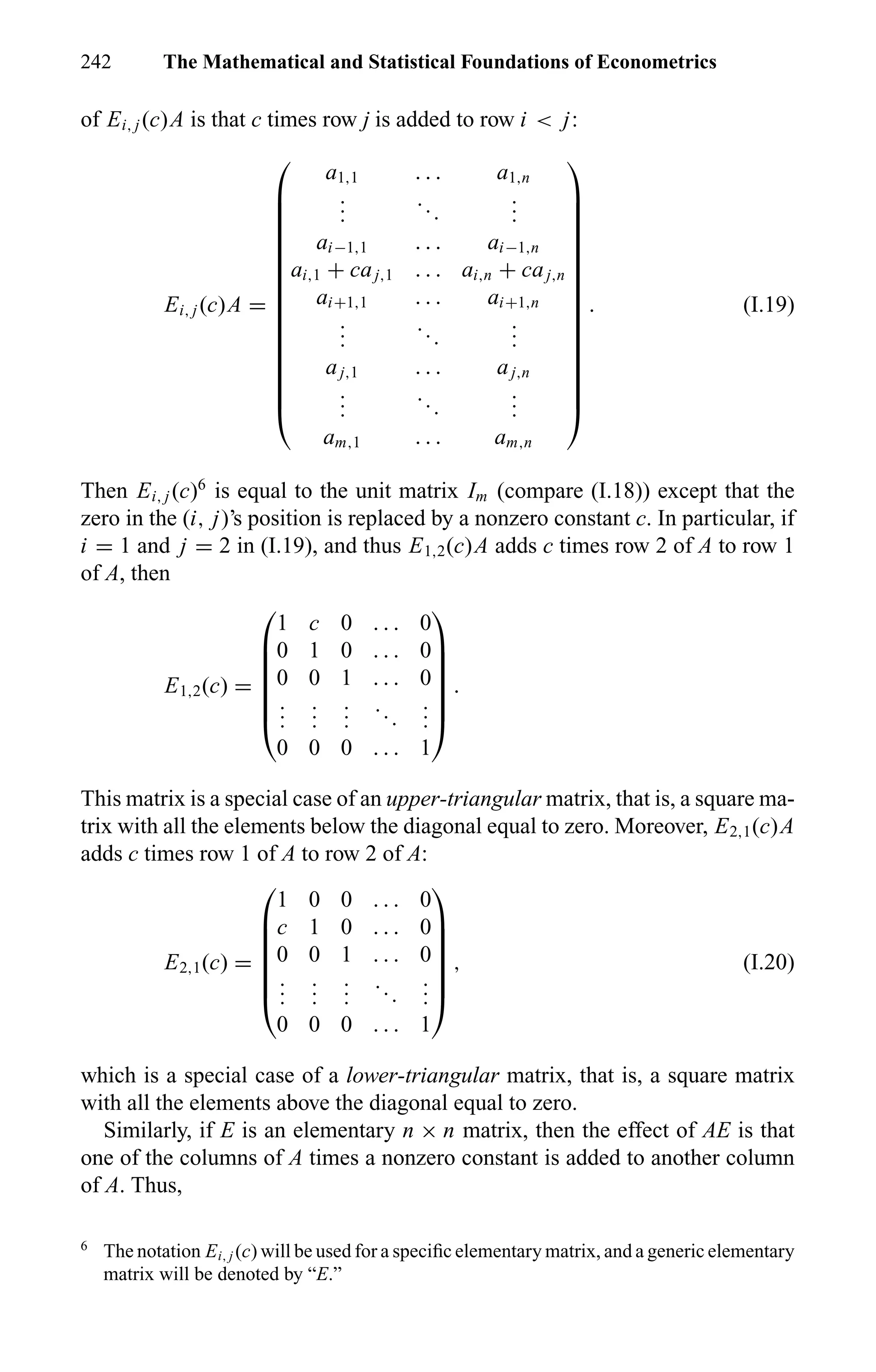 242 The Mathematical and Statistical Foundations of Econometrics
of Ei, j (c)A is that c times row j is added to row i < j:
Ei, j (c)A =

















a1,1 . . . a1,n
...
...
...
ai−1,1 . . . ai−1,n
ai,1 + caj,1 . . . ai,n + caj,n
ai+1,1 . . . ai+1,n
...
...
...
aj,1 . . . aj,n
...
...
...
am,1 . . . am,n

















. (I.19)
Then Ei, j (c)6
is equal to the unit matrix Im (compare (I.18)) except that the
zero in the (i, j)’s position is replaced by a nonzero constant c. In particular, if
i = 1 and j = 2 in (I.19), and thus E1,2(c)A adds c times row 2 of A to row 1
of A, then
E1,2(c) =







1 c 0 . . . 0
0 1 0 . . . 0
0 0 1 . . . 0
...
...
...
...
...
0 0 0 . . . 1







.
This matrix is a special case of an upper-triangular matrix, that is, a square ma-
trix with all the elements below the diagonal equal to zero. Moreover, E2,1(c)A
adds c times row 1 of A to row 2 of A:
E2,1(c) =







1 0 0 . . . 0
c 1 0 . . . 0
0 0 1 . . . 0
...
...
...
...
...
0 0 0 . . . 1







, (I.20)
which is a special case of a lower-triangular matrix, that is, a square matrix
with all the elements above the diagonal equal to zero.
Similarly, if E is an elementary n × n matrix, then the effect of AE is that
one of the columns of A times a nonzero constant is added to another column
of A. Thus,
6
The notation Ei, j (c) will be used for a speciﬁc elementary matrix, and a generic elementary
matrix will be denoted by “E.”
 