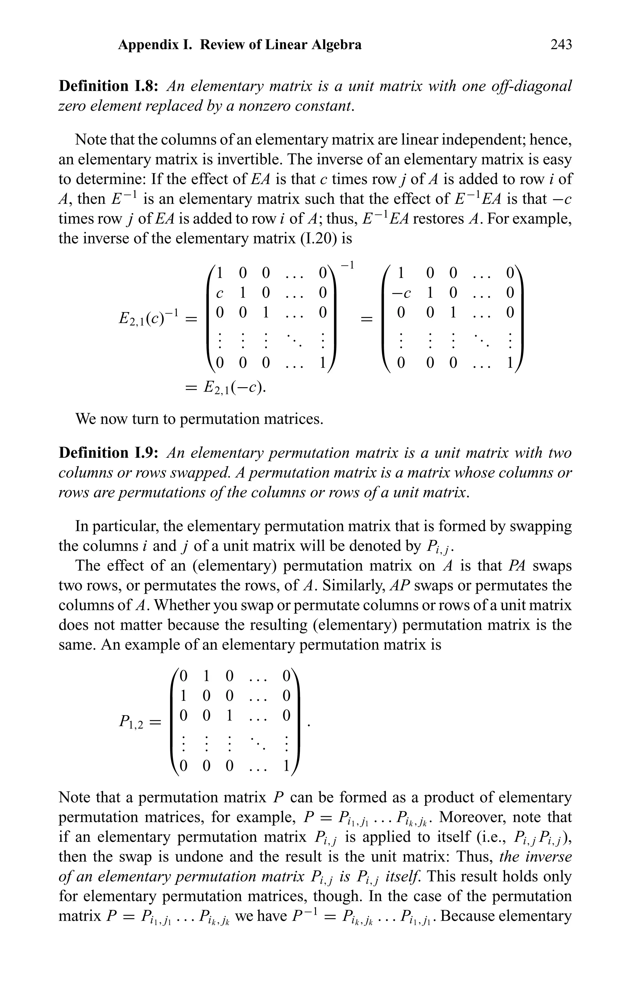 Appendix I. Review of Linear Algebra 243
Definition I.8: An elementary matrix is a unit matrix with one off-diagonal
zero element replaced by a nonzero constant.
Note that the columns of an elementary matrix are linear independent; hence,
an elementary matrix is invertible. The inverse of an elementary matrix is easy
to determine: If the effect of EA is that c times row j of A is added to row i of
A, then E−1
is an elementary matrix such that the effect of E−1
EA is that −c
times row j of EA is added to row i of A; thus, E−1
EA restores A. For example,
the inverse of the elementary matrix (I.20) is
E2,1(c)−1
=







1 0 0 . . . 0
c 1 0 . . . 0
0 0 1 . . . 0
...
...
...
...
...
0 0 0 . . . 1







−1
=







1 0 0 . . . 0
−c 1 0 . . . 0
0 0 1 . . . 0
...
...
...
...
...
0 0 0 . . . 1







= E2,1(−c).
We now turn to permutation matrices.
Definition I.9: An elementary permutation matrix is a unit matrix with two
columns or rows swapped. A permutation matrix is a matrix whose columns or
rows are permutations of the columns or rows of a unit matrix.
In particular, the elementary permutation matrix that is formed by swapping
the columns i and j of a unit matrix will be denoted by Pi, j .
The effect of an (elementary) permutation matrix on A is that PA swaps
two rows, or permutates the rows, of A. Similarly, AP swaps or permutates the
columns of A. Whether you swap or permutate columns or rows of a unit matrix
does not matter because the resulting (elementary) permutation matrix is the
same. An example of an elementary permutation matrix is
P1,2 =







0 1 0 . . . 0
1 0 0 . . . 0
0 0 1 . . . 0
...
...
...
...
...
0 0 0 . . . 1







.
Note that a permutation matrix P can be formed as a product of elementary
permutation matrices, for example, P = Pi1, j1
. . . Pik , jk
. Moreover, note that
if an elementary permutation matrix Pi, j is applied to itself (i.e., Pi, j Pi, j ),
then the swap is undone and the result is the unit matrix: Thus, the inverse
of an elementary permutation matrix Pi, j is Pi, j itself. This result holds only
for elementary permutation matrices, though. In the case of the permutation
matrix P = Pi1, j1
. . . Pik , jk
we have P−1
= Pik , jk
. . . Pi1, j1
. Because elementary
 