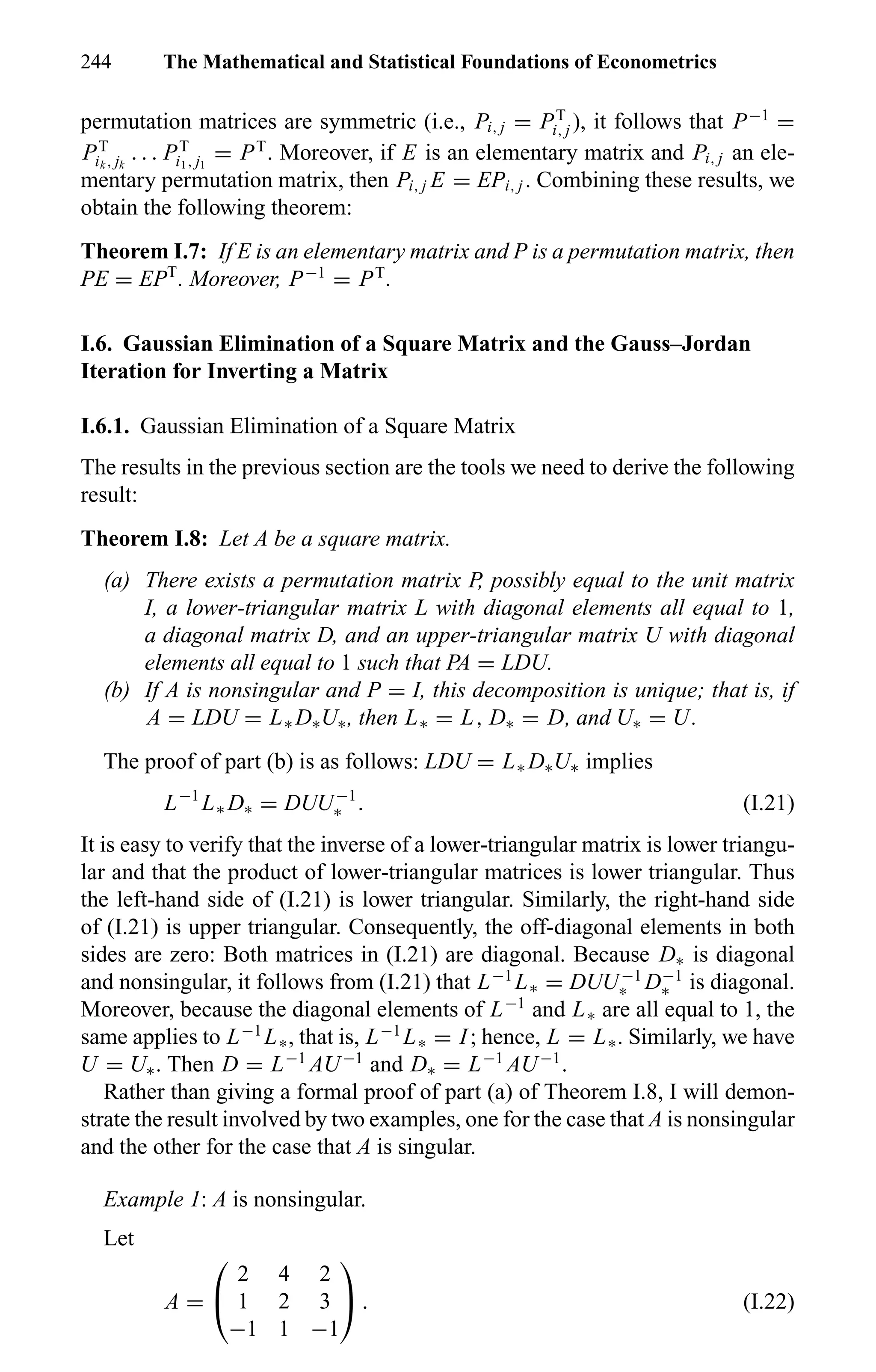 244 The Mathematical and Statistical Foundations of Econometrics
permutation matrices are symmetric (i.e., Pi, j = PT
i, j ), it follows that P−1
=
PT
ik , jk
. . . PT
i1, j1
= PT
. Moreover, if E is an elementary matrix and Pi, j an ele-
mentary permutation matrix, then Pi, j E = EPi, j . Combining these results, we
obtain the following theorem:
Theorem I.7: If E is an elementary matrix and P is a permutation matrix, then
PE = EPT
. Moreover, P−1
= PT
.
I.6. Gaussian Elimination of a Square Matrix and the Gauss–Jordan
Iteration for Inverting a Matrix
I.6.1. Gaussian Elimination of a Square Matrix
The results in the previous section are the tools we need to derive the following
result:
Theorem I.8: Let A be a square matrix.
(a) There exists a permutation matrix P, possibly equal to the unit matrix
I, a lower-triangular matrix L with diagonal elements all equal to 1,
a diagonal matrix D, and an upper-triangular matrix U with diagonal
elements all equal to 1 such that PA = LDU.
(b) If A is nonsingular and P = I, this decomposition is unique; that is, if
A = LDU = L∗ D∗U∗, then L∗ = L, D∗ = D, and U∗ = U.
The proof of part (b) is as follows: LDU = L∗ D∗U∗ implies
L−1
L∗ D∗ = DUU−1
∗ . (I.21)
It is easy to verify that the inverse of a lower-triangular matrix is lower triangu-
lar and that the product of lower-triangular matrices is lower triangular. Thus
the left-hand side of (I.21) is lower triangular. Similarly, the right-hand side
of (I.21) is upper triangular. Consequently, the off-diagonal elements in both
sides are zero: Both matrices in (I.21) are diagonal. Because D∗ is diagonal
and nonsingular, it follows from (I.21) that L−1
L∗ = DUU−1
∗ D−1
∗ is diagonal.
Moreover, because the diagonal elements of L−1
and L∗ are all equal to 1, the
same applies to L−1
L∗, that is, L−1
L∗ = I; hence, L = L∗. Similarly, we have
U = U∗. Then D = L−1
AU−1
and D∗ = L−1
AU−1
.
Rather than giving a formal proof of part (a) of Theorem I.8, I will demon-
strate the result involved by two examples, one for the case that A is nonsingular
and the other for the case that A is singular.
Example 1: A is nonsingular.
Let
A =


2 4 2
1 2 3
−1 1 −1

 . (I.22)
 