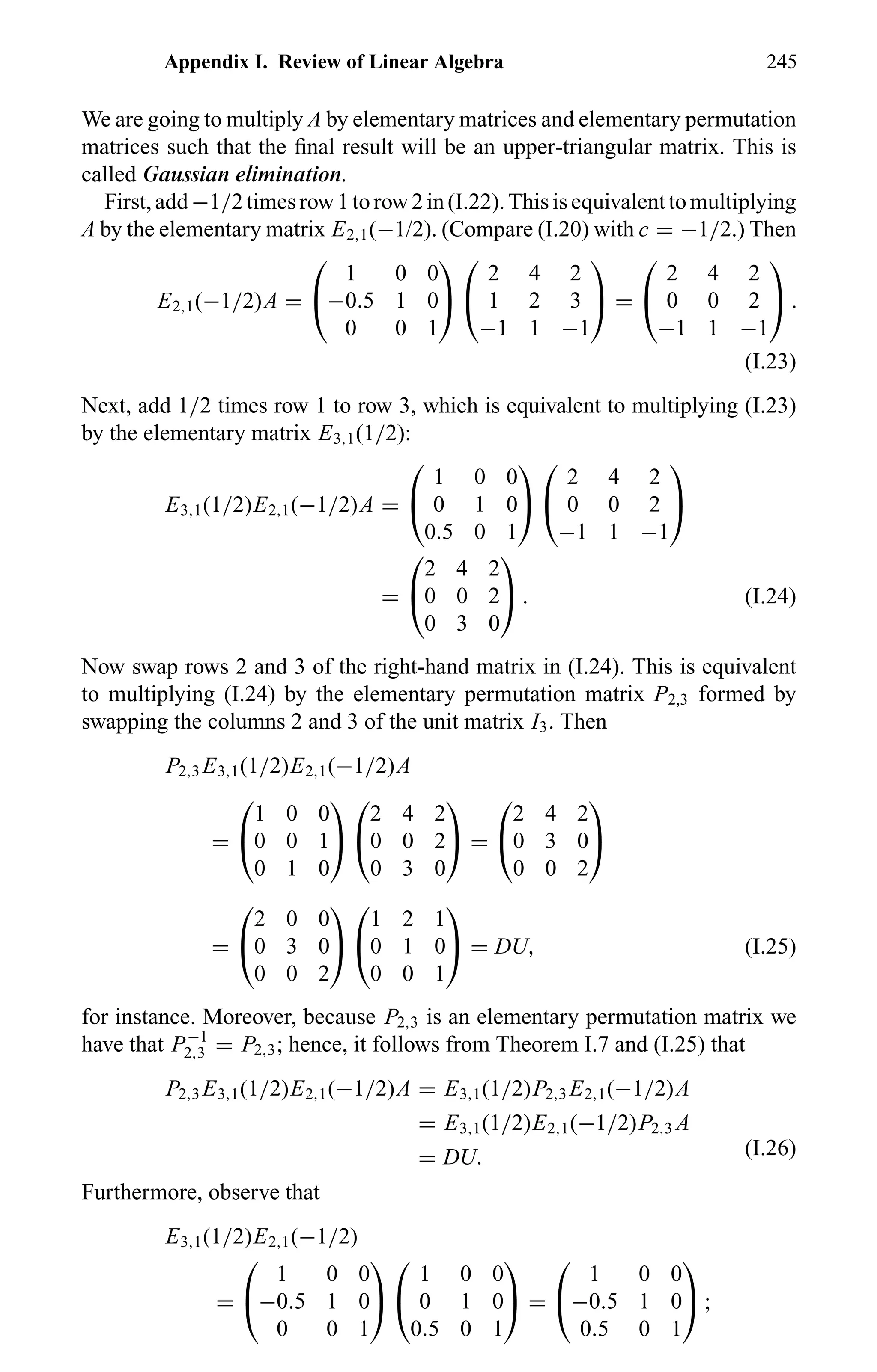 Appendix I. Review of Linear Algebra 245
We are going to multiply A by elementary matrices and elementary permutation
matrices such that the ﬁnal result will be an upper-triangular matrix. This is
called Gaussian elimination.
First,add−1/2timesrow1torow2in(I.22).Thisisequivalenttomultiplying
A by the elementary matrix E2,1(−1/2). (Compare (I.20) with c = −1/2.) Then
E2,1(−1/2)A =


1 0 0
−0.5 1 0
0 0 1




2 4 2
1 2 3
−1 1 −1

 =


2 4 2
0 0 2
−1 1 −1

 .
(I.23)
Next, add 1/2 times row 1 to row 3, which is equivalent to multiplying (I.23)
by the elementary matrix E3,1(1/2):
E3,1(1/2)E2,1(−1/2)A =


1 0 0
0 1 0
0.5 0 1




2 4 2
0 0 2
−1 1 −1


=


2 4 2
0 0 2
0 3 0

 . (I.24)
Now swap rows 2 and 3 of the right-hand matrix in (I.24). This is equivalent
to multiplying (I.24) by the elementary permutation matrix P2,3 formed by
swapping the columns 2 and 3 of the unit matrix I3. Then
P2,3 E3,1(1/2)E2,1(−1/2)A
=


1 0 0
0 0 1
0 1 0




2 4 2
0 0 2
0 3 0

 =


2 4 2
0 3 0
0 0 2


=


2 0 0
0 3 0
0 0 2




1 2 1
0 1 0
0 0 1

 = DU, (I.25)
for instance. Moreover, because P2,3 is an elementary permutation matrix we
have that P−1
2,3 = P2,3; hence, it follows from Theorem I.7 and (I.25) that
P2,3 E3,1(1/2)E2,1(−1/2)A = E3,1(1/2)P2,3 E2,1(−1/2)A
= E3,1(1/2)E2,1(−1/2)P2,3 A
= DU. (I.26)
Furthermore, observe that
E3,1(1/2)E2,1(−1/2)
=


1 0 0
−0.5 1 0
0 0 1




1 0 0
0 1 0
0.5 0 1

 =


1 0 0
−0.5 1 0
0.5 0 1

 ;
 