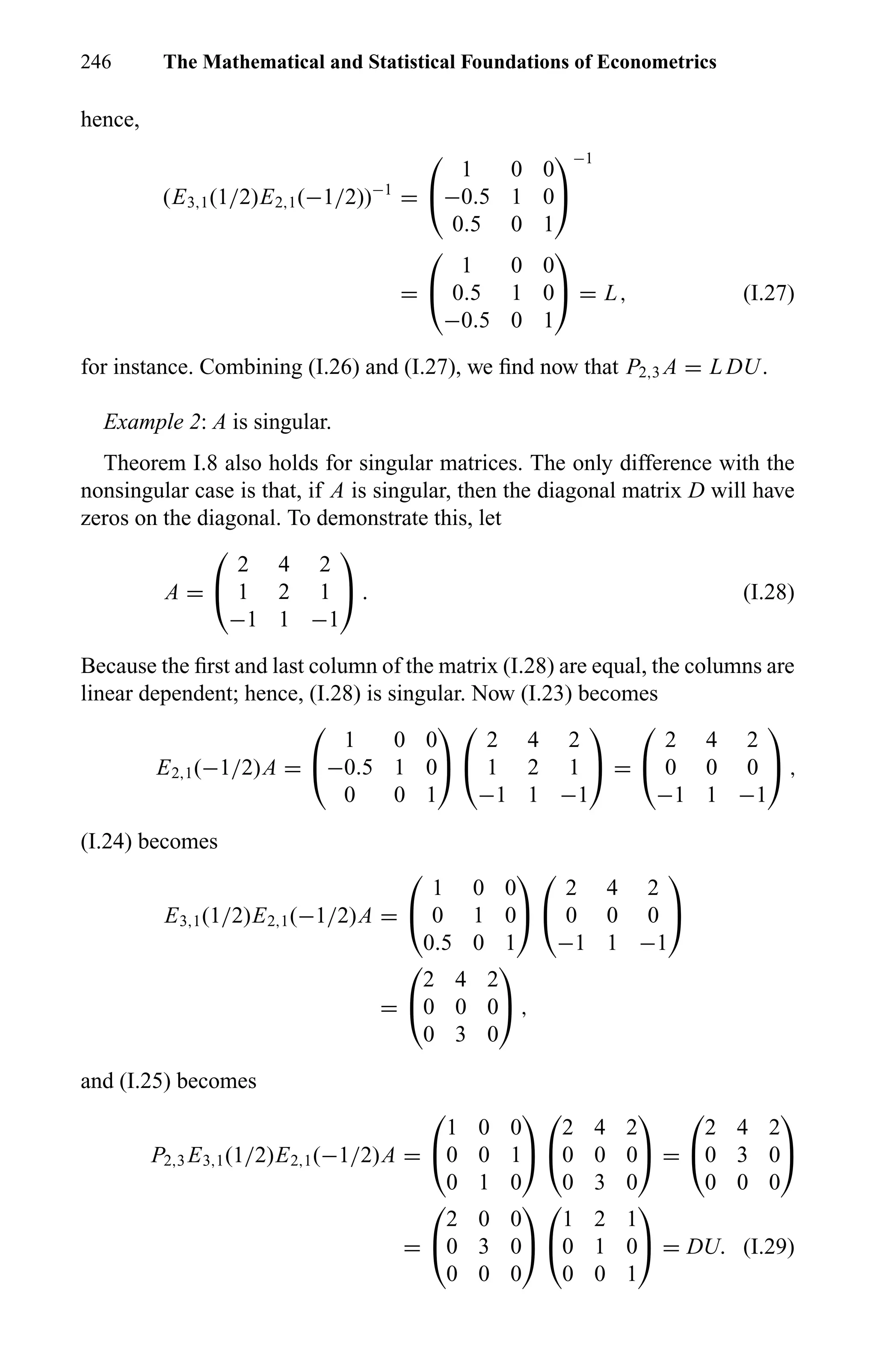 246 The Mathematical and Statistical Foundations of Econometrics
hence,
(E3,1(1/2)E2,1(−1/2))−1
=


1 0 0
−0.5 1 0
0.5 0 1


−1
=


1 0 0
0.5 1 0
−0.5 0 1

 = L, (I.27)
for instance. Combining (I.26) and (I.27), we ﬁnd now that P2,3 A = L DU.
Example 2: A is singular.
Theorem I.8 also holds for singular matrices. The only difference with the
nonsingular case is that, if A is singular, then the diagonal matrix D will have
zeros on the diagonal. To demonstrate this, let
A =


2 4 2
1 2 1
−1 1 −1

 . (I.28)
Because the ﬁrst and last column of the matrix (I.28) are equal, the columns are
linear dependent; hence, (I.28) is singular. Now (I.23) becomes
E2,1(−1/2)A =


1 0 0
−0.5 1 0
0 0 1




2 4 2
1 2 1
−1 1 −1

 =


2 4 2
0 0 0
−1 1 −1

 ,
(I.24) becomes
E3,1(1/2)E2,1(−1/2)A =


1 0 0
0 1 0
0.5 0 1




2 4 2
0 0 0
−1 1 −1


=


2 4 2
0 0 0
0 3 0

 ,
and (I.25) becomes
P2,3 E3,1(1/2)E2,1(−1/2)A =


1 0 0
0 0 1
0 1 0




2 4 2
0 0 0
0 3 0

 =


2 4 2
0 3 0
0 0 0


=


2 0 0
0 3 0
0 0 0




1 2 1
0 1 0
0 0 1

 = DU. (I.29)
 