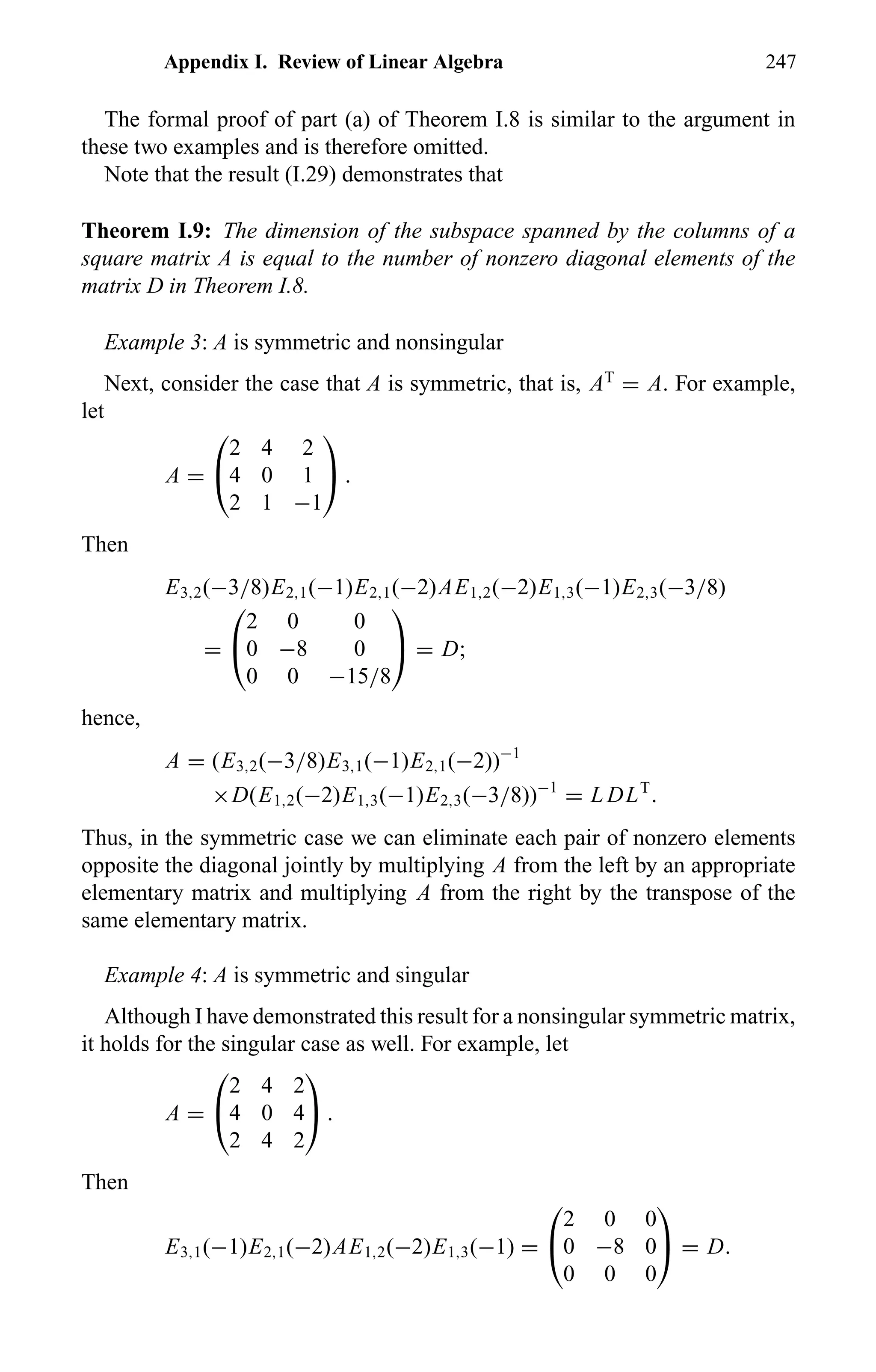 Appendix I. Review of Linear Algebra 247
The formal proof of part (a) of Theorem I.8 is similar to the argument in
these two examples and is therefore omitted.
Note that the result (I.29) demonstrates that
Theorem I.9: The dimension of the subspace spanned by the columns of a
square matrix A is equal to the number of nonzero diagonal elements of the
matrix D in Theorem I.8.
Example 3: A is symmetric and nonsingular
Next, consider the case that A is symmetric, that is, AT
= A. For example,
let
A =


2 4 2
4 0 1
2 1 −1

 .
Then
E3,2(−3/8)E2,1(−1)E2,1(−2)AE1,2(−2)E1,3(−1)E2,3(−3/8)
=


2 0 0
0 −8 0
0 0 −15/8

 = D;
hence,
A = (E3,2(−3/8)E3,1(−1)E2,1(−2))−1
×D(E1,2(−2)E1,3(−1)E2,3(−3/8))−1
= L DLT
.
Thus, in the symmetric case we can eliminate each pair of nonzero elements
opposite the diagonal jointly by multiplying A from the left by an appropriate
elementary matrix and multiplying A from the right by the transpose of the
same elementary matrix.
Example 4: A is symmetric and singular
Although I have demonstrated this result for a nonsingular symmetric matrix,
it holds for the singular case as well. For example, let
A =


2 4 2
4 0 4
2 4 2

 .
Then
E3,1(−1)E2,1(−2)AE1,2(−2)E1,3(−1) =


2 0 0
0 −8 0
0 0 0

 = D.
 