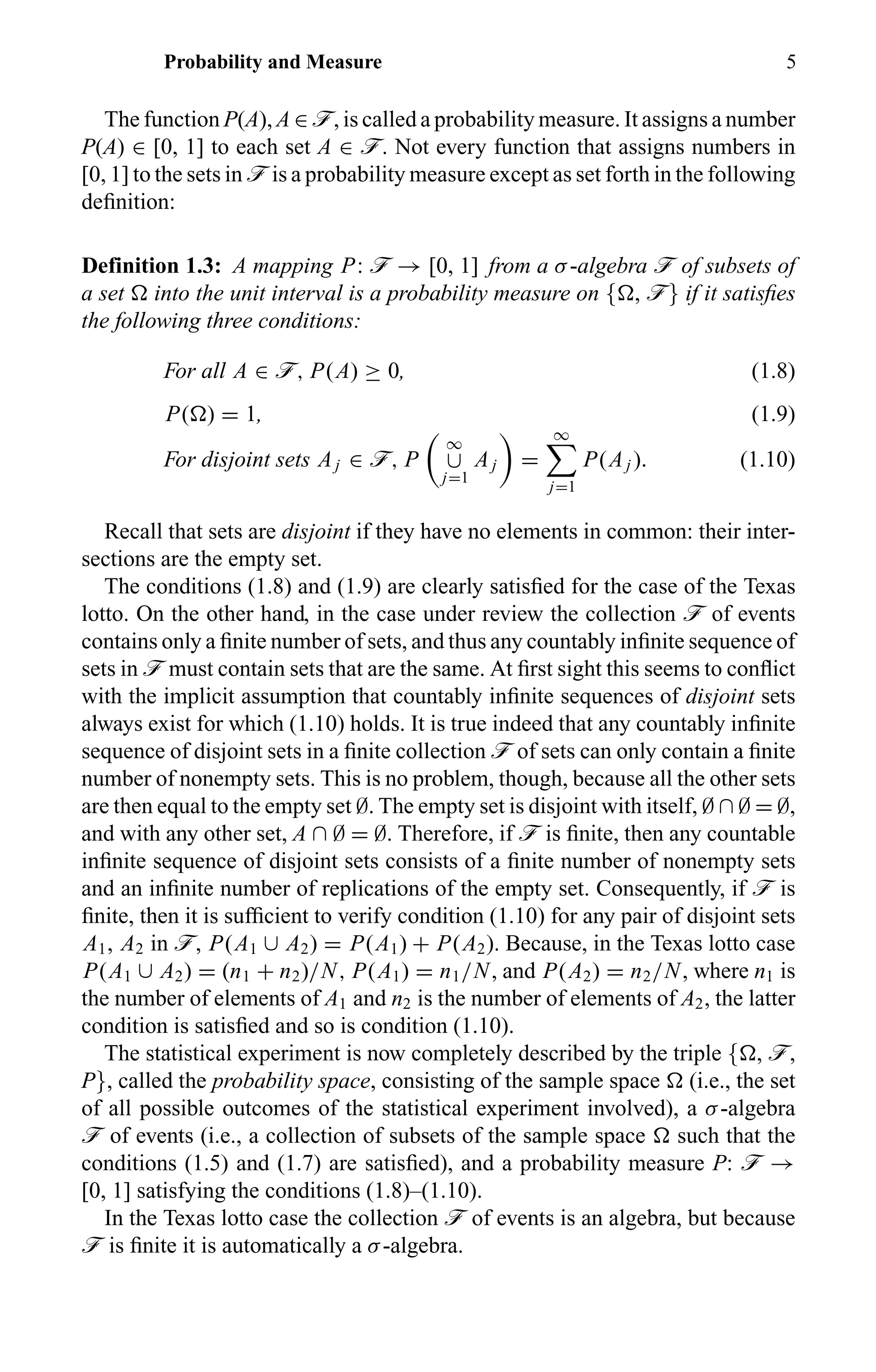 Probability and Measure 5
The function P(A), A ∈ ö, is called a probability measure. It assigns a number
P(A) ∈ [0, 1] to each set A ∈ ö. Not every function that assigns numbers in
[0, 1] to the sets in ö is a probability measure except as set forth in the following
deﬁnition:
Definition 1.3: A mapping P: ö → [0, 1] from a σ-algebra ö of subsets of
a set into the unit interval is a probability measure on { , ö} if it satisﬁes
the following three conditions:
For all A ∈ ö, P(A) ≥ 0, (1.8)
P( ) = 1, (1.9)
For disjoint sets Aj ∈ ö, P
∞
∪
j=1
Aj =
∞
j=1
P(Aj ). (1.10)
Recall that sets are disjoint if they have no elements in common: their inter-
sections are the empty set.
The conditions (1.8) and (1.9) are clearly satisﬁed for the case of the Texas
lotto. On the other hand, in the case under review the collection ö of events
contains only a ﬁnite number of sets, and thus any countably inﬁnite sequence of
sets in ö must contain sets that are the same. At ﬁrst sight this seems to conﬂict
with the implicit assumption that countably inﬁnite sequences of disjoint sets
always exist for which (1.10) holds. It is true indeed that any countably inﬁnite
sequence of disjoint sets in a ﬁnite collection ö of sets can only contain a ﬁnite
number of nonempty sets. This is no problem, though, because all the other sets
are then equal to the empty set ∅. The empty set is disjoint with itself, ∅ ∩ ∅ = ∅,
and with any other set, A ∩ ∅ = ∅. Therefore, if ö is ﬁnite, then any countable
inﬁnite sequence of disjoint sets consists of a ﬁnite number of nonempty sets
and an inﬁnite number of replications of the empty set. Consequently, if ö is
ﬁnite, then it is sufﬁcient to verify condition (1.10) for any pair of disjoint sets
A1, A2 in ö, P(A1 ∪ A2) = P(A1) + P(A2). Because, in the Texas lotto case
P(A1 ∪ A2) = (n1 + n2)/N, P(A1) = n1/N, and P(A2) = n2/N, where n1 is
the number of elements of A1 and n2 is the number of elements of A2, the latter
condition is satisﬁed and so is condition (1.10).
The statistical experiment is now completely described by the triple { , ö,
P}, called the probability space, consisting of the sample space (i.e., the set
of all possible outcomes of the statistical experiment involved), a σ-algebra
ö of events (i.e., a collection of subsets of the sample space such that the
conditions (1.5) and (1.7) are satisﬁed), and a probability measure P: ö →
[0, 1] satisfying the conditions (1.8)–(1.10).
In the Texas lotto case the collection ö of events is an algebra, but because
ö is ﬁnite it is automatically a σ-algebra.
 